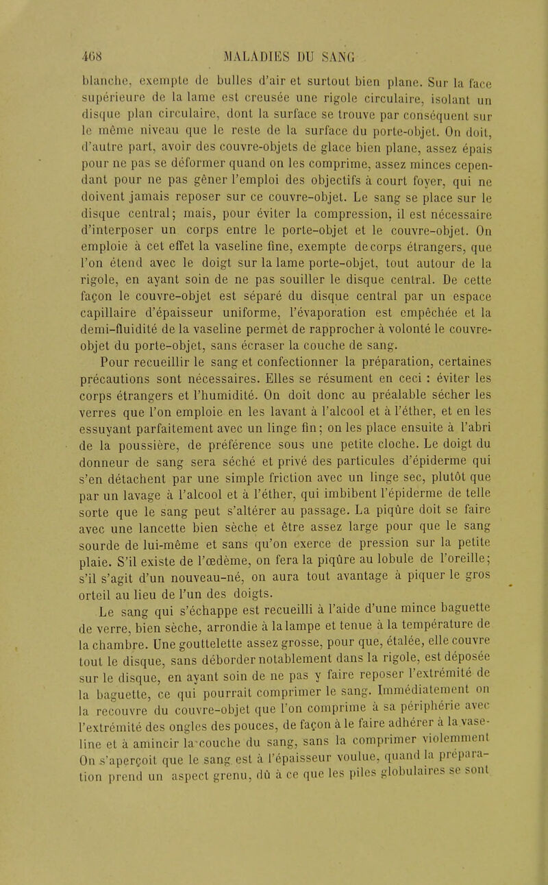 bhuiclic, exeniplo dc bulles d’air el surlout bien plane. Sur la lace siiperieure de la lame est creusee one rigole circulaire, isolant un disque plan circulaire, dont la surface se Irouve par consequent sur le menie niveau que le resle de la surface du porle-objel. On doit, d’aulre pari, avoir des couvre-objets de glace bien plane, assez epais pour ne pas se deformer quand on les comprime, assez minces cepen- danl pour ne pas gener I’emploi des objectifs a court foyer, qui ne doivent jamais reposer sur ce couvre-objel. Le sang se place sur le disque central; mais, pour eviter la compression, il est necessaire d’interposer un corps entre le porte-objet et le couvre-objet. On emploie a cet effet la vaseline fine, exempte de corps etrangers, que I’on etend avec le doigt sur la lame porte-objet, tout autour de la rigole, en ayant soin de ne pas souiller le disque central. De cette faQon le couvre-objet est separe du disque central par un espace capillaire d’epaisseur uniforme, I’evaporalion est empechee el la demi-fluidite de la vaseline permet de rapprocher a volonle le couvre- objet du porte-objet, sans ecraser la couche de sang. Pour recueillir le sang et confectionner la preparation, certaines precautions sont necessaires. Elies se resument en ceci : eviter les corps etrangers et riiumidite. On doit done au prealable secher les verres que Ton emploie en les lavant a I’alcool et a Tether, et en les essuyant parfaitement avec un linge fin; on les place ensuite a Tabri de la poussiere, de preference sous une petite cloche. Le doigt du donneur de sang sera seche et prive des particules d’epiderme qui s’en detachent par une simple friction avec un linge sec, plutot que par un lavage a Talcool et a Tether, qui imbibent Tepiderme de telle sorte que le sang pent s’alterer au passage. La piqure doit se faire avec une lancette bien seche et etre assez large pour que le sang sourde de lui-meme et sans qu’on exerce de pression sur la petite plaie. S’il existe de Toedeme, on fera la piqure au lobule de Toreille; s’il s’agit d’un nouveau-ne, on aura tout avantage a piquer le gros orteil au lieu de Tun des doigts. Le sang qui s’echappe est recueilli a Taide d’une mince baguette de verre, bien seche, arrondie a lalampe et tenue a la temperature de la chambre. Une goutlelette assez grosse, pour que, etalee, elle couvre lout le disque, sans deborder notablemenl dans la rigole, estdeposee sur le disque, en ayant soin de ne pas y faire reposer 1 extiemile de la baguette, ce qui pourrait comprimer le sang. Immedialement on la recouvre du couvre-objet que Ton comprime a sa peripherie avec Texlremile des ongles des pouces, de fac-on ile laire adherer a la vase- line el a amincir lamouche du sang, sans la comprimer violemment On .s’aperfoil que le sang est a Tepaisseur voulue, ([uaml la pifpaia lion prend un aspect grenu, du a ce que les i)iles globulaires se soul