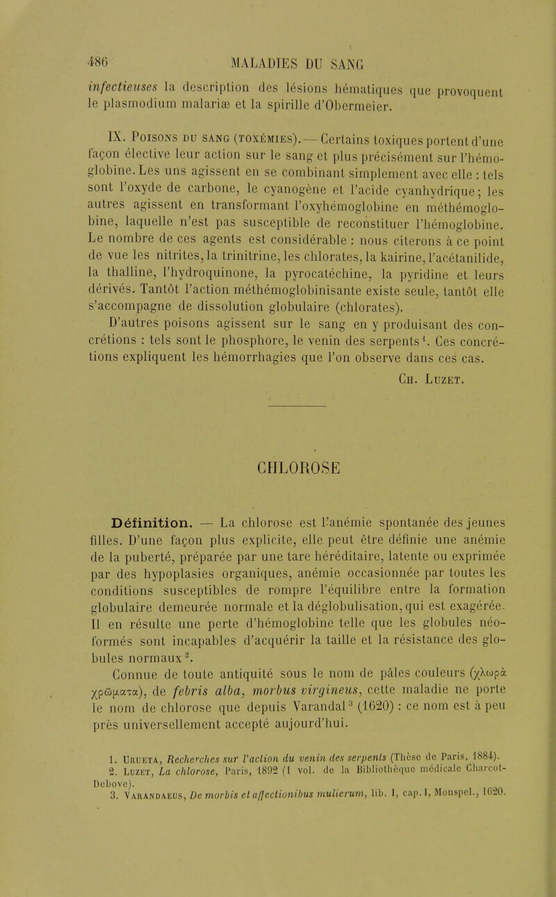 infectieuses la description des lesions heinaliqiies que provoquenl le plasinodiuin nialaria3 et la spirille d’Oberineier. IX. Poisons du sang (toxemies),— Certains toxiques portent d’line t'apon elective leur action sur le sang et plus precisement sur I’henio- globine.Les iins agissent en se combinant sirnplemcnt avecelle: tels sont 1 oxyde de carbone, le cyanogene et I’acide cyanhydrique; les aiitres agissent en transformant roxyhemoglobine en methemoglo- bine, laquelle n’est pas susceptible de reconstituer riiemoglobine. Le nombre de ces agents est considerable : nous citerons a ce point de vue les nitrites, la trinitrine, les chlorates, la kairine, I’acetanilide, la thalline, I’hydroquinone, la pyrocatechine, la pyridine et leurs derives. Tantot Paction methemoglobinisante existe seule, tant6t elle s’accompagne de dissolution globulaire (chlorates). D’autres poisons agissent sur le sang en y produisant des con- cretions : tels sont le phosphore, le venin des serpents L Ces concre- tions expliquent les hemorrhagies que Pon observe dans ces cas. Ch. Luzet. CHLOROSE Definition. — La chlorose est Panemie spontanee des jeunes filles. D’une fapon plus explicite, elle pent etre definie une anemie de la puberte, preparee par une tare hereditaire, latente ou exprimee par des hypoplasies organiques, anemie occasionnee par toutes les conditions susceptibles de rompre Pequilibre entre la formation globulaire demeuree normale et la deglobulisation, qui est exageree. II en resulte une perte d’hemoglobine telle que les globules neo- formes sont incapables d’acquerir la taille et la resistance des glo- bules normaux'L Connue de toute antiquite sous le nom de pales couleurs (/Xwpa j(pw[;.aTa), de febris alba, morbus virgineus, cette maladie ne porte le nom de chlorose que depuis VarandaP (1620): ce nom est a pen pres universellement accepte aujourd’liui. 1. Urueta, Recherches sut I'aclion du venin des serpents (These de Paris, 1884). 2. Luzet, La chlorose, Paris, 1892 (1 vol. de la Bibliolliequc niedicale Charcol- Debove). 3. \\KA.ND\EOS, De morbis el afJecUo7iibus muliei'um, lib. I, cap. I, Monspcl., IblO.