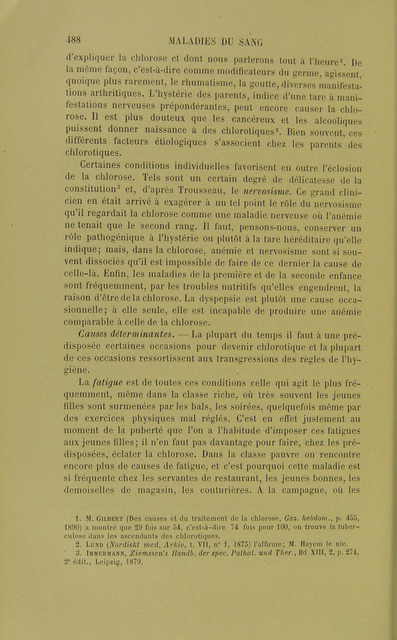 (I’exiDiquer la chlorose ct donl nous parlerons tout a I’heiireL De la infinie laQon, c’esL-ii-dire comme inodificaleurs dii genne. agissent (luoique plus rarement, le rhumatisme, la goulle, divcrses inanifesta- lions arthritiques. L’hysterie dcs parenls, indice d’nne tare a mani- festations nerveuses preponderantes, pent encore causer la cldo- rose. II est plus douteux que les cancereux et les alcooliques puissent donner naissance a des chlorotiquesL Bien souvent, ces differents facteurs etiologiques s’associent chez les parents des clilorotiques. Certaines conditions individuelles favorisent en outre I’eclosion de la chlorose. Tels sont iin certain degre de delicatesse de la constitution^ et, d’apres Trousseau, le nervosisme. Ce grand clini- cien en etait arrive a exagerer a un tel point le role du nervosisme qu il regardait la chlorose comme une maladie nerveuse ou I’anemie ne tenait que le second rang, II faut, pensons-nous, conserver un role pathogenique a I’hysterie ou plutot a la tare hereditaire qu’elle indique; mais, dans la chlorose, anemie et nervosisme sont si sou- vent dissocies qu’il est impossible de faire de ce dernier la cause de celle-la. Enfm, les maladies de la premiere et de la seconde enfance sont frequemment, par les troubles nutritifs qu’elles engendrent, la raison d’etre de la chlorose. La dyspepsie est plutot une cause occa- sionnelle; a elle seule, elle est incapable de produire une anemie comparable a celle de la chlorose. Causes determinantes. — La plupart du temps il faut a une pre- disposee certaines occasions pour devenir chlorotique et la plupart de ces occasions ressortissent aux transgressions des regies de I’hy- giene. La fatigue est de toutes ces conditions celle qui agit le plus fre- quemment, meme dans la classe riche, ou tres souvent les jeunes filles sont surmenees par les bals, les soirees, quelquefois meme par des exercices physiques mal regies. C’est en effet justement au moment de la puberte que Ton a I’habitude d’imposer ces fatigues aux jeunes filles; il n’en faut pas davantage pour faire, chez les pre- disposees, eclater la chlorose. Dans la classe pauvre on rencontre encore plus de causes de fatigue, et c’est pourquoi cette maladie est si frequente chez les servantes de restaurant, les jeunes bonnes, les demoiselles de magasin, les couturieres. A la campagne, ou les 1. M. Gilbert (Des eauses ct du traitcment de la chlorose, Gaz. hebdoin., p. -155, 1890) a niontre que 29 fois sur 54-, c’est-a-dire 74 fois pour 100, on trouve la tuber- culose dans les ascendants dcs clilorotiques. 2. Lund (Nordiskt med. Arkiu, t. VII, n 1, 1875) I’affinne; M. Ilayeni le nic. 3. Lmmekmann, Ziemssen's Ilandb. der spec. PallioL und Tlier., Bd.XIlI, 2, p. 271, 2“ edit., Leipzig, 1879.