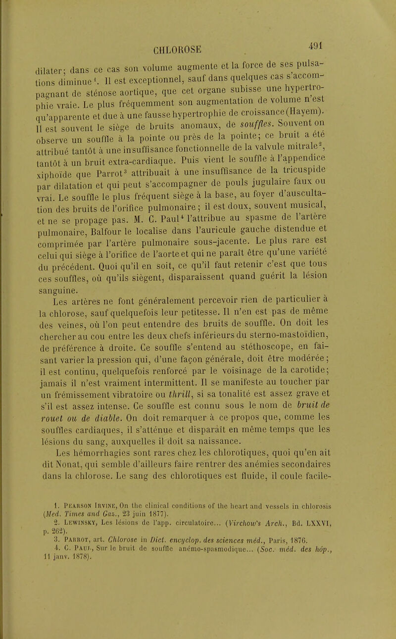 CHLOUOSE ce cas son volume augmenle et la force de ses pulsa 11 est exceptionnel, sauf dans quelques cas s accom- 11 est souvenl le siege de bruits anomaux, de souffles. Souvent on observe un souffle a la pointe ou pres de la pointe; ce bruit a ete attribue tantot a une insuffisance fonctionnelle de la valvule mitrale-, tantot a un bruit extra-cardiaque. Puis vient le souffle a I’appendice xiphoide que Parrot^ attribuait a une insuffisance de la tricuspide par dilatation et qui pent s’accompagner de pouls jugulaire faux ou vrai. Le souffle le plus frequent siege a la base, an foyer d’ausculta- tion des bruits de I’orifice pulmonaire; il est doux, souvent musical, et ne se propage pas. M. C. Paul^ Pattribue au spasme de I’artere pulmonaire, Balfour le localise dans Pauricule gauche distendue et comprimee par I’artere pulmonaire sous-jacente. Le plus rare est celui qui siege a I’orifice de I’aorteet quine parait etre qu une variete du precedent. Quoi qu’il en soit, ce qu’il faut retenir c est que tous ces souffles, oii qu’ils siegent, disparaissent quand guerit la lesion sanguine. Les arteres ne font generalement percevoir rien de particulier a la chlorose, sauf quelquefois leur petitesse. II n’en est pas de meme des veines, ou I’on peut entendre des bruits de souffle. On doit les chercherau cou entre les deux chefs inferieurs du sterno-mastoidien, de preference a droite. Ce souffle s’entend au stethoscope, en fai- sant varier la pression qui, d’une fagon generale, doit etre moderee; il est continu, quelquefois renforce par le voisinage de la carotide; jamais il n’est vraiment intermittent. Il se manifeste au toucher par un fremissement vibratoire ou thrill, si sa tonalite est assez grave et s’il est assez intense. Ce souffle est connu sous le nom de bruit de rouet ou de diable. On doit remarquer a ce propos que, comme les souffles cardiaques, il s’attenue et disparait en meme temps que les lesions du sang, auxquelles il doit sa naissance. Les hemorrhagies sont rares chez les chlorotiques, quoi qii’en ait dit Nonat, qui semble d’ailleurs faire rentrer des anemies secondaires dans la chlorose. Le sang des chlorotiques est fluide, il coule facile- 1. PiiARSON Irvine, On llic clinical conditions of the heart and vessels in chlorosis {Med. Times and Gaz., 23 juin 1877). 2. Lewinsky, Les lesions do I’app. circulatoire... {Virchow's Arch., Bd. LXXVI, 3. Parrot, art. Chlorose in Diet, encyclop. des sciences med., Paris, 1876. 4. C. Paui., Snr le bruit de souffle anenio-spasmodique... {Soc. med. des hop., 11 janv. 1878).