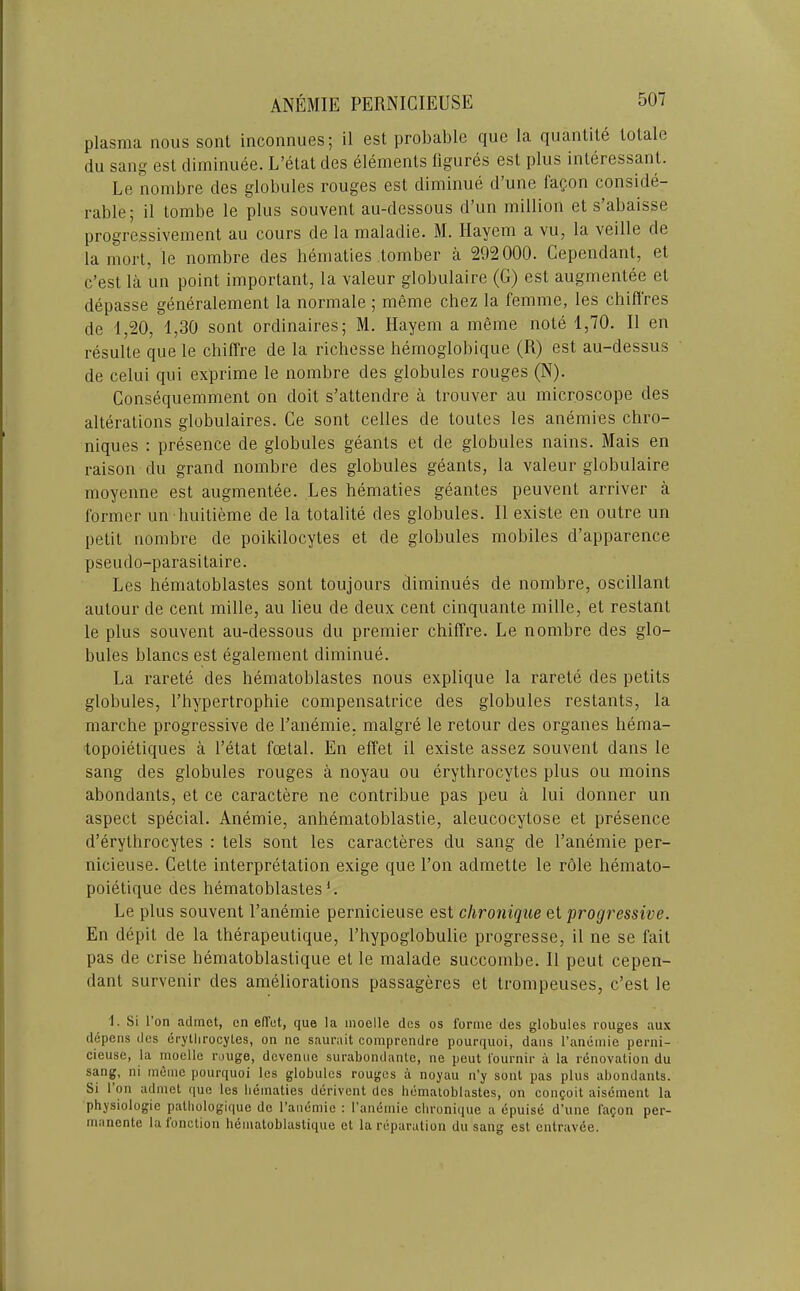 plasma nous soul inconnues; il est probable cjue la quanlile lolale du sang est diminuee. L’elat des elements figures est plus interessant. Le nombre des globules rouges est diminue d une laQon conside- rable; il tombe le plus souvent au-dessous d’un million et s’abaisse progre.ssivement au cours de la maladie. M. liayem a vu, la veille de la mort, le nombre des hematies tomber a 292000. Cependant, et e’est la un point important, la valeur globulaire (G) est augmentee et depasse generalement la normale ; meme chez la femme, les chifl'res de 1,20, 1,30 sent ordinaires; M. Hayem a meme note 1,70. Il en resulte que le chiffre de la richesse hemoglobique (R) est au-dessus de celui qui exprime le nombre des globules rouges (N). Consequemment on doit s’attendre a trouver au microscope des alterations globulaires. Ce sont celles de toutes les anemies chro- niques : presence de globules geants et de globules nains. Mais en raison du grand nombre des globules geants, la valeur globulaire moyenne est augmentee. Les hematies geantes peuvent arriver a former un liuitieme de la totalite des globules. Il existe en outre un petit nombre de poikilocytes et de globules mobiles d’apparence pseudo-parasitaire. Les hematoblastes sont toujours diminues de nombre, oscillant autour de cent mille, au lieu de deux cent cinquante mille, et restant le plus souvent au-dessous du premier chiffre. Le nombre des glo- bules blancs est egalement diminue. La rarete des hematoblastes nous explique la rarete des petits globules, I’hypertrophie compensatrice des globules restants, la marche progressive de I’anemie, malgre le retour des organes hema- topoietiques a I’etat foetal. En effet il existe assez souvent dans le sang des globules rouges a noyau ou erythrocytes plus ou moins abondants, et ce caractere ne contribue pas pen a lui donner un aspect special. Anemie, anhematoblastie, aleucocytose et presence d’erythrocytes : tels sont les caracteres du sang de I’anemie per- nicieuse. Cette interpretation exige que Ton admette le role hemato- poietique des hematoblastes L Le plus souvent I’anemie pernicieuse est chronique et progressive. En depit de la therapeutique, I’hypoglobulie progresse, il ne se fait pas de crise hematoblastique et le malade succombe. 11 pent cepen- dant survenir des ameliorations passageres et trompeuses, e’est le 1. Si I’on acltnct, en elTet, que la inoelle des os fortiie des globules rouges aux depens des eryllirocyles, on ne sauruit comprendre pourquoi, dans I’anemie perni- cieuse, la moelle rouge, devenue surabondanle, ne peut I'ournir a la renovation du sang, ni meme pourquoi les globules rouges a noyau n’y sont pas plus abondants. Si 1 on adniet que les lieinaties derivent des hematoblastes, on coiiQoit aisement la physiologic pathologique de I’anemie : I'amimie chronique a epuise d’une iagon per- rnanente la lonction hematoblastique et la reparation du sang est entravee.