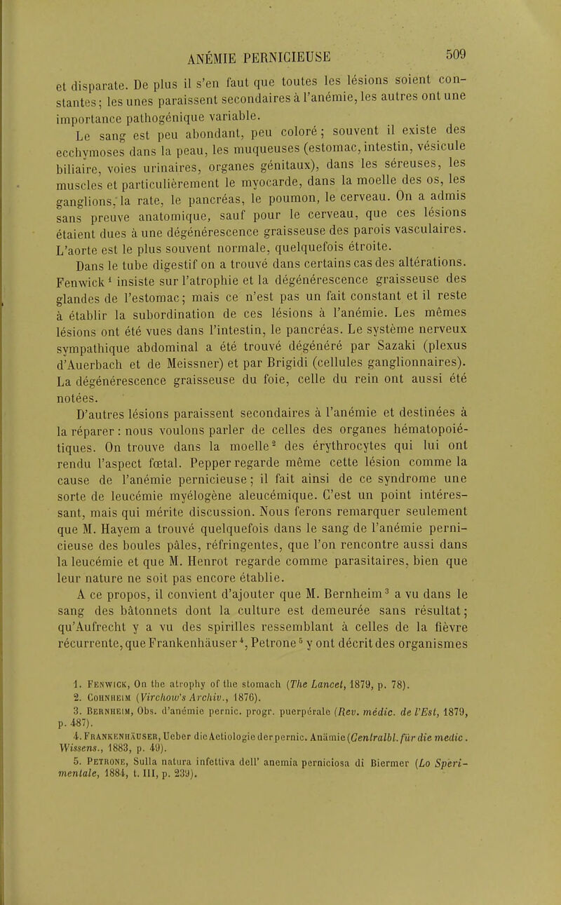 et disparate. De plus il s’en faut que toutes les lesions soient con- slantes; les lines paraissent secondaires a 1 anemie, les aulres onl une importance patliogenique variable. Le sang est pen abondant, pen colore; souvent il existe des eccbymoses dans la peau, les muqueuses (estomac, intestin, vesicule biliaire, voies urinaires, organes genitaux), dans les sereuses, les muscles et particulierement le myocarde, dans la moelle des os, les ganglions: la rate, le pancreas, le poumon, le cerveau. On a admis sans preuve anatomique, sauf pour le cerveau, que ces lesions etaient dues a une degenerescence graisseuse des parois vasculaires. L’aorte est le plus souvent normale, quelquefois etroite. Dans le tube digestif on a trouve dans certains cas des alterations. Fenwick ‘ insiste sur I’atrophie et la degenerescence graisseuse des glandes de I’estomac; mais ce n’est pas un fait constant et il reste a etablir la subordination de ces lesions a I’anemie. Les memes lesions ont ete vues dans I’intestin, le pancreas. Le systeme nerveux sympathique abdominal a ete trouve degenere par Sazaki (plexus d’Auerbach et de Meissner) et par Brigidi (cellules ganglionnaires). La degenerescence graisseuse du foie, celle du rein ont aussi ete notees. D’autres lesions paraissent secondaires a I’anemie et destinees a la reparer: nous voulons parler de celles des organes hematopoie- tiques. On trouve dans la moelle” des erythrocytes qui lui ont rendu I’aspect foetal. Pepper regarde meme cette lesion comme la cause de I’anemie pernicieuse; il fait ainsi de ce syndrome une sorte de leucemie myelogene aleucemique. C’est un point interes- sant, mais qui merite discussion. Nous ferons reniarquer seulement que M. Hayem a trouve quelquefois dans le sang de I’anemie perni- cieuse des boules pMes, refringentes, que I’on rencontre aussi dans la leucemie et que M. Henrot regarde comme parasitaires, bien que leur nature ne soit pas encore etablie. A ce propos, il convient d’ajouter que M. Bernheim^ a vu dans le sang des batonnets dont la culture est demeuree sans resultat; qu’Aufrecht y a vu des spirilles ressemblant a celles de la fievre recurrente, que Frankenhauser *, Petrone ® y ont decrit des organismes 1. Fenwick, On the atropliy of the stomach {The Lancet, 1879, p. 78). 2. CoiiNiiEiM {Virchow's Archiv., 1876). 3. Bernheim, Obs. d’anemie pernic. progr. puerperale {Rev. medic, de TEst, 1879, p. 487). 4. Frankenhauser, Ueber die Aetiologieder pernic. Anamic{Genlralbl.fur die medic. Wissens., 1883, p. 49). 5. Petrone, Sulla natura infettiva dell’ anemia perniciosa di Biermer {Lo Speri- menlale, 1884, t. Ill, p. 239).