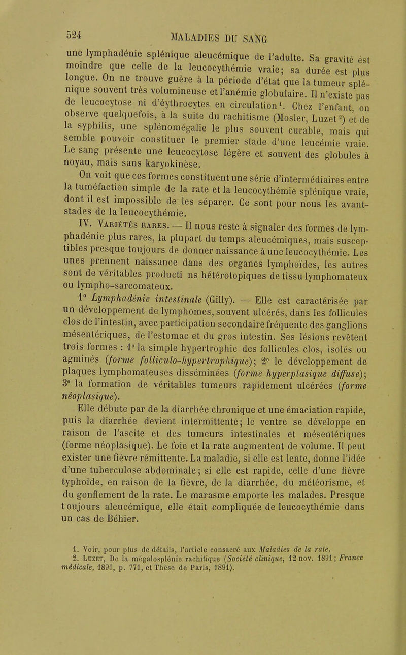 une lymphad^nie spl6nique aleuc6mique de I’adulte. Sa gravite est moindre que celle de la leucocythemie vraie; sa duree est plus longue. On ne trouve guere a la periode d’etat que la tumeur sple- nique souvent tres volumineuse etl’anemie globulaire. II n’existc pas de leucocytose ni d’^ythrocytes en circulation L Chez I’enfant on observe quelquefois, a la suite du rachitisme (Mosler, Luzet-) et de la syphilis, une splenoinegalie le plus souvent curable, inais qui semble pouvoir constituer le premier stade d’une leucemie vraie. Le sang presente une leucocytose legere et souvent des globules a noyau, mais sans karyokinese. On voit que ces formes constituent une serie d’intermediaires entre la tumefaction simple de la rate et la leucocythemie splenique vraie, dont il est impossible de les separer. Ce sont pour nous les avant- stades de la leucocythemie. IV. Varietes rares. — II nous reste a signaler des formes de lym- phadenie plus rares, la plupart du temps aleucemiques, mais suscep- tibles presque toujours de donner naissance a une leucocythemie. Les unes prennent naissance dans des organes lymphoides, les autres sont de veritables producti ns heterotopiques de tissu lymphomateux ou lympho-sarcomateux. 1® Lymphcidenie intestincile (Gilly). — Elle est caracterisee par un developpement de lymphomes, souvent ulceres, dans les follicules clos de 1 intestin, avec participation secondaire frequente des ganglions mesenteriques, de I’estomac et du gros intestin. Ses lesions revetent trois formes : 1° la simple hypertrophie des follicules clos, isoles ou agmines {forme folliculo-liypertrophiquo)] 2“ le developpement de plaques lymphomateuses disseminees (forme hyperplasique diffuse) \ 3® la formation de veritables tumeurs rapidement ulcerees (forme neoplasique). Elle debute par de la diarrhee chronique et une emaciation rapide, puis la diarrhee devient intermittente; le ventre se developpe en raison de I’ascite et des tumeurs intestinales et mesenteriques (forme neoplasique). Le foie et la rate augmentent de volume. II peut exister une fievre remittente.Lamaladie, si elle est lente, donne I’idee d’une tuberculose abdominale; si elle est rapide, celle d’une fievre typhoide, en raison de la fievre, de la diarrhee, du meteorisme, et du gonflement de la rate. Le marasme emporte les malades. Presque toujours aleucemique, elle etait compliquee de leucocythemie dans un cas de Behier. 1. Voir, pour plus de details, [’article consacre aux Maladies de la rale. 2. Euzet, De la megalosplenio rachitique {Socield clinique, 12 nov. 1891; France mddicale, 1891, p. 771, et These de Paris, 1891).