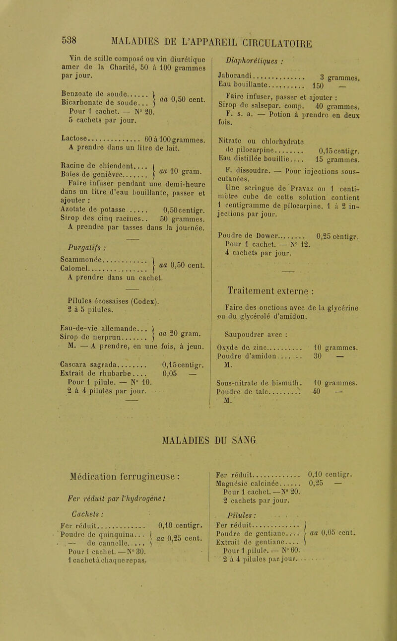 Vin de scille composd ou vin diureliquo i amer de la Charitd, 50 a 100 grammes par jour. Benzoate de soudc 1 Bicarbonate de soude... ) cent. Pour 1 cachet. — N° 20. 5 cachets par jour. Diaphordliques : Jaborandi 3 grammes. Eau bouillante 150 Faire infuser, passer et ajoutcr : Sirop do salsepar. comp. 40 grammes. F. s. a. — Potion a i)rendrc en deux fois. Lactose 60 a 100 grammes. A prendre dans un litre de lait. Racine de cliiendcnt.... | Baies de genifevre | 10 gram. Faire infuser pendant une demi-heure dans un litre d’eau bouillante, passer et aj outer : Azotate de polasse 0,50centigr. Sirop des cinq raciiies.. 50 grammes. A prendre par tasses dans la journee. Purgalifs : Scamrnonee Scamrnonee ) . Calomel ) A prendre dans un cachet. Pilules ecossaises (Codex). 2 a 5 pilules. Eau-de-vie allemande... 1 Sirop do nerprun } M. —A prendre, en une fois, a jeun. 1’ Cascara sagrada 0,15centigr. Extrait de rhubarbe 0,05 — Pour 1 pilule. — N“ 10. 2 a 4 pilules par jour. Nitrate ou chlorhydrate de pilocarpine 0,15centigr. Eau distillde bouillie.... 15 grammes. F. dissoudre. — Pour injections sous- cutanees. Une seringue de'Pravaz on 1 centi- metre cube de cette solution contient 1 centigramme de pilocarpine. 1 a 2 in- jeclions par jour. Poudre de Dower 0,25 cfentigr. Pour 1 cachet. — N° 12. 4 cachets par jour. Traitement externe : Faire des onctions avec de la glycerine ou du glycerole d’amidon. Saupoudrer avec : Oxyde de zinc 10 grammes. Poudre d’amidon 30 — M. Sous-nitrate de bismuth. 10 grammes. Poudre de talc 40 — M. MALADIES DU SANG Medication ferrugineuse: Per reduit par Vhydrogene: Cachets: Fer reduit 0,10 centigr. Poudrcde quinquina... [ ^ ^5 cent. — de cannelle ) Pour 1 cachet.—N°30. 1 cachet iichaqiie repas. Fer reduit 0,10 centigr. Magnesie calcinee 0,25 — Pour 1 cachet.—N° 20. 2 cachets par jour. Pilules: ... Fer rdduit ) Poudre de gcntiane.... / aa 0,05 cent. Extrait de gentianc ) Pour 1 pilule, t- N“ 60. 2 a 4 pilules par. jour