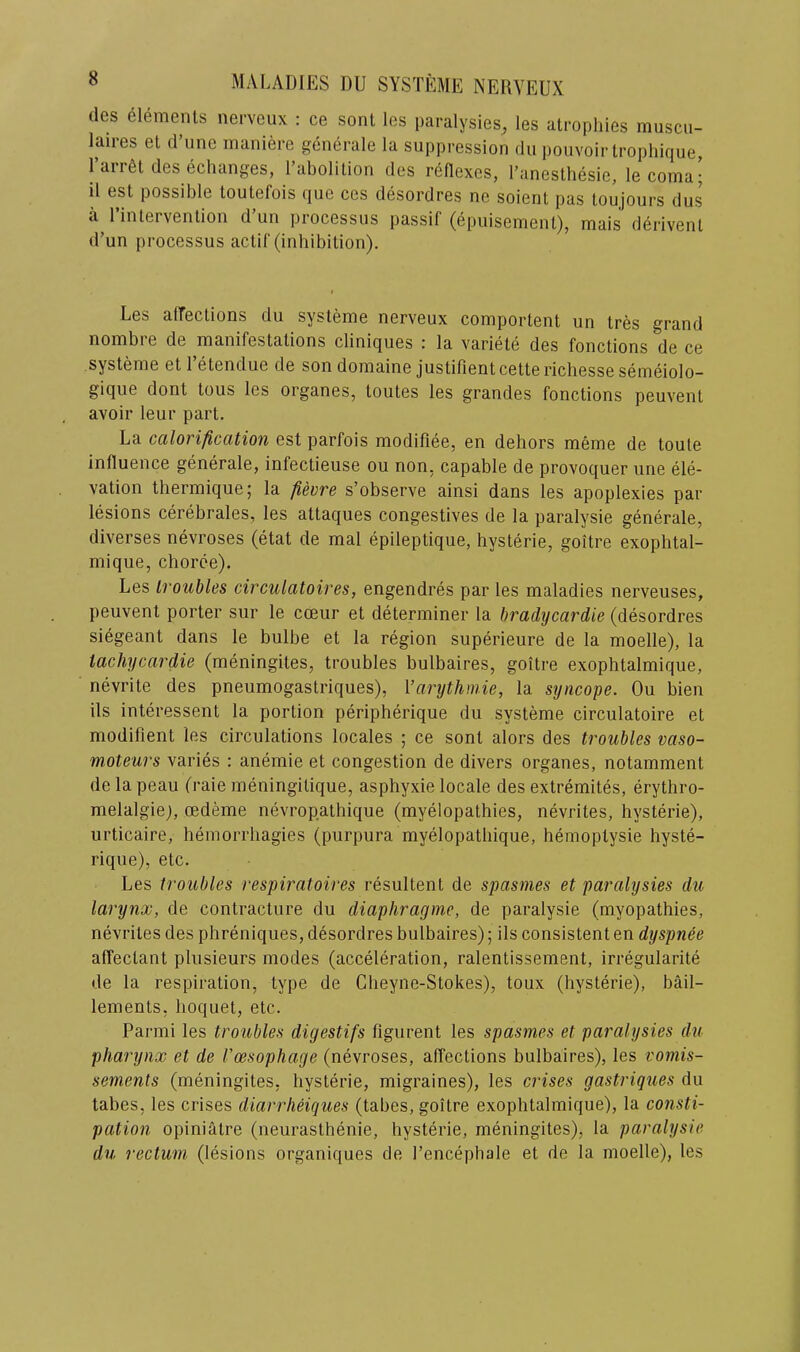 des elements nerveux : ce sent les paralysies, les atrophies muscu- laires et d’line maniere generale la suppression dn pouvoir trophique, 1 arr6t des echanges, I’abolition des reflexes, I’anesthesie, lecoma; il est possible toutefois que ces desordres ne soient pas toujours dus a 1 intervention d iin processus passif (epuisement), mais dei'ivent d’un processus actif (inhibition). Les affections du systeme nerveux comportent un tres grand nombre de manifestations cliniques : la variete des fonctions de ce systeme et 1 etendue de sondomaine justilientcetterichessesemeiolo- gique dont tons les organes, toutes les grandes fonctions peuvent avoir leur part. La cttlorificcition est parfois modifiee, en dehors meme de toute influence generale, infectieuse ou non. capable de provoquer une ele- vation thermique; la fievre s’observe ainsi dans les apoplexies par lesions cerebrales, les attaques congestives de la paralysie generale, diverses nevroses (etat de mal epileptique, hysterie, goitre exophtal- mique, choree). Les troubles circulatoires, engendres par les maladies nerveuses, peuvent porter sur le cceur et determiner la bradycardie (desordres siegeant dans le bulbe et la region superieure de la moelle), la iachycardie (meningites, troubles bulbaires, goitre exophtalmique, nevrite des pneumogastriques), Varythmie, la syncope. Ou bien Us interessent la portion peripherique du systeme circulatoire et modifient les circulations locales ; ce sont alors des troubles vaso- moteurs varies : anemie et congestion de divers organes, notamment de la peau (raie meningitique, asphyxie locale des extremites, erythro- melalgiej, oedeme nevropathique (myelopathies, nevrites, hysterie), urticaire, hemorrhagies (purpura myelopathique, heinoptysie hyste- rique), etc. Les troubles respiratoires resultent de spasmes et paralysies du larynx, de contracture du diaphragme, de paralysie (myopathies, nevrites des phreniques, desordres bulbaires); ils consistent en dyspnee affectant plusieurs modes (acceleration, ralentissement, irregularite de la respiration, type de Cheyne-Stokes), toux (hysterie), bail- lements, hoquet, etc. Parmi les troubles digestifs figurent les spasmes et paralysies du pharynx et de I'oesophage (nevroses, affections bulbaires), les vomis- sements (meningites, hysterie, migraines), les crises gastriques du tabes, les crises diarrlieiques (tabes, goitre exophtalmique), la consti- pation opiniatre (neurasthenie, hysterie, meningites), la paralysie du rectum (lesions organiques de I’encephale et de la moelle), les