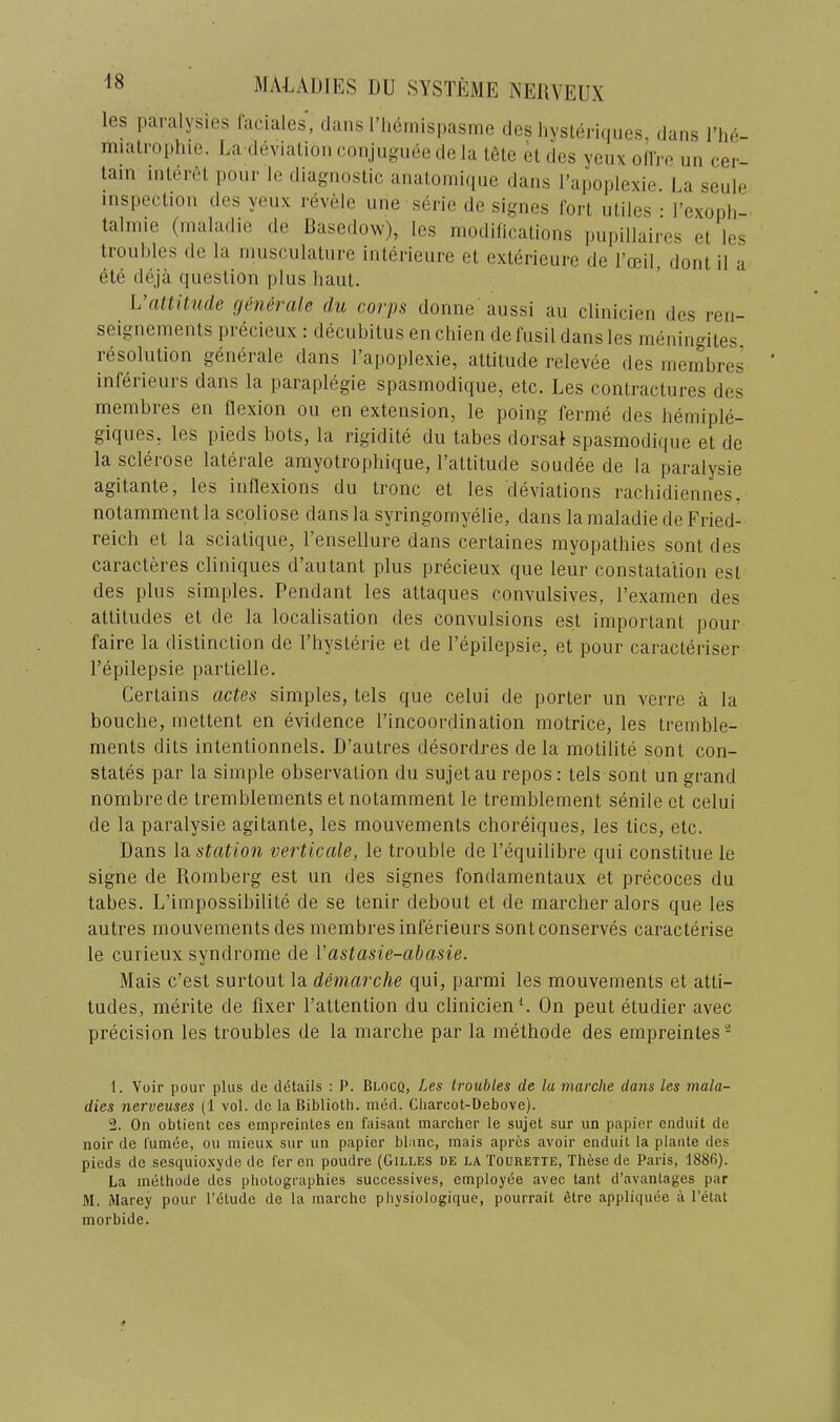 les panilysies faciales, dans riiemispasine des liysleriqiies, dans I’lie- miali'ophie. Uadevialion conjngnee de la tele el des yenx odVe un cer- tain interet pour le diagnostic anatomiqne dans Tapoplexie. La seule inspection des yenx revele nne serie de signes fort utiles • I’exopli- talinie (maladie de Dasedow), les modifications pupillaires el les troubles de la ninscnlatnre inlerienre et exterieure de I’ceil, dont il a ete deja question plus haul. L’aUit?i,de generak du corps donne aussi an clinicien des ren- seignements precieiix : decubitus en chien de fusil dans les nieningites, resolution generale dans Tapoplexie, attitude relevee des membres inferieiirs dans la paraplegie spasmodique, etc. Les contractures des membres en flexion on en extension, le poing ferme des liemiple- giques, les pieds bots, la rigidite du tabes dorsal spasmodique et de la sclerose laterale amyotrophique, Tattitude sendee de la paralysie agitante, les inflexions du tronc et les deviations racliidiennes. notamment la scoliose dans la syringomyelie, dans la maladie de Fried- reich et la sciatiqiie, Tensellure dans certaines myopathies sont des caracteres cliniques d’autant plus precieux que leur constatation esl des plus simples. Pendant les attaques convulsives, Texamen des attitudes et de la localisation des convulsions est important pour faire la distinction de Thysterie et de Tepilepsie, et pour caracteriser Tepilepsie partielle. Certains actes simples, tels que celui de porter un verre a la bouche, mettent en evidence Tincoordination motrice, les tremble- ments dits intentionnels. D’autres desordres de la motilite sont con- states par la simple observation du sujet au repos: tels sont un grand nombrede tremblements et notamment le tremblement senile et celui de la paralysie agitante, les mouvements choreiques, les tics, etc. Dans la station verticale, le trouble de Tequilibre qui constitue le signe de Romberg est un des signes fondamentaux et precoces du tabes. L’impossibilite de se tenir debout et de marcher alors que les autres mouvements des membresinferieurs sontconserves caracterise le curieux syndrome de Vastasie-abasie. Mais c’est surtout la demarche qui, parmi les mouvements et atti- tudes, merite de fixer Tattention du clinicien L On pent etudier avec precision les troubles de la marche par la methode des empreinles- t. Voir pour plus de details : P. Blocq, Les troubles de la marche dans les mala- dies nerveuses (1 vol. de la Biblioth. med. Cliarcot-Debove). 2. On obtient ces empreintes en faisant marcher le sujet sur un papier enduit de noir de I'umee, ou niieux sur un papier blanc, mais apres avoir enduit la plante des pieds de sesquio.xyde de fer en poudre (Gilles de la Tourette, These de Paris, 1886). La methode des photographies successives, employee avec tant d’avantages par M. Marey pour I’etude de la marche physiologique, pourrait Stre appliquee a I’etat morbide.