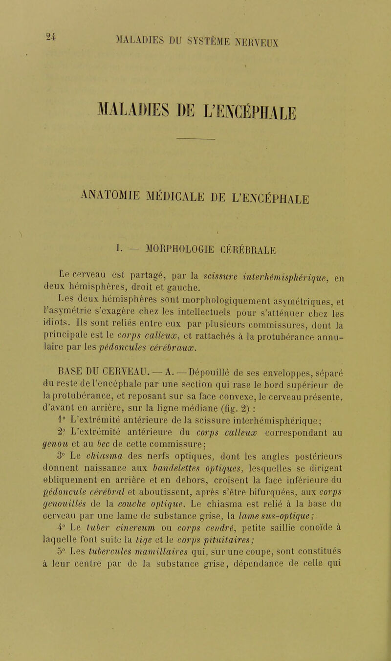 MALAIIIES 1)E L’EIVCEPIIALE ANATOMIE MEDICALE DE L’ENCEPHALE 1. — MORPHOLOGIE CEREBRALE Le cerveau est partage, par la scissiire interh&mispherique, en deux hemispheres, droit et gauche. Les deux hemispheres sont morphologiquement asymetriques, et I’asymetrie s’exagere chez les intellectuels pour s’attenuer chez les idiots. Ils sont relies entre eux par plusieurs commissures, dont la principale est le corps calleux, et rattaches a la protuberance annu- laire par les pedoncules c6r6braux. BASE DU CERVEAU. — A. ■—Depouille de ses enveloppes, separe du reste de I’encephale par une section qui rase le bord superieur de la protuberance, et reposant sur sa face convexe, le cerveau presente, d’avant en arriere, sur la ligne mediane (fig. 2) : 1° L’extremite anterieure de la scissure interhemispherique; 2“ L’extremite anterieure du corps calleux correspondant au ge7iou et au bee de cette commissure; S Le cliiasma des nerfs optiques, dont les angles posterieurs donnent naissance aux baiidelettes optiques, lesquelles se dirigent obliquement en arriere et en dehors, croisent la face inferieure du pedoncule cerebral et aboutissent, apres s’etre bifurquees, aux corps genouilUs de la couche optique. Le chiasma est relie a la base du cerveau par une lame de substance grise, la lame sus-oplique; A Le tuber cinereum ou corps cendre, petite saillie conoi'de a laquelle font suite la tige et le corps pituitaires; 5® Les tubercules mamillaires qui, sur une coupe, sont constitues a leur centre par de la substance grise, dependance de celle qui