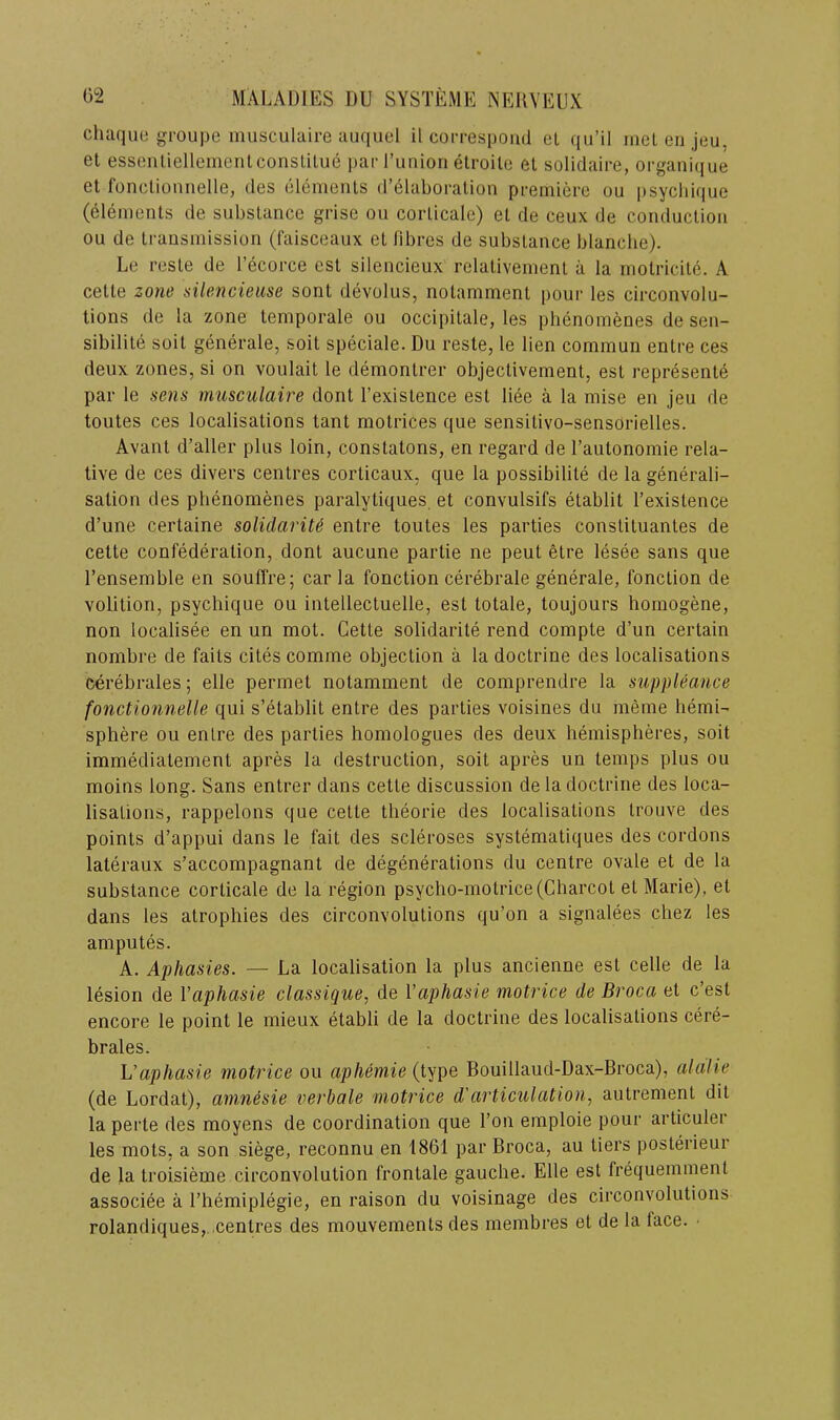 chaque groupe inusculaire auquel il coi-respoiid cl qu’il incl eii jeu, et essciiliellementconslilue pai-runiori etroile el solidaire, organi(iue el fonclioniielle, des olenieiils d’elaboralioii premiere ou |)syclii(|ue (elemenls de subslance grise ou corlicale) el de ceux de coiiduclion ou de Irausmissiori (faisceaux el fibres de subslauce blanche). Le resle de I’ecorce esl silencieux relalivemenl a la molricile. A celle zone silencieuse sont devolus, nolammenl pour les circonvolu- tions de la zone lemporale ou occipilale, les phenomenes de sen- sibilile soil generale, soil speciale. Du resle, le lien commun enlre ces deux zones, si on voulail le demonlrer objeclivemenl, esl represenle par le sens rnusculaire dont I’exislence esl liee a la mise en jeu de toutes ces localisations tant molrices que sensilivo-sensOrielles. Avanl d’aller plus loin, conslatons, en regard de Taulonomie rela- tive de ces divers centres corticaux, que la possibilite de la generali- sation des phenomenes paralyliques. et convulsifs etablit rexistence d’une certaine solidarity entre toutes les parties consliluanles de celte confederation, dont aucune parlie ne peut etre lesee sans que I’ensemble en souffre; car la fonction cerebrale generale, fonclion de volition, psychique ou intellectuelle, est totale, toujours hornogene, non localisee en un mot. Cette solidarite rend compte d’un certain nombre de fails cites comme objection a la doctrine des localisations cerebrales; elle permet nolamment de comprendre la suppleance fonctionnelle qui s’etablit entre des parlies voisines du meme hemi- sphere ou enlre des parlies homologues des deux hemispheres, soil immedialement apres la destruction, soil apres un temps plus ou moins long. Sans entrer dans cette discussion de la doctrine des loca- lisations, rappelons que cette theorie des localisations Irouve des points d’appui dans le fait des scleroses systematiques des cordons lateraux s’accompagnant de degenerations du centre ovale et de la substance corlicale de la region psycho-molrice (Charcot et Marie), et dans les atrophies des circonvolutions qu’on a signalees chez les ampules. A. Aphasies. — La localisation la plus ancienne esl celle de la lesion de Vaphasie classique, de Vaphasie motrice de Broca et c’est encore le point le mieux etabli de la doctrine des localisations cere- brates. Vaphasie motrice ou aphemie (type Bouillaud-Dax-Broca), alalie (de Lordat), amnesie verbale motrice d'articulation, autrement dit la perte des moyens de coordination que Ton emploie pour articuler les mots, a son siege, reconnu en 1861 par Broca, au tiers posterieur de la troisieme circonvolution frontale gauche. Elle est frequemmenl associee a I’hemiplegie, en raison du voisinage des circonvolutions rolandiques,. centres des mouvements des rnembres et de la face.