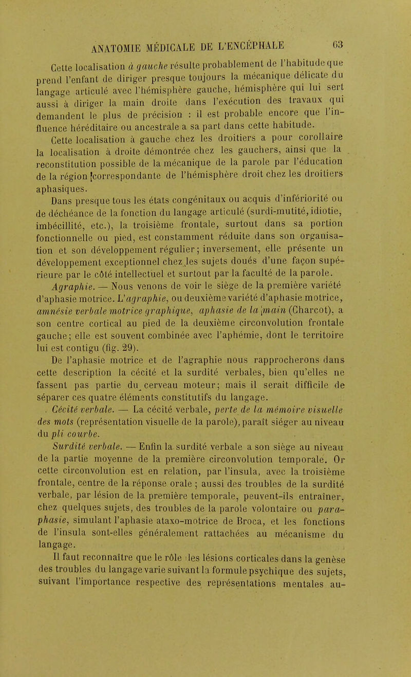 Gelte localisation d [jciuche resulte probablemenl de riiabitudeque preiul I’enfant de diriger presque toujours la mecanique delicate do langage articule avec rhemisphere gauche, bemisphere qiii lui sect aussi a diriger la main droite dans I’execution des travaux qui demandent le plus de precision : il est probable encore que 1 in- fluence hereditaire ou ancestrale a sa part dans cette habitude. Gette localisation a gauche chez les droitiers a pour corollaire la localisation a droite demontree chez les gauchers, ainsi que la reconstitution possible de la mecanique de la parole par I’education de la region Jcorrespondante de I’hemisphere droit chez les droitiers aphasiques. Dans presque tous les etats congenitaux ou acquis d’inferiorite ou de decheance de la fonction du langage articule (surdi-mutite, idiotie, imbecillite, etc.), la troisieme frontale, surtout dans sa portion fonctionnelle ou pied, est constamment reduite dans son organisa- tion et son developpement regulier; inversement, elle presente un developpement exceptionnel chezjes sujets doues d’une fagon supe- rieure par le c6te intellectuel et surtout par la faculte de la parole. Agraphie. — Nous venous de voir le siege de la premiere variete d’aphasie motrice. L’agraphie, oudeuxieme variete d’aphasie motrice, amncsie verbale motrice graphique, aphasie de la \main (Gharcot), a son centre cortical au pied de la deuxieme circonvolution frontale gauche; elle est souvent combinee avec I’aphemie, dont le territoire lui est contigu (fig. 29). De I’aphasie motrice et de Fagraphie nous rapprocherons dans cette description la cecite et la surdite verbales, bien qu’elles ne fassent pas partie du cerveau moteur; mais il serait difficile de separer ces quatre elements constitutifs du langage. . C6cite verbale. — La cecite verbale, perte de la memoire visuelle des mots (representation visuelle de la parole), parait sieger au niveau du pH courbe. Surdity verbale. — Enfin la surdite verbale a son siege au niveau de la partie moyenne de la premiere circonvolution temporale. Or cette circonvolution est en relation, par I’insula, avec la troisieme frontale, centre de la reponse orale ; aussi des troubles de la surdite verbale, par lesion de la premiere temporale, peuvent-ils entrainer, chez quelques sujets, des troubles de la parole volontaire ou para- phasie, simulant I’aphasie ataxo-motrice de Broca, et les fonctions de I’insula sont-elles generalement rattachees au mecanisme du langage. Il faut reconnaitre que le r61e l ies lesions corticales dans la genese des troubles du langage variesuivant la formulepsychique des sujets, suivant I’importance respective des representations mentales au-