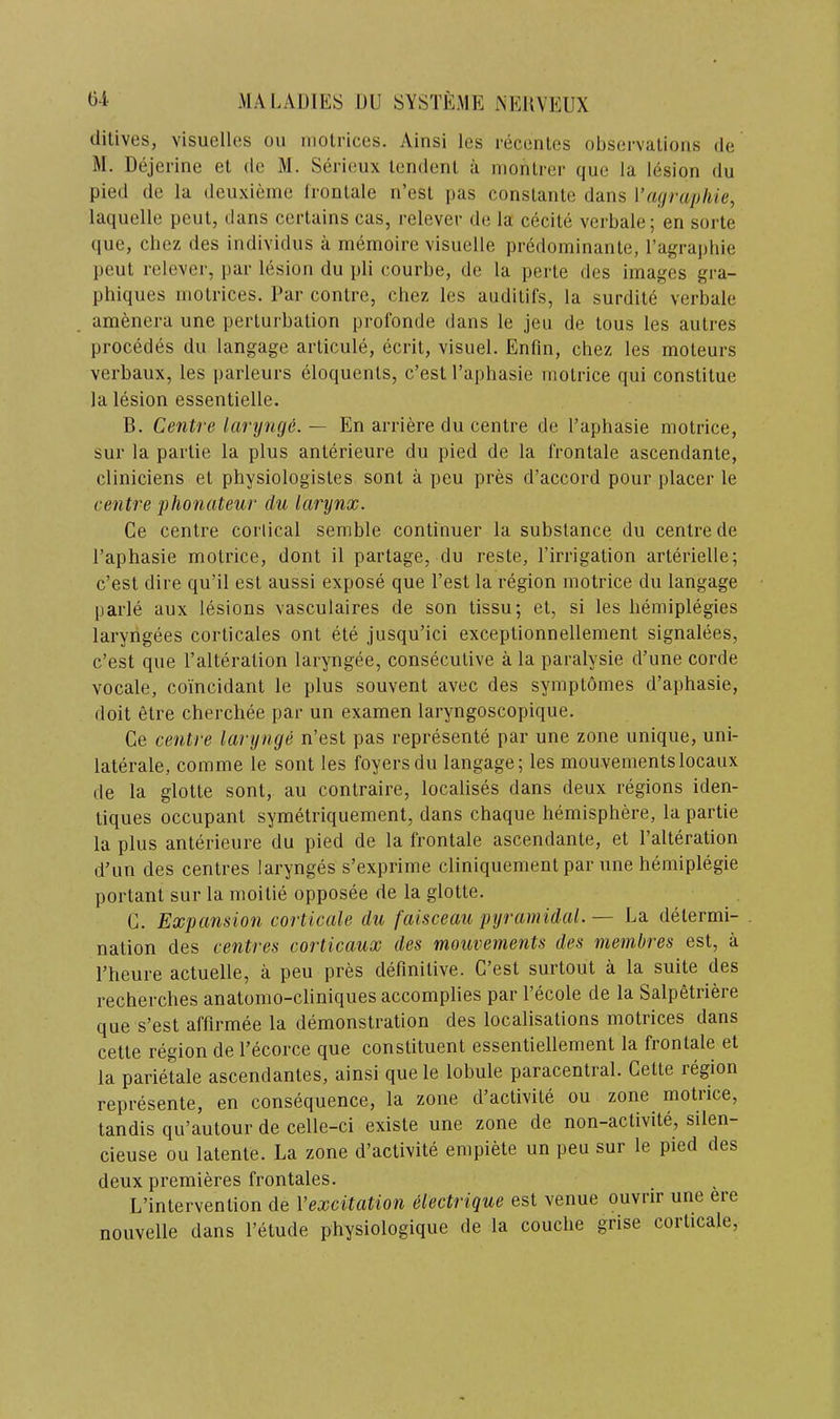 dilives, visuelles ou molrices. Ainsi les recenles observalions de M. Dejerine et de M. Serieux leridenl a monlrer que la lesion du pied de la deuxieine Ironlale n’esl pas conslante dans \’a<irapliie, laquelle pent, dans certains cas, relever de la cecile verbale; en sorte que, cbez des individiis a memoire visuelle predominante, I’agraphie peut relever, par lesion du pli courbe, de la perle des images gra- phiques molrices. Par contre, chez les auditifs, la surdite verbale amenera une perlurbalion prol’onde dans le jeu de tons les autres precedes du langage arlicule, ecrit, visuel. Enfm, chez les rnoteurs verbaux, les parleurs eloquenls, e’est I’aphasie molrice qui constitue la lesion essentielle, B. Centre larynge. — En arriere du centre de I’aphasie molrice, sur la parlie la plus anterieure du pied de la Ironlale ascendante, cliniciens et physiologisles sont a peu pres d’accord pour placer le centre phonateur du larynx. Ce centre conical semble continuer la substance du centre de I’aphasie molrice, dont il partage, du reste, I’irrigation arterielle; e’est dire qu’il est aussi expose que I’est la region motrice du langage parle aux lesions vasculaires de son lissu; el, si les liemiplegies laryngees corticales ont ete jusqu’ici exceptionnellement signalees, e’est que I’alteration laryngee, consecutive a la paralysie d’une corde vocale, coincidant le plus souvent avec des symptomes d’aphasie, doit etre cherchee par un examen laryngoscopique. Ce centre larynge n’est pas represente par une zone unique, uni- laterale, comme le sout les foyers du langage; les mouvementslocaux de la glotte sont, au contraire, localises dans deux regions iden- liques occupant symetriquement, dans chaque hemisphere, la partie la plus anterieure du pied de la frontale ascendante, et I’alteration d’un des centres larynges s’exprime cliniquement par une hemiplegie portant sur la moitie opposee de la glotte. C. Expansion corticale du faisceau pyramidal. — La determi- nation des centres corticaux des mouvements des membres est, a Theiire actuelle, a peu pres definitive. C’esl surtout a la suite des recherches anatomo-cliniques accomplies par I’ecole de la Salpetriere que s’est affirmee la demonstration des localisations molrices dans cetle region de I’ecorce que constituent essentiellement la frontale et la parietale ascendantes, ainsi que le lobule paracentral. Cette region represente, en consequence, la zone d’activite ou zone motrice, landis qu’autour de celle-ci existe une zone de non-activite, silen- cieuse ou latente. La zone d’aclivite empiete un peu sur le pied des deux premieres frontales. L’intervention de Vexcitation ilectrique est venue ouvrir une ere nouvelle dans I’etude physiologique de la couche grise corticale,