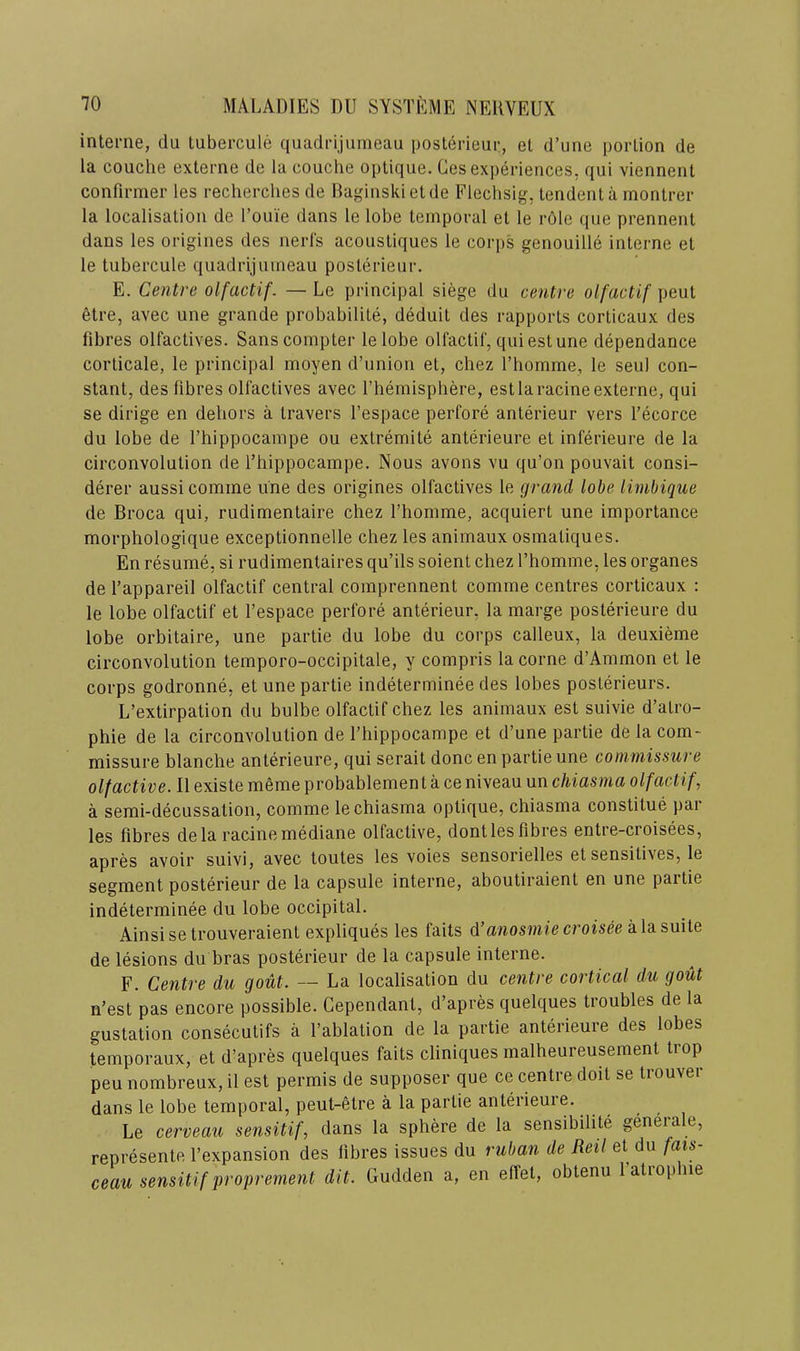 interne, du tubercule quadrijurneau posterieur, et d’une portion de la couclie externe de la couche optique. Ges experiences, qui viennenl confirmer les recherclies de Baginski et de Flechsig, tendent a montrer la localisation de I’ouie dans le lobe temporal et le role qiie prenneiit dans les origines des nerfs acoustiques le corps genouille interne et le tubercule quadrijurneau posterieur. E. Centre olfactif. — Le principal siege du centre olfactif peut etre, avec une grande probabilite, deduit des rapports corticaux des fibres olfactives. Sans compter lelobe olfactif, qui est une dependance corticate, le principal moyen d’union et, chez I’homme, le seul con- stant, des fibres olfactives avec I’hemisphere, est la racine externe, qui se dirige en dehors a travers I’espace perfore anterieur vers fecorce du lobe de fhippocampe ou extremite anterieure et inferieure de la circonvolution de fhippocampe. Nous avons vu qu’on pouvait consi- derer aussicomme une des origines olfactives le grand lobe limbique de Broca qui, rudimentaire chez fhomme, acquiert une importance morphologique exceptionnelle chez les animaux osmatiques. En resume, si rudimentaires qu’ils soient chez fhomme, les organes de f appareil olfactif central comprennent comme centres corticaux : le lobe olfactif et fespace perfore anterieur, la marge posterieure du lobe orbitaire, une partie du lobe du corps calleux, la deuxieme circonvolution temporo-occipitale, y compris la come d’Ammon et le corps godronne, et une partie indeterminee des lobes posterieurs. L’extirpation du bulbe olfactif chez les animaux est suivie d’atro- phie de la circonvolution de fhippocampe et d’une partie de la com- missure blanche anterieure, qui serait done en partie une commissure olfactive. II existe meme probahlement a ce niveau un chiasma olfactif, a semi-decussation, comme le chiasma optique, chiasma constitue par les fibres de la racine mediane olfactive, dontles fibres entie-croisees, apres avoir suivi, avec toutes les voies sensorielles et sensitives, le segment posterieur de la capsule interne, aboutiraient en une partie indeterminee du lobe occipital. Ainsisetrouveraient expliques les fails d’anosmiecroisee k\&s\iiie de lesions du bras posterieur de la capsule interne. F. Centre du gout. — La localisation du centre cortical du gout n’est pas encore possible. Cependant, d’apres quelques troubles de la gustation consecutifs a fablation de la partie anterieure des lobes temporaux, et d’apres quelques fails cliniques malheureusement trop peu nombreux, il est permis de supposer que ce centre doit se trouver dans le lobe temporal, peul-etre a la partie anterieure. Le cerveau sensitif, dans la sphere de la sensibihle generale, represente fexpansion des fibres issues du ruban de Reil et du fais- ceau sensitif proprement dit. Gudden a, en effet, oblenu fatrophie