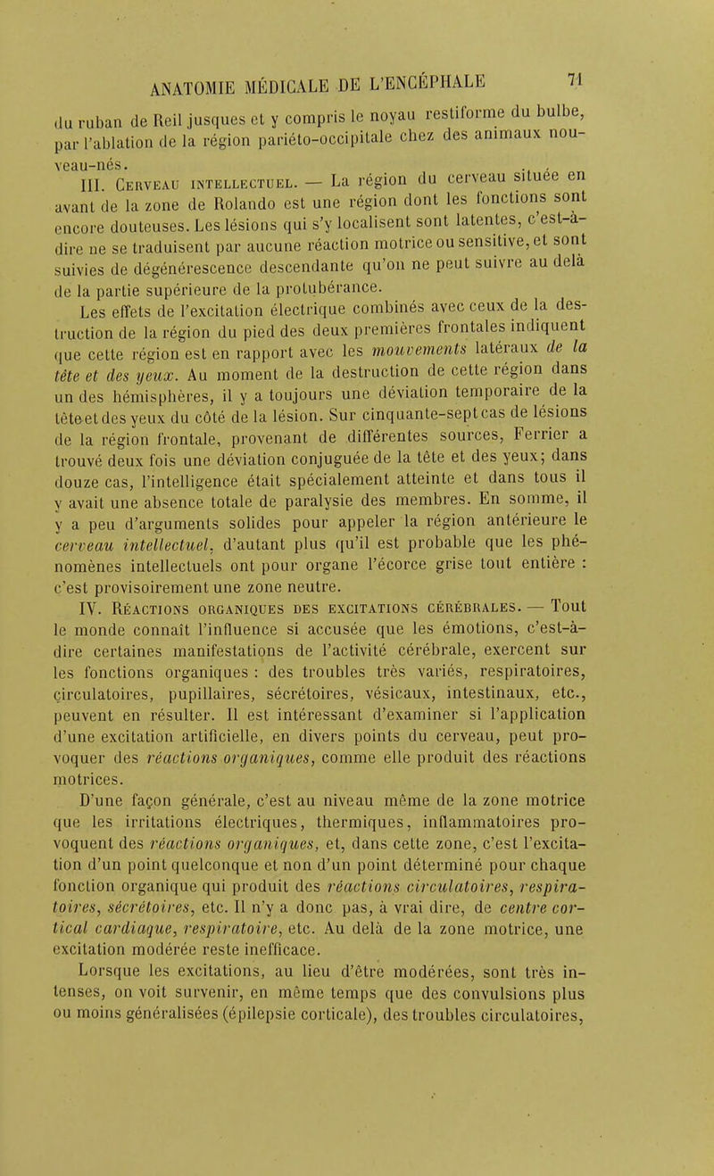 (lu ruban de Reil jusqiies el y compris le noyau resliforme du bulbe, par rablalioii de la region parieto-occipilale cliez des animaux nou- veau-nes. , III. Cerveau intellectuel. — La region du cerveau situee en avanl de la zone de Rolando est une region dont les fonctions sont encore doutcuses. Les lesions qui s’y localisent sont latenles, c est-a- dire ne se traduisent par aucune reaction rnolrice ou sensitive, el sont suivies de degenerescence descendante qu’on ne pent suivre au dela de la partie superieure de la protuberance. Les elTets de I’excitalion electrique combines avec ceux de la des- truction de la region du pied des deux premieres frontales indiquent (]ue cette region est en rapport avec les niouvements lateraux de la tete et des yeux. Au moment de la destruction de cette region dans un des hemispheres, il y a toujours une deviation temporaire de la tete et des yeux du cote dela lesion. Sur cinquanle-septcas de lesions de la region I’rontale, provenant de dilTerentes sources, Ferrier a Irouve deux fois une deviation conjuguee de la I6te et des yeux; dans douze cas, I’intelligence etait specialement atteinte et dans tons il y avail une absence totale de paralysie des membres. En somme, il y a peu d’argumenls solides pour appeler la region anterieure le cerveau ititellectuel, d’autant plus qu’il est probable que les phe- nomenes intellecluels ont pour organe I’ecorce grise tout entiere : c’est provisoirement une zone neutre. IV. Reactions organiques des excitations cerebrales. — Tout le monde connait I’influence si accusee que les emotions, c’est-a- dire cerlaines manifestations de I’activite cerebrale, exercent sur les fonctions organiques : des troubles tres varies, respiratoires, circulatoires, pupillaires, secretoires, vesicaux, intestinaux, etc., jieuvent en resulter. Il est interessant d’examiner si I’application d’une excitation artificielle, en divers points du cerveau, peut pro- voquer des reactions organiques, comme elle produit des reactions motrices. D’une fagon generate, c’est au niveau meme de la zone motrice que les irritations electriques, thermiques, inflammatoires pro- voquent des reactions organiques, et, dans cette zone, c’est I’excita- tion d’un point quelconque et non d’un point determine pour chaque fonclion organique qui produit des reactions circulatoires, respira- toires, secretoires, etc. Il n’y a done pas, a vrai dire, de centre cor- tical cardiaque, respiratoire, etc. Au dela de la zone motrice, une excitation moderee reste inefficace. Lorsque les excitations, au lieu d’etre moderees, sont tres in- tenses, on voit survenir, en meme temps que des convulsions plus ou moins generalisees (epilepsie corticate), des troubles circulatoires.