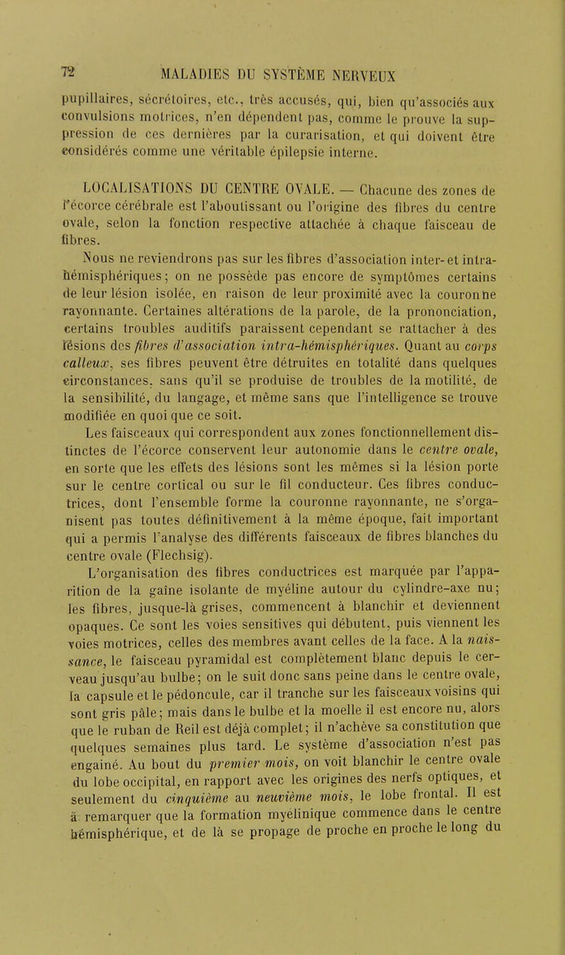 T2 pupillaires, secretoires, etc., Ires accuses, qui, bien qu’associ^s aux convulsions rnotiices, n’en dependent j)as, comme le prouve la sup- pression de ces dernieres par la curarisation, et qui doivent etre consideres comme une veritable epilepsie interne. LOCALISATIONS DU CENTRE OVALE. — Chacune des zones de Tecorce cerebrate esl I’aboutissant on Torigine des fibres du centre ovale, selon la Ibnction respective attachee a chaque I’aisceau de fibres. Nous ne reviendrons pas sur les fibres d’association inter-et inlra- fiemispheriques; on ne possede pas encore de symptomes certains de leur lesion isolee, en raison de leur proximite avec la couronue rayonnante. Certaines alterations de la parole, de la prononciation, certains troubles auditifs paraissent cependant se rattacher a des ibsions des fib7'es (Vassociation intra-Mmispheriques. Quant au corps calleux, ses fibres peuvent etre detruites en totalite dans quelques circonstances. sans qu’il se produise de troubles de la motilite, de la sensibilite, du langage, et meme sans que I’intelligence se trouve modifiee en quoi que ce soit. Les faisceaux qui correspondent aux zones Ibnctionnellement dis- tinctes de Tecorce conservent leur autonomie dans le centre ovale, en sorte que les elTets des lesions sont les memes si la lesion porte sur le centre cortical ou sur le fil conducteur. Ces fibres conduc- trices, dont I’ensemble forme la couronne rayonnante, ne s’orga- nisenl pas toutes definitivement a la meme epoque, fait important qui a permis Tanalyse des differents faisceaux de fibres blanches du centre ovale (Flechsig). L’organisation des fibres conductrices est marquee par Tappa- rition de la gaine isolante de myeline autour du cylindre-axe nu; les fibres, jusque-la grises, commencent a blanchir et deviennent opaques. Ce sont les voies sensitives qui debutent, puis viennent les voies motrices, celles des membres avant celles de la face. A la nais- sance, le faisceau pyramidal est completement blanc depuis le cer- veau jusqu’au bulbe; on le suit done sans peine dans le centre ovale, la capsule et le pedoncule, car il tranche sur les faisceaux voisins qui sont gris pale 5 mais dans le bulbe et la moelle il est encore nu, alors que le ruban de Reil est deja complet; il n’acheve sa constitution que quelques semaines plus tard. Le systeme d’association n est pas engaine. Au bout du premier mois, on voit blanchir le centre ovale du lobe occipital, en rapport avec les origines des nerfs optiques, et seulement du cinquieme au neuvieme mois, le lobe frontal. Il est a: remarquer que la formation myelinique commence dans le centre bemispherique, et de la se propage de proche en proche le long du