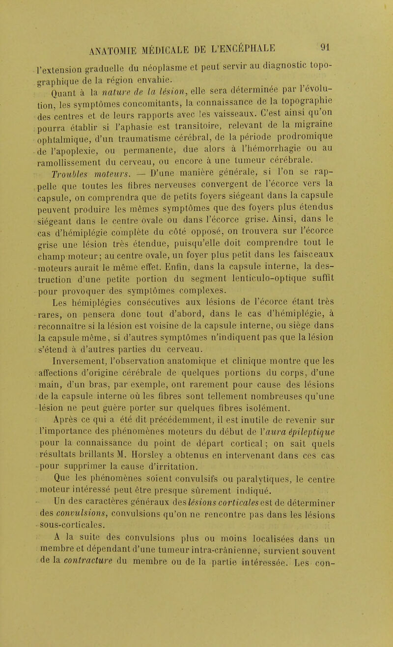 I’extension graduelle du neoplasme et peut servir au diagnostic topo- graphique de la region envahie. Quant a la nature de la lesion, elle sera determinee par revolu- tion, les syinptomes concomitants, la connaissance de la topogiaphie des centres et de leurs rapports avec les vaisseaux. C’est ainsi qu on poiirra etablir si Faphasie est transitoire, relevant de la migraine ophtalmiqiie, d’un traumatisme cerebral, de la periode prodromique de I’apoplexie, on permanente, due alors a I’liemorrhagie ou au ramollissement du cerveau, ou encore a une lumeur cerebrale. Troubles moteurs. — D’une maniere generale, si I’on se rap- pelle que toutes les fibres nerveuses convergent de I’ecorce vers la capsule, on comprendra que de petits foyers siegeant dans la capsule peuvent produire les memes symptomes que des foyers plus etendus siegeant dans le centre ovale ou dans I’ecorce grise. Ainsi, dans le cas d’hemiplegie complete du cote oppose, on trouvera sur I’ecorce grise une lesion tres etendue, puisqu’elle doit comprendre tout le champ moteur; au centre ovale, un foyer plus petit dans les faisceaux moteurs aurait le meme effet. Enfin, dans la capsule interne, la des- truction d’une petite portion du segment lenticulo-optique suffit pour provoquer des symptomes complexes. Les bemiplegies consecutives aux lesions de I’ecorce etant tres rares, on pensera done tout d’abord, dans le cas d’hemiplegie, a reconnaitre si la lesion est voisine de la capsule interne, ou siege dans la capsule meme, si d’autres symptomes n’indiquent pas que la lesion s’etend a d’autres parties du cerveau. Inversement, I’observation anatomique et clinique montre que les affections d’origine cerebrale de quelques portions du corps, d’une main, d’un bras, par example, out rarement pour cause des lesions de la capsule interne ou les fibres sont tellement nombreuses qu’une lesion ne peut guere porter sur quelques fibres isolement. Apres ce qui a ete dit precedemment, il est inutile de revenir sur I’importance des phenomenes moteurs du debut de Vaura ipileptique pour la connaissance du point de depart cortical; on salt quels resultats brillants M. Horsley a obtenus en intervenant dans ces cas pour supprimer la cause d’irritation. Que les pbenomenes soient convulsifs ou paralytiques, le centre moteur interesse peut etre presque surement indique. Un des caracteres generaux des lesions corticales est de determiner des convulsions, convulsions qu’on ne rencontre pas dans les lesions sous-corticales. A la suite des convulsions plus ou moins localisees dans un membre et dependant d’une tumeur intra-cranienne, survient souvent de la contracture du membre ou de la partie interessee. Les con-