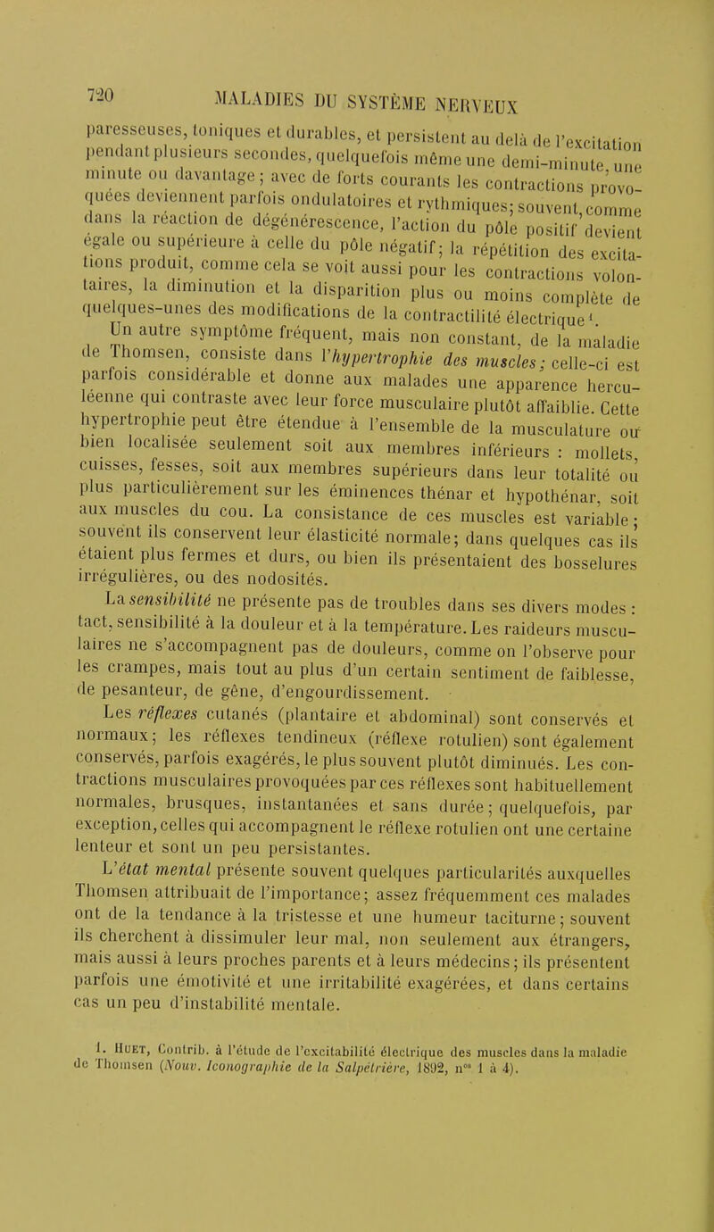 7i>0 paresseuses, loniques el durables, el persisleiil au delii de rexcilalioii pendanlplus.eurs secon.les, quelquelbis rnen.eune demi-minule Z ni.nule ou davanlage; avec de forls courauls les conlraclions uvo2 quees deviennenl parlbis ondulaloires el ryUimiques; souvenl comme dans la reaclion de degeiierescence, raclioii du pdle posilir’devienl egale ou supeneure a cede du pble negalif; la repelilion des excila- .ons produil, comme cela se voil aussi pour les conlraclions volon- laiies, la diminution el la disparilion plus ou moins complele de quelques-unes des modificalions de la conlraclilile eleclrique^ Un aiilre symplbme frequenl, mais non conslanl, de la inaladie lie Ihomsen, consisle dans I’hypertrophie des muscles; celle-cl esl parfois considerable el donne aux malades line apparence hercu- leenne qui conlrasle avec leur force musculaire plulbl affaiblie. Celle hypertrophie peul elre elendue a I’ensemble de la musculalure oif bien locahsee seulement soil aux membres inferieurs : mollets cuisses, fesses, soil aux membres superieurs dans leur lolaiile ou plus parlicuheremenl sur les eminences Ihenar el hypolhenar, soil aux muscles du cou. La consislance de ces muscles esl variable • souvenl ils conservenl leur elaslicile normale; dans quelques cas ils elaient plus fermes el durs, ou bien ils presenlaienl des bosselures irregulieres, ou des nodosiles. hasensilnlite ne presenle pas de Iroubles dans ses divers modes; lad, sensibilile a la douleur el a la lemperalure. Les raideurs muscu- laires ne s accompagnenl pas de douleurs, comme on I’observe pour les crampes, mais loul au plus d’un cerlain senliment de faiblesse, de pesanleur, de gene, d’engourdissemenl. Les 1 eflexes culanes (planlaire el abdominal) soul conserves el 1101 maux, les reflexes lendineux (reflexe rolulieii) sonl egalemenl conserves, parfois exageres, le plus souvenl plutol diminues. Les con- lraclions muscLilairesprovoqueesparces reflexes sonl habiluellemenl normales, brusques, inslanlanees el sans durce; quelquefois, par exceplion, cedes qui accompagnenl le reflexe rolulien onl une cerlaine lenleur el sonl un peu persislanles. L’elat mental presente souvenl quelques particularites auxquelles Thomsen altribuait de rimportance; assez frequemment ces malades onl de la tendance a la tristesse el une humeur lacilurne; souvenl ils cherchent a dissimuler leur mal, non seulement aux etrangers, mais aussi a leurs proches parents el a leurs medecins; ils presentent parfois une emotivile el une irritabilite exagerees, el dans certains cas un peu d’instabilite mentale. i. IIUET, Contrib. a I’ctiule de rcxcitabilite ^leetrique des muscles dans la maladie