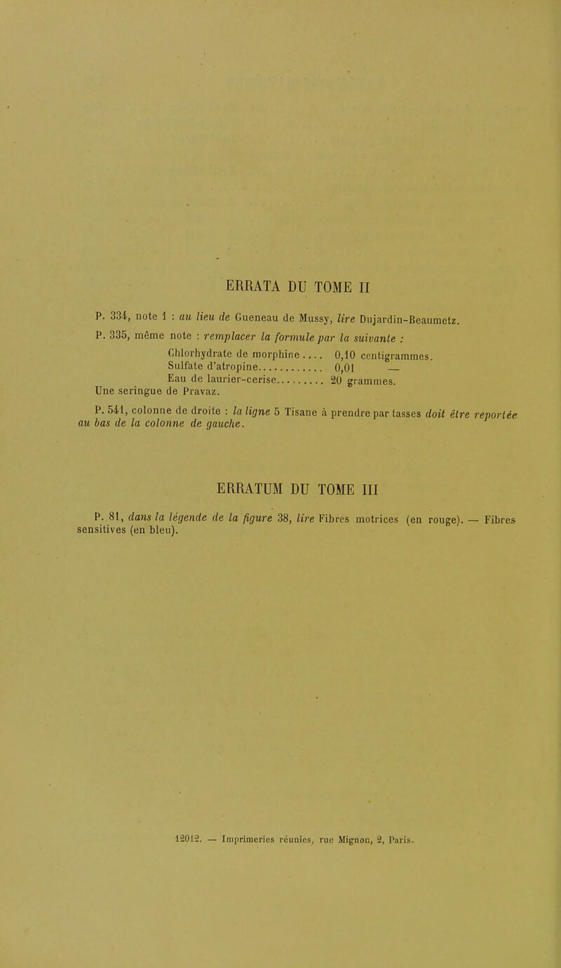 ERRATA DU TOME H P. 334-, note 1 : au lieu cle Gueneau de Mussy, lire Diijardin-Beaumctz. P. 335, memc note ; remplacer la formule par la suivanle : Clilorhydrate de morphine .... 0,10 centigrammes. Sulfate d’atropine 0,01 — Eau de laurier-cerise 20 grammes. Une seringue de Pravaz. P. 541, colonne de droite ; la ligne 5 Tisane a prendre par lasses doit elre reporlee au bas de la colonne de gauche. ERRATUM DU TOME III P. 81, dans la legende de la figure 38, lire Fibres matrices (en rouge). — Fibres sensitives (en bleu). 12012. — Iniprimcrics rcunics, rue Mignon, 2, Paris.