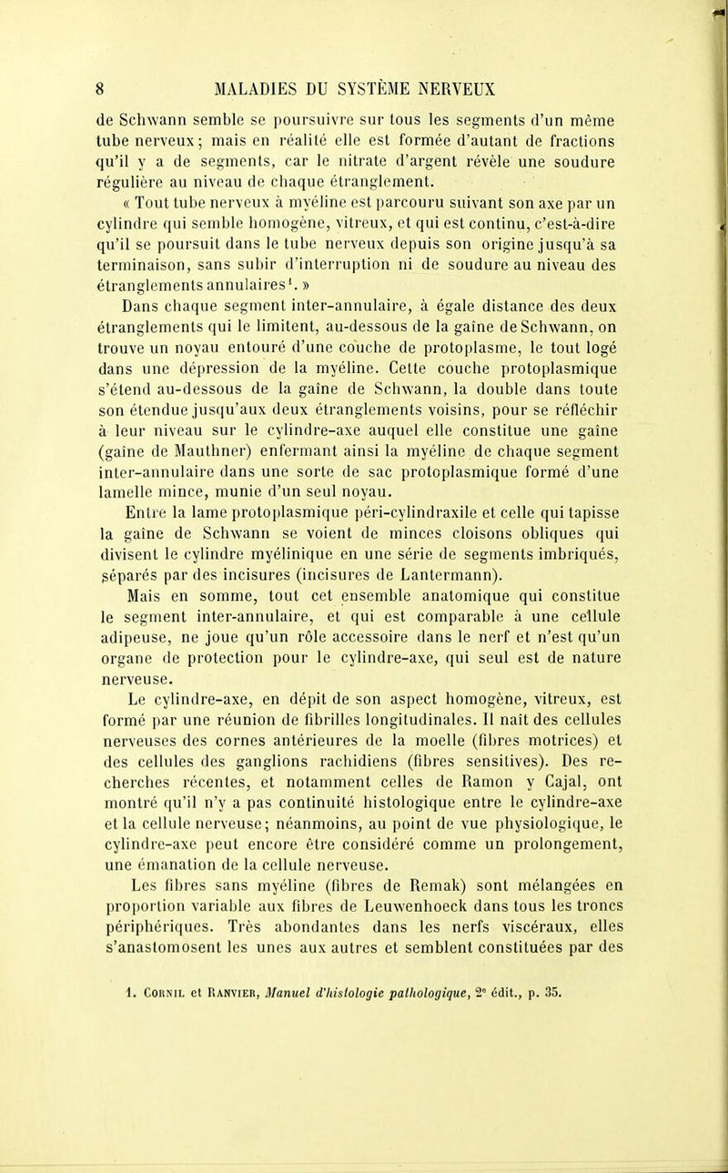 de Schwann semble se poursuivre sur tous les segments d'un même tube nerveux; mais en réalité elle est formée d'autant de fractions qu'il y a de segments, car le nitrate d'argent révèle une soudure régulière au niveau de chaque étranglement. « Tout tube nerveux à myéline est parcouru suivant son axe par un cylindre qui semble homogène, vitreux, et qui est continu, c'est-à-dire qu'il se poursuit dans le tube nerveux depuis son origine jusqu'à sa terminaison, sans subir d'interruption ni de soudure au niveau des étranglements annulaires'. » Dans chaque segment inter-annulaire, à égale distance des deux étranglements qui le limitent, au-dessous de la gaîne deSchwann, on trouve un noyau entouré d'une couche de protoplasme, le tout logé dans une dépression de la myéline. Cette couche protoplasmique s'étend au-dessous de la gaîne de Schwann, la double dans toute son étendue jusqu'aux deux étranglements voisins, pour se réfléchir à leur niveau sur le cylindre-axe auquel elle constitue une gaîne (gaîne de Mauthner) enfermant ainsi la myéline de chaque segment inter-annulaire dans une sorte de sac protoplasmique formé d'une lamelle mince, munie d'un seul noyau. Entre la lame protoplasmique péri-cylindraxile et celle qui tapisse la gaîne de Schwann se voient de minces cloisons obliques qui divisent le cylindre myélinique en une série de segments imbriqués, géparés par des incisures (incisures de Lantermann). Mais en somme, tout cet ensemble anatomique qui constitue le segment inter-annulaire, et qui est comparable à une cellule adipeuse, ne joue qu'un rôle accessoire dans le nerf et n'est qu'un organe de protection pour le cylindre-axe, qui seul est de nature nerveuse. Le cylindre-axe, en dépit de son aspect homogène, vitreux, est formé par une réunion de fibrilles longitudinales. Il naît des cellules nerveuses des cornes antérieures de la moelle (fibres motrices) et des cellules des ganglions rachidiens (fibres sensitives). Des re- cherches récentes, et notamment celles de Ramon y Cajal, ont montré qu'il n'y a pas continuité histologique entre le cylindre-axe et la cellule nerveuse; néanmoins, au point de vue physiologique, le cylindre-axe peut encore être considéré comme un prolongement, une émanation de la cellule nerveuse. Les fibres sans myéline (fibres de Remak) sont mélangées en proportion variable aux fibres de Leuwenhoeck dans tous les troncs périphériques. Très abondantes dans les nerfs viscéraux, elles s'anastomosent les unes aux autres et semblent constituées par des 1, CoRNiL et Ranvier, Manuel d'histologie pathologique, 2° édit., p. 35.