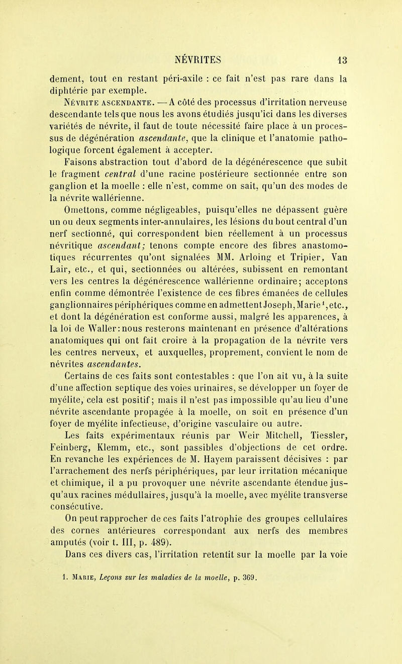 dément, tout en restant péri-axile : ce fait n'est pas rare dans la diphtérie par exemple. Névrite ascendante. —A côté des processus d'irritation nerveuse descendante tels que nous les avons étudiés jusqu'ici dans les diverses variétés de névrite, il faut de toute nécessité faire place à un proces- sus de dégénération ascendante, que la clinique et l'anatomie patho- logique forcent également à accepter. Faisons abstraction tout d'abord de la dégénérescence que subit le fragment central d'une racine postérieure sectionnée entre son ganglion et la moelle : elle n'est, comme on sait, qu'un des modes de la névrite wallérienne. Omettons, comme négligeables, puisqu'elles ne dépassent guère un ou deux segments inter-annulaires, les lésions du bout central d'un nerf sectionné, qui correspondent bien réellement à un processus névritique ascendant; tenons compte encore des fibres anastomo- tiques récurrentes qu'ont signalées MM. Arloing et Tripier, Van Lair, etc., et qui, sectionnées ou altérées, subissent en remontant vers les centres la dégénérescence wallérienne ordinaire; acceptons enfin comme démontrée l'existence de ces fibres émanées de cellules ganglionnaires périphériques comme en admettent Joseph,Marie',etc., et dont la dégénération est conforme aussi, malgré les apparences, à la loi de W^allerinous resterons maintenant en présence d'altérations anatomiques qui ont fait croire à la propagation de la névrite vers les centres nerveux, et auxquelles, proprement, convient le nom de névrites ascendantes. Certains de ces faits sont contestables : que l'on ait vu, à la suite d'une affection septique des voies urinaires, se développer un foyer de myélite, cela est positif; mais il n'est pas impossible qu'au lieu d'une névrite ascendante propagée à la moelle, on soit en présence d'un foyer de myélite infectieuse, d'origine vasculaire ou autre. Les faits expérimentaux réunis par Weir Mitchell, Tiessler, Feinberg, Klemm, etc., sont passibles d'objections de cet ordre. En revanche les expériences de M. Hayem paraissent décisives : par l'arrachement des nerfs périphériques, par leur irritation mécanique et chimique, il a pu provoquer une névrite ascendante étendue jus- qu'aux racines médullaires, jusqu'à la moelle, avec myélite transverse consécutive. On peut rapprocher de ces faits l'atrophie des groupes cellulaires des cornes antérieures correspondant aux nerfs des membres amputés (voir t. III, p. -489). Dans ces divers cas, l'irritation retentit sur la moelle par la voie 1. Marie, Leçons sur les maladies de la moelle, p. 369.