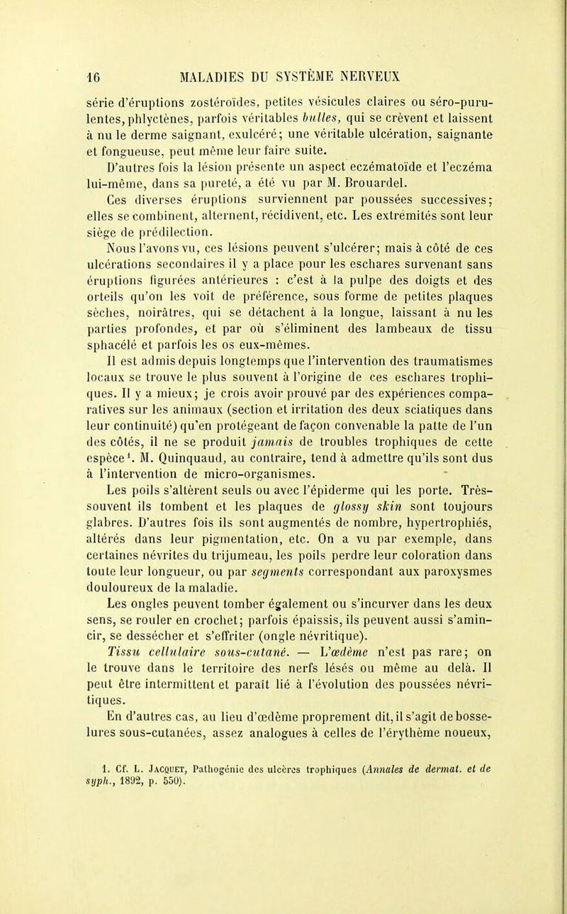 série d'éruptions zostéroïdes, petites vésicules claires ou séro-puru- lentes, phlyctènes, parfois véritables bulles, qui se crèvent et laissent à nu le derme saignant, exulcéré; une véritable ulcération, saignante et fongueuse, peut même leur faire suite. D'autres fois la lésion présente un aspect eczématoïde et l'eczéma lui-même, dans sa pureté, a été vu par M. Brouardel. Ces diverses éruptions surviennent par poussées successives; elles se combinent, alternent, récidivent, etc. Les extrémités sont leur siège de prédilection. Nous l'avons vu, ces lésions peuvent s'ulcérer; mais à côté de ces ulcérations secondaires il y a place pour les eschares survenant sans éruptions figurées antérieures : c'est à la pulpe des doigts et des orteils qu'on les voit de préférence, sous forme de petites plaques sèches, noirâtres, qui se détachent à la longue, laissant à nu les parties profondes, et par où s'éliminent des lambeaux de tissu sphacélé et parfois les os eux-mêmes. Il est admis depuis longtemps que l'intervention des traumatismes locaux se trouve le plus souvent à l'origine de ces eschares trophi- ques. Il y a mieux; je crois avoir prouvé par des expériences compa- ratives sur les animaux (section et irritation des deux sciatiques dans leur continuité) qu'en protégeant de façon convenable la patte de l'un des côtés, il ne se produit jamais de troubles trophiques de cette espèce*. M. Quinquaud, au contraire, tend à admettre qu'ils sont dus à l'intervention de micro-organismes. Les poils s'altèrent seuls ou avec l'épiderme qui les porte. Très- souvent ils tombent et les plaques de glossy skin sont toujours glabres. D'autres fois ils sont augmentés de nombre, hypertrophiés, altérés dans leur pigmentation, etc. On a vu par exemple, dans certaines névrites du trijumeau, les poils perdre leur coloration dans toute leur longueur, ou par segments correspondant aux paroxysmes douloureux de la maladie. Les ongles peuvent tomber également ou s'incurver dans les deux sens, se rouler en crochet; parfois épaissis, ils peuvent aussi s'amin- cir, se dessécher et s'effriter (ongle névritique). Tissu cellulaire sous-cutané. — L'œdème n'est pas rare; on le trouve dans le territoire des nerfs lésés ou même au delà. Il peut être intermittent et paraît lié à l'évolution des poussées névri- tiques. En d'autres cas, au lieu d'œdème proprement dit, il s'agit de bosse- lures sous-cutanées, assez analogues à celles de l'érythème noueux, 1. Cf. L. Jacquet, Pathogcnie des ulcères trophiques (Annales de dermal. et de syph., 1892, p. 550).