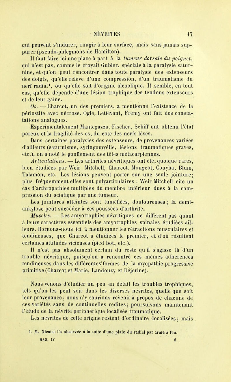 qui peuvent s'indurer, rougira leur surface, mais sans jamais sup- purer (pseudo-piilegmons de Hamilton). Il faut faire ici une place à part à la tumeur dorsale du poignet, qui n'est pas, comme le croyait Gubler, spéciale à la paralysie satur- nine, et qu'on peut rencontrer dans toute paralysie des extenseurs des doigts, qu'elle relève d'une compression, d'un traumatisme du nerf radiais ou qu'elle soit d'origine alcoolique. Il semble, en tout cas, qu'elle dépende d'une lésion trophique des tendons extenseurs et de leur gaîne. Os. — Gharcot, un des premiers, a mentionné l'existence de la périostite avec nécrose. Ogle, Letiévant, Frémy ont fait des consta- tations analogues. Expérimentalement Mantegazza, Fischer, Schiff ont obtenu l'état poreux et la fragilité des os, du côté des nerfs lésés. Dans certaines paralysies des extenseurs, de provenances variées d'ailleurs (saturnisme, syringomyélie, lésions traumatiques graves, etc.), on a noté le gonflement des têtes métacarpiennes. Articulations. — Les arthrites névritiques ont été, quoique rares, bien étudiées par Weir Mitchell, Gharcot, Mougeot, Gouyba, Blum, Talamon, etc. Les lésions peuvent porter sur une seule jointure; plus fréquemment elles sont polyarticulaires : Weir Mitchell cite un cas d'arthropathies multiples du membre inférieur dues à la com- pression du sciatique par une tumeur. Les jointures atteintes sont tuméfiées, douloureuses; la demi- ankylose peut succéder à ces poussées d'arthrite. Muscles. —■ Les amyotrophies névritiques ne diffèrent pas quant à leurs caractères essentiels des amyotrophies spinales étudiées ail- leurs. Bornons-nous ici à mentionner les rétractions musculaires et tendineuses, que Gharcot a étudiées le premier, et d'où résultent certaines attitudes vicieuses (pied bot, etc.). Il n'est pas absolument certain du reste qu'il s'agisse là d'un trouble névritique, puisqu'on a rencontré ces mêmes adhérences tendineuses dans les différentes'formes de la myopathie progressive primitive (Gharcot et Marie, Landouzy et Déjerine). Nous venons d'étudier un peu en détail les troubles trophiques, tels qu'on les peut voir dans les diverses névrites, quelle que soit leur provenance ; nous n'y saurions revenir à propos de chacune de ces variétés sans de continuelles redites; poursuivons maintenant l'étude de la névrite périphérique localisée traumatique. Les névrites de cette origine restent d'ordinaire localisées ; mais 1. M. Nicaise l'a observée à la suite d'une plaie du radial par arme à feu. MAN. IV 2