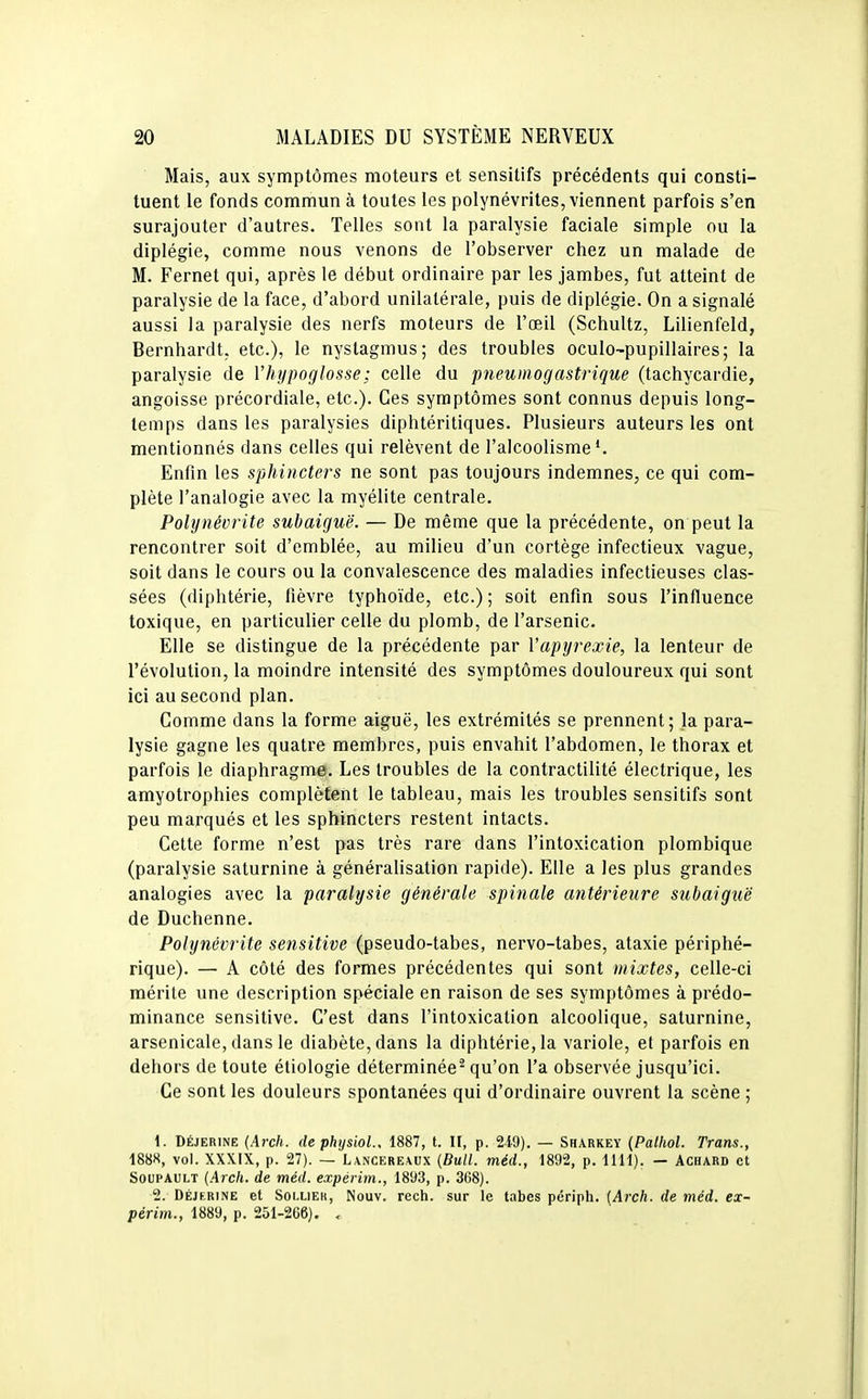 Mais, aux symptômes moteurs et sensitifs précédents qui consti- tuent le fonds commun à toutes les polynévrites, viennent parfois s'en surajouter d'autres. Telles sont la paralysie faciale simple ou la diplégie, comme nous venons de l'observer chez un malade de M. Fernet qui, après le début ordinaire par les jambes, fut atteint de paralysie de la face, d'abord unilatérale, puis de diplégie. On a signalé aussi la paralysie des nerfs moteurs de l'œil (Schultz, Lilienfeld, Bernhardt, etc.), le nystagmus; des troubles oculo-pupillaires; la paralysie de l'hypoglosse; celle du pneumogastrique (tachycardie, angoisse précordiale, etc.). Ces symptômes sont connus depuis long- temps dans les paralysies diphtéritiques. Plusieurs auteurs les ont mentionnés dans celles qui relèvent de l'alcoolisme*. Enfin les sphincters ne sont pas toujours indemnes, ce qui com- plète l'analogie avec la myélite centrale. Polynévrite subaiguë. — De même que la précédente, on peut la rencontrer soit d'emblée, au milieu d'un cortège infectieux vague, soit dans le cours ou la convalescence des maladies infectieuses clas- sées (diphtérie, fièvre typhoïde, etc.) ; soit enfin sous l'influence toxique, en particulier celle du plomb, de l'arsenic. Elle se distingue de la précédente par Vapyrexie, la lenteur de l'évolution, la moindre intensité des symptômes douloureux qui sont ici au second plan. Comme dans la forme aiguë, les extrémités se prennent; la para- lysie gagne les quatre membres, puis envahit l'abdomen, le thorax et parfois le diaphragme. Les troubles de la contractilité électrique, les amyotrophies complètent le tableau, mais les troubles sensitifs sont peu marqués et les sphincters restent intacts. Cette forme n'est pas très rare dans l'intoxication plombique (paralysie saturnine à généralisation rapide). Elle a les plus grandes analogies avec la paralysie générale spinale antérieure subaiguë de Duchenne. Polynévrite se7isitive (pseudo-tabes, nervo-tabes, ataxie périphé- rique). — A côté des formes précédentes qui sont mixtes, celle-ci mérite une description spéciale en raison de ses symptômes à prédo- minance sensitive. C'est dans l'intoxication alcoolique, saturnine, arsenicale, dans le diabète, dans la diphtérie, la variole, et parfois en dehors de toute étiologie déterminée^ qu'on l'a observée jusqu'ici. Ce sont les douleurs spontanées qui d'ordinaire ouvrent la scène ; 1. DÉJERINE (Arch. (lephysiol., 1887, t. Il, p. 249). — Sharkey (Palhol. Trans., 1888, vol. XXXIX, p. 27). — L\ncere\ux (Bull, méd., 1892, p. 1111). - Achard et SouPAULT (.Arch. de méd. expérim., 1893, p. 3C8). 2. DÉJERINE et SoLLiEK, Nouv. Tcch. SUT le tabès périph. (Arch. de méd. ex- périm., 1889, p. 251-266). <