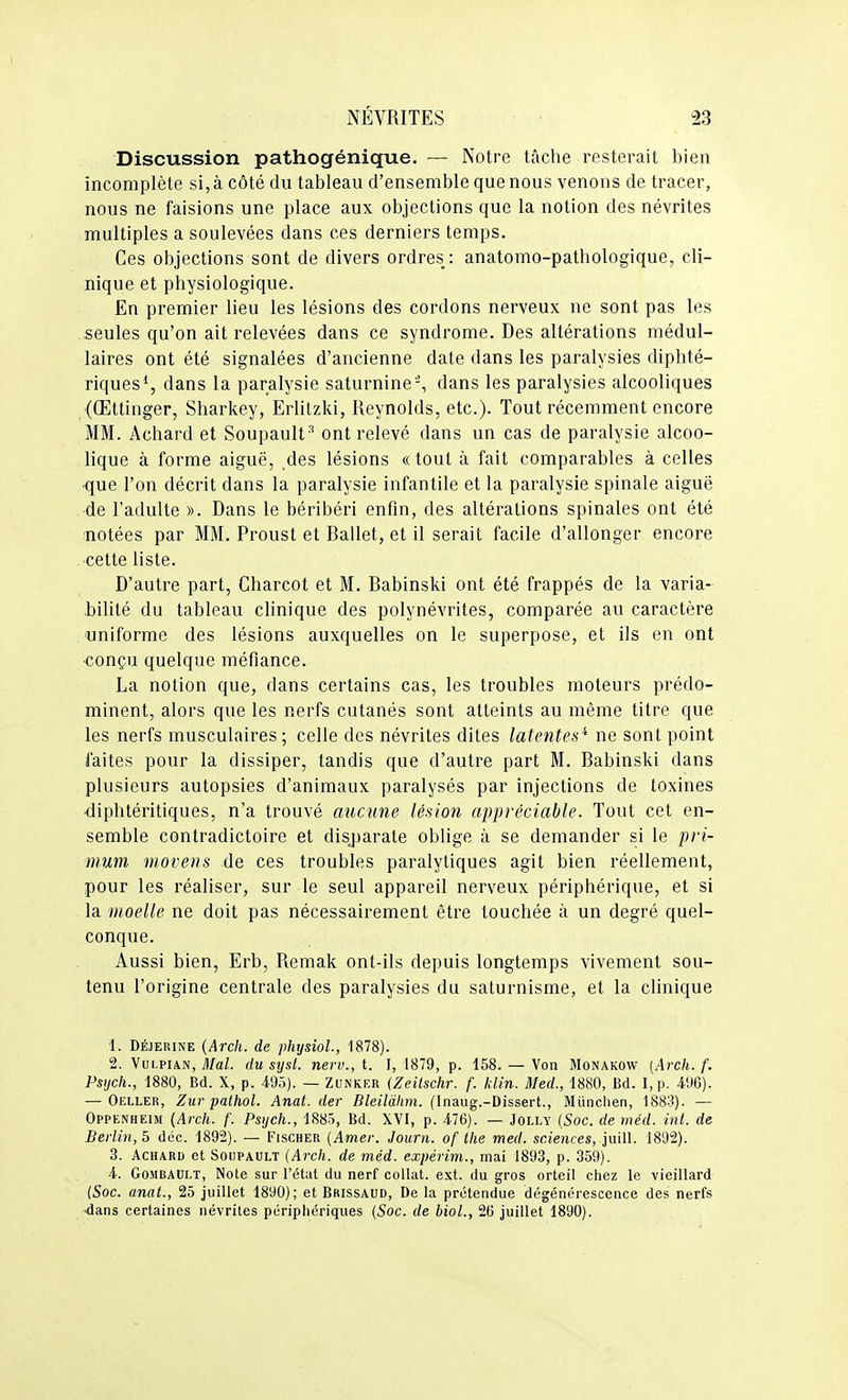 Discussion pathogénique. ■— Notre tâche resterait bien incomplète si, à côté du tableau d'ensemble que nous venons de tracer, nous ne faisions une place aux objections que la notion des névrites multiples a soulevées dans ces derniers temps. Ces objections sont de divers ordres: anatomo-pathologique, cli- nique et physiologique. En premier lieu les lésions des cordons nerveux ne sont pas les seules qu'on ait relevées dans ce syndrome. Des altérations médul- laires ont été signalées d'ancienne date dans les paralysies diphté- riques*, dans la paralysie saturnine-, dans les paralysies alcooliques (Œttinger, Sharkey, Erlitzki, Reynolds, etc.). Tout récemment encore MM. Achard et Soupault * ont relevé dans un cas de paralysie alcoo- lique à forme aiguë, des lésions «tout à fait comparables à celles •que l'on décrit dans la paralysie infantile et la paralysie spinale aiguë de l'adulte ». Dans le béribéri enfin, des altérations spinales ont été notées par MM. Proust et Ballet, et il serait facile d'allonger encore cette liste. D'autre part, Charcot et M. Babinski ont été frappés de la varia- bilité du tableau clinique des polynévrites, comparée au caractère uniforme des lésions auxquelles on le superpose, et ils en ont €onçu quelque méfiance. La notion que, dans certains cas, les troubles moteurs prédo- minent, alors que les nerfs cutanés sont atteints au même titre que les nerfs musculaires; celle des névrites dites latentes'' ne sont point faites pour la dissiper, tandis que d'autre part M. Babinski dans plusieurs autopsies d'animaux paralysés par injections de toxines ■diphtéritiques, n'a trouvé mienne lésion appréciable. Tout cet en- semble contradictoire et disj)arate oblige à se demander si le pri- mum movens de ces troubles paralytiques agit bien réellement, pour les réaliser, sur le seul appareil nerveux périphérique, et si la moelle ne doit pas nécessairement être touchée à un degré quel- conque. Aussi bien, Erb, Remak ont-ils depuis longtemps vivement sou- tenu l'origine centrale des paralysies du saturnisme, et la clinique 1. DÉJERiNE {Arch. de physioL, 1878). 2. VuLPiAN, ^/aZ. du syst. nerv., t. I, 1879, p. 158. — Von Monakow (Arch. f. Psijch., 1880, Bd. X, p. 495). — Zunker (Zeitschr. f. klin. Med., 1880, Bd. I,p. 496). — Oeller, Zur pathol. Anat. der Bleilàlim. (Inaug.-Dissert., Miinclien, 1883). — Oppenheim (Arch. f. Psijch., 1885, Bd. XVI, p. 476). — Jolly (Soc. de méd. inl. de Berlin, 5 déc. 1892). — Fischer {Amer. Journ. of the med. sciences, juill. 1892). 3. Achard et Soupault (Arch. de méd. expérim., mai 1893, p. 369). 4.. GoMBAULT, Note sur l'état du nerf collât, ext. du gros orteil chez le vieillard (Soc. anat., 25 juillet 1890); et Brissaud, De la prétendue dégénérescence des nerfs ■dans certaines névrites périphériques (Soc. de biol., 26 juillet 1890).