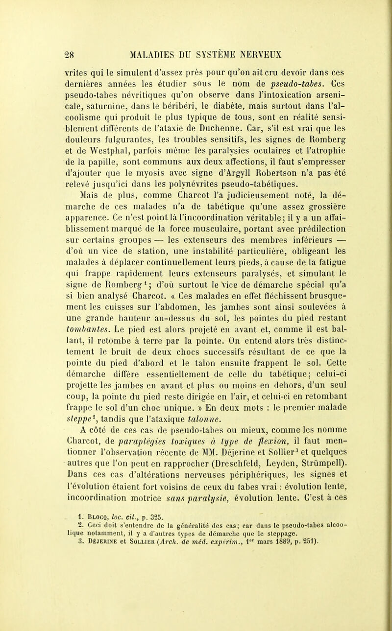 vrites qui le simulent d'assez près pour qu'on ait cru devoir dans ces dernières années les étudier sous le nom de pseudo-tabes. Ces pseudo-tabes névritiques qu'on observe dans l'intoxication arseni- cale, saturnine, dans le béribéri, le diabète, mais surtout dans l'al- coolisme qui produit le plus typique de tous, sont en réalité sensi- blement différents de l'ataxie de Duchenne. Car, s'il est vrai que les douleurs fulgurantes, les troubles sensitifs, les signes de Romberg et de Westpbal, parfois même les paralysies oculaires et l'atrophie de la papille, sont communs aux deux affections, il faut s'empresser d'ajouter que le myosis avec signe d'Argyll Robertson n'a pas été relevé jusqu'ici dans les polynévrites pseudo-tabétiques. Mais de plus, comme Charcot l'a judicieusement noté, la dé- marche de ces malades n'a de tabétique qu'une assez grossière apparence. Ce n'est point là l'incoordination véritable; il y a un affai- blissement marqué de la force musculaire, portant avec prédilection sur certains groupes — les extenseurs des membres inférieurs — d'où un vice de station, une instabilité particulière, obligeant les malades à déplacer continuellement leurs pieds, à cause de la fatigue qui frappe rapidement leurs extenseurs paralysés, et simulant le signe de Romberg * ; d'où surtout le Vice de démarche spécial qu'a si bien analysé Charcot. « Ces malades en effet fléchissent brusque- ment les cuisses sur l'abdomen, les jambes sont ainsi soulevées à une grande hauteur au-dessus du sol, les pointes du pied restant tombantes. Le pied est alors projeté en avant et, comme il est bal- lant, il retombe à terre par la pointe. On entend alors très distinc- tement le bruit de deux chocs successifs résultant de ce que la pointe du pied d'abord et le talon ensuite frappent le sol. Cette démarche diffère essentiellement de celle du tabétique; celui-ci projette les jambes en avant et plus ou moins en dehors, d'un seul coup, la pointe du pied reste dirigée en l'air, et celui-ci en retombant frappe le sol d'un choc unique. » En deux mots : le premier malade steppe^, tandis que l'ataxique talonne. A côté de ces cas de pseudo-tabes ou mieux, comme les nomme Charcot, de paraplégies toxiques à type de flexion, il faut men- tionner l'observation récente de MM. Déjerine et SoUier^ et quelques autres que l'on peut en rapprocher (Dreschfeld, Leyden, Striimpell). Dans ces cas d'altérations nerveuses périphériques, les signes et l'évolution étaient fort voisins de ceux du labes vrai : évolution lente, incoordination motrice sans paralysie, évolution lente. C'est à ces 1. Blocq, loc. cit., p. 325. 2. Ceci doit s'entendre de la généralité des cas; car dans le pseudo-tabes alcoo- lique notamment, il y a d'autres types de démarche que le sleppage. 3. Déjeuine et Sollier {Arch. de méd. expêrim., 1 mars 1889, p. 251).