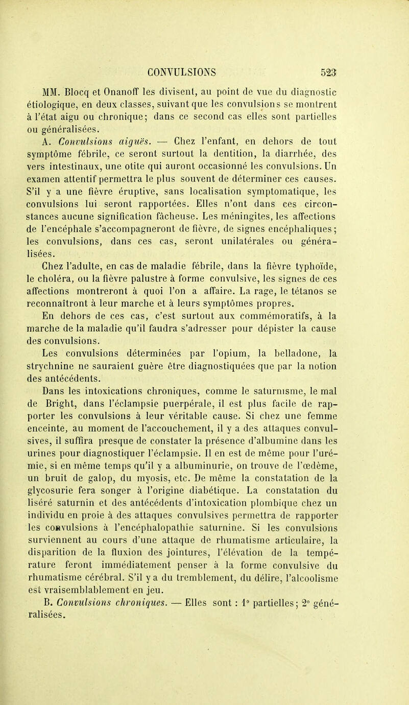 MM. Blocq et Onanoff les divisent, au point de vue du diagnostic étiologique, en deux classes, suivant que les convulsions se montrent à l'état aigu ou chronique; dans ce second cas elles sont partielles ou généralisées. A. Convulsions aiguës. — Chez l'enfant, en dehors de tout symptôme fébrile, ce seront surtout la dentition, la diarrhée, des vers intestinaux, une otite qui auront occasionné les convulsions. Un examen attentif permettra le plus souvent de déterminer ces causes. S'il y a une fièvre éruptive, sans localisation symptomatique, les convulsions lui seront rapportées. Elles n'ont dans ces circon- stances aucune signification fâcheuse. Les méningites, les affections de l'encéphale s'accompagneront de fièvre, de signes encéphaliques; les convulsions, dans ces cas, seront unilatérales ou généra- lisées. Chez l'adulte, en cas de maladie fébrile, dans la fièvre typhoïde, le choléra, ou la fièvre palustre à forme convulsive, les signes de ces affections montreront à quoi l'on a affaire. La rage, le tétanos se reconnaîtront à leur marche et à leurs symptômes propres. En dehors de ces cas, c'est surtout aux commémoratifs, à la marche de la maladie qu'il faudra s'adresser pour dépister la cause des convulsions. Les convulsions déterminées par l'opium, la belladone, la strychnine ne sauraient guère être diagnostiquées que par la notion des antécédents. Dans les intoxications chroniques, comme le saturnisme, le mal de Bright, dans l'éclampsie puerpérale, il est plus facile de rap- porter les convulsions à leur véritable cause. Si chez une femme enceinte, au moment de l'accouchement, il y a des attaques convul- sives, il suffira presque de constater la présence d'albumine dans les urines pour diagnostiquer l'éclampsie. Il en est de même pour l'uré- mie, si en même temps qu'il y a albuminurie, on trouve de l'œdème, un bruit de galop, du myosis, etc. De même la constatation de la glycosurie fera songer à l'origine diabétique. La constatation du liséré saturnin et des antécédents d'intoxication plombique chez un individu en proie à des attaques convulsives permettra de rapporter les convulsions à l'encéphalopathie saturnine. Si les convulsions surviennent au cours d'une attaque de rhumatisme articulaire, la disparition de la fluxion des jointures, l'élévation de la tempé- rature feront immédiatement penser à la forme convulsive du rhumatisme cérébral. S'il y a du tremblement, du délire, l'alcoolisme est vraisemblablement en jeu. B. Convulsions chroniques. — Elles sont : 1° partielles; 2 géné- ralisées.