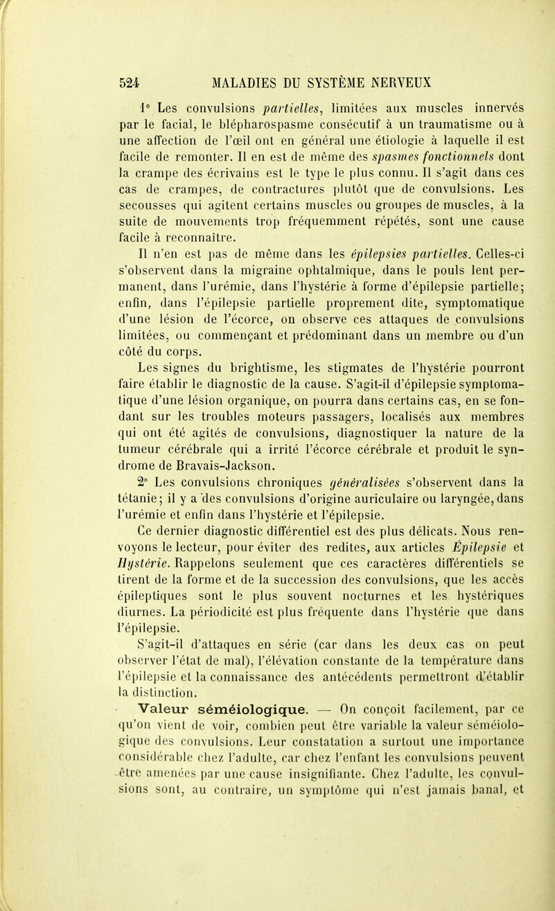 1° Les convulsions partielles, limitées aux muscles innervés par le facial, le blépharospasme consécutif à un traumatisme ou à une affection de l'œil ont en général une étiologie à laquelle il est facile de remonter. Il en est de même des spasmes fonctionnels dont la crampe des écrivains est le type le plus connu. Il s'agit dans ces cas de crampes, de contractures plutôt que de convulsions. Les secousses qui agitent certains muscles ou groupes de muscles, à la suite de mouvements trop fréquemment répétés, sont une cause facile à reconnaître. Il n'en est pas de même dans les épilepsies partielles. Celles-ci s'observent dans la migraine ophtalmique, dans le pouls lent per- manent, dans l'urémie, dans l'hystérie à forme d'épilepsie partielle; enfin, dans l'épilepsie partielle proprement dite, symptomatique d'une lésion de l'écorce, on observe ces attaques de convulsions limitées, ou commençant et prédominant dans un membre ou d'un côté du corps. Les signes du brightisme, les stigmates de l'hystérie pourront faire établir le diagnostic de la cause. S'agit-il d'épilepsie symptoma- tique d'une lésion organique, on pourra dans certains cas, en se fon- dant sur les troubles moteurs passagers, localisés aux membres qui ont été agités de convulsions, diagnostiquer la nature de la tumeur cérébrale qui a irrité l'écorce cérébrale et produit le syn- drome de Bravais-Jackson. 2» Les convulsions chroniques généralisées s'observent dans la tétanie; il y a des convulsions d'origine auriculaire ou laryngée, dans l'urémie et enfin dans l'hystérie et l'épilepsie. Ce dernier diagnostic différentiel est des plus délicats. Nous ren- voyons le lecteur, pour éviter des redites, aux articles Épilepsie et Hystérie. Rappelons seulement que ces caractères différentiels se tirent de la forme et de la succession des convulsions, que les accès épileptiques sont le plus souvent nocturnes et les hystériques diurnes. La périodicité est plus fréquente dans l'hystérie que dans l'épilepsie. S'agit-il d'attaques en série (car dans les deux cas on peut observer l'état de mal), l'élévation constante de la température dans l'épilepsie et la connaissance des antécédents permettront d'établir la distinction. Valeur séméiologique. — On conçoit facilement, par ce qu'on vient de voir, combien peut être variable la valeur séméiolo- gique des convulsions. Leur constatation a surtout une importance considérable chez l'adulte, car chez l'enfant les convulsions peuvent être amenées par une cause insignifiante. Chez l'adulte, les convul- sions sont, au contraire, un symptôme qui n'est jamais banal, et