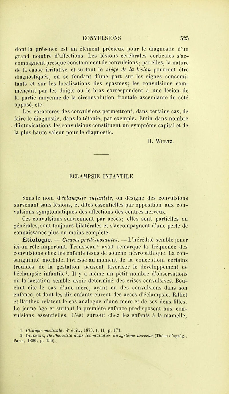 dont la présence est un élément précieux pour le diagnostic d'un grand nombre d'affections. Les lésions cérébrales corticales s'ac- compagnent presque constamment de convulsions; par elles, la nature de la cause irritative et surtout le siège de la lésion pourront être diagnostiqués, en se fondant d'une part sur les signes concomi- tants et sur les localisations des spasmes; les convulsions com- mençant par les doigts ou le bras correspondent à une lésion de la partie moyenne de la circonvolution frontale ascendante du côté opposé, etc. Les caractères des convulsions permettront, dans certains cas, de faire le diagnostic, dans la tétanie, par exemple. Enfin dans nombre d'intoxications, les convulsions constituent un symptôme capital et de la plus haute valeur pour le diagnostic. R. WURTZ. ÉCLAMPSIE INFANTILE Sous le nom d'éclampsie infantile, on désigne des convulsions survenant sans lésions, et dites essentielles par opposition aux con- vulsions symptomatiques des affections des centres nerveux. Ces convulsions surviennent par accès; elles sont partielles ou générales, sont toujours bilatérales et s'accompagnent d'une perte de connaissance plus ou moins complète. Étiologie. — Causes prédisposantes. — L'hérédité semble jouer ici un rôle important. Trousseau ' avait remarqué la fréquence des convulsions chez les enfants issus de souche névropathique. La con- sanguinité morbide, l'ivresse au moment de la conception, certains troubles de la gestation peuvent favoriser le développement de l'éclampsie infantile-. Il y a même un petit nombre d'observations où la lactation semble avoir déterminé des crises convulsives. Bou- chut cite le cas d'une mère, ayant eu des convulsions dans son enfance, et dont les dix enfants eurent des accès d'éclampsie. Rilliet et Barthez relatent le cas analogue d'une mère et de ses deux fdles. Le jeune âge et surtout la première enfance prédisposent aux con- vulsions essentielles. C'est surtout chez les enfants à la mamelle, 1. Clinique médicale, A étiit., 1873, t. II, p. 171. 2. DÉjERiNE, De l'hérédité dans les maladies du système nerveux (Thèse d'agrég., Paris, 1886, p. 156).