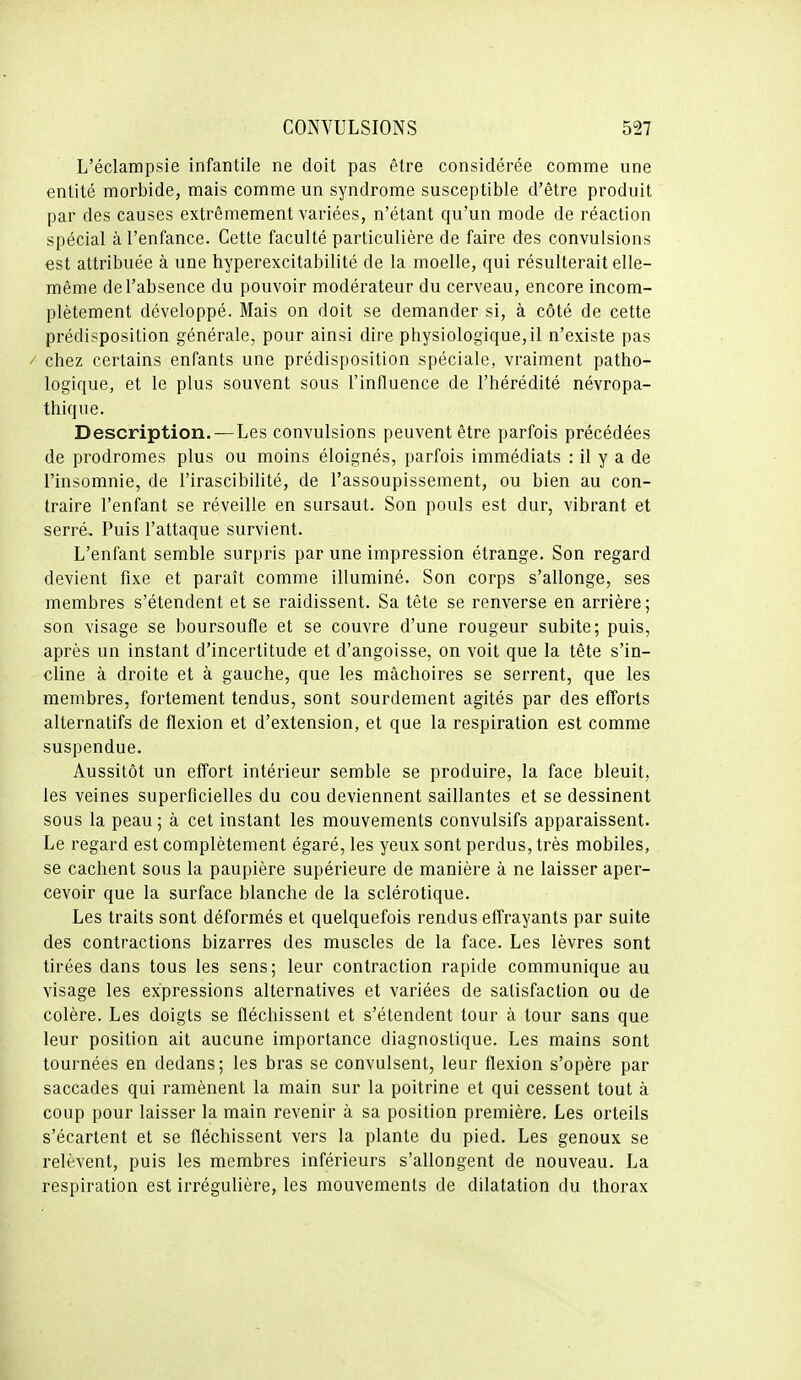 L'éclampsie infantile ne doit pas être considérée comme une entité morbide, mais comme un syndrome susceptible d'être produit par des causes extrêmement variées, n'étant qu'un mode de réaction spécial à l'enfance. Cette faculté particulière de faire des convulsions est attribuée à une hyperexcitabilité de la moelle, qui résulterait elle- même de l'absence du pouvoir modérateur du cerveau, encore incom- plètement développé. Mais on doit se demander si, à côté de cette prédisposition générale, pour ainsi dire physiologique, il n'existe pas / chez certains enfants une prédisposition spéciale, vraiment patho- logique, et le plus souvent sous l'influence de l'hérédité névropa- thique. Description.—Les convulsions peuvent être parfois précédées de prodromes plus ou moins éloignés, parfois immédiats : il y a de l'insomnie, de l'irascibilité, de l'assoupissement, ou bien au con- traire l'enfant se réveille en sursaut. Son pouls est dur, vibrant et serré. Puis l'attaque survient. L'enfant semble surpris par une impression étrange. Son regard devient fixe et paraît comme illuminé. Son corps s'allonge, ses membres s'étendent et se raidissent. Sa tête se renverse en arrière; son visage se boursoufle et se couvre d'une rougeur subite; puis, après un instant d'incertitude et d'angoisse, on voit que la tête s'in- cline à droite et à gauche, que les mâchoires se serrent, que les membres, fortement tendus, sont sourdement agités par des efforts alternatifs de flexion et d'extension, et que la respiration est comme suspendue. Aussitôt un effort intérieur semble se produire, la face bleuit, les veines superficielles du cou deviennent saillantes et se dessinent sous la peau ; à cet instant les mouvements convulsifs apparaissent. Le regard est complètement égaré, les yeux sont perdus, très mobiles, se cachent sous la paupière supérieure de manière à ne laisser aper- cevoir que la surface blanche de la sclérotique. Les traits sont déformés et quelquefois rendus effrayants par suite des contractions bizarres des muscles de la face. Les lèvres sont tirées dans tous les sens; leur contraction rapide communique au visage les expressions alternatives et variées de satisfaction ou de colère. Les doigts se fléchissent et s'étendent tour à tour sans que leur position ait aucune importance diagnostique. Les mains sont tournées en dedans; les bras se convulsent, leur flexion s'opère par saccades qui ramènent la main sur la poitrine et qui cessent tout à coup pour laisser la main revenir à sa position première. Les orteils s'écartent et se fléchissent vers la plante du pied. Les genoux se relèvent, puis les membres inférieurs s'allongent de nouveau. La respiration est irrégulière, les mouvements de dilatation du thorax