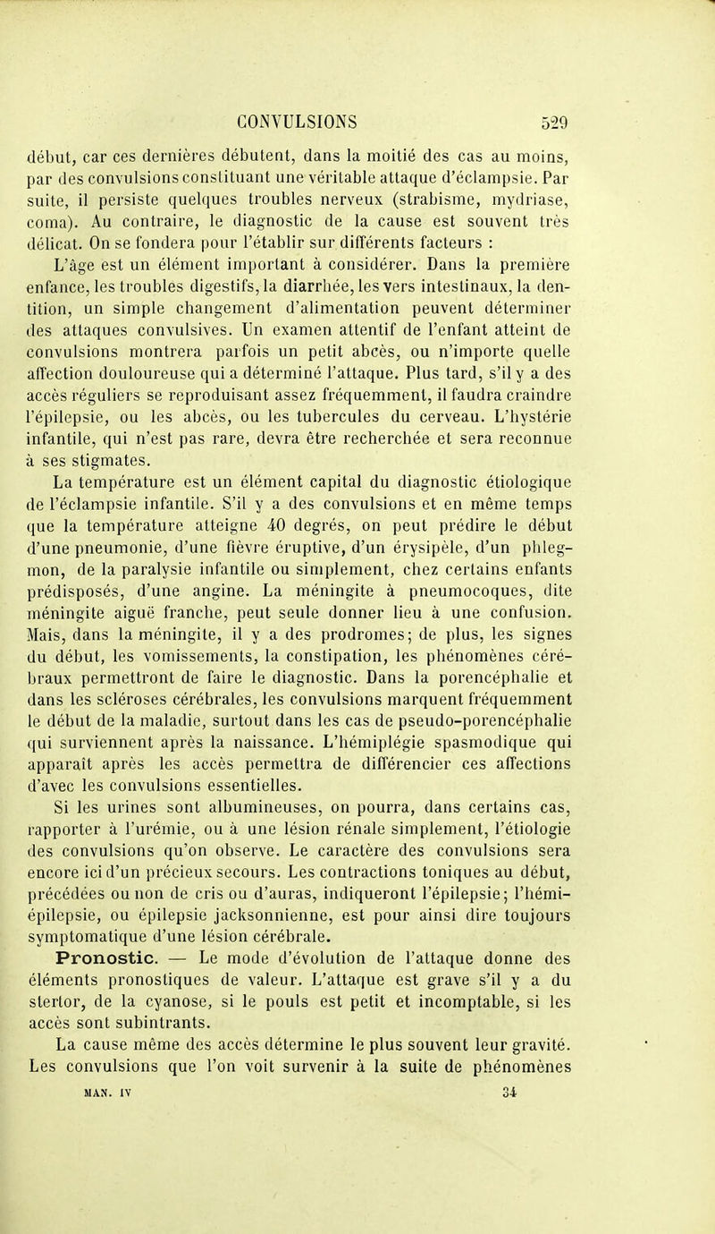 début, car ces dernières débutent, dans la moitié des cas au moins, par des convulsions constituant une véritable attaque d'éclampsie. Par suite, il persiste quelques troubles nerveux (strabisme, mydriase, coma). Au contraire, le diagnostic de la cause est souvent très délicat. On se fondera pour l'établir sur différents facteurs : L'âge est un élément important à considérer. Dans la première enfance, les troubles digestifs, la diarrhée, les vers intestinaux, la den- tition, un simple changement d'alimentation peuvent déterminer des attaques convulsives. Un examen attentif de l'enfant atteint de convulsions montrera parfois un petit abcès, ou n'importe quelle affection douloureuse qui a déterminé l'attaque. Plus tard, s'il y a des accès réguliers se reproduisant assez fréquemment, il faudra craindre l'épilepsie, ou les abcès, ou les tubercules du cerveau. L'hystérie infantile, qui n'est pas rare, devra être recherchée et sera reconnue à ses stigmates. La température est un élément capital du diagnostic étiologique de l'éclampsie infantile. S'il y a des convulsions et en même temps que la température atteigne 40 degrés, on peut prédire le début d'une pneumonie, d'une fièvre éruptive, d'un érysipèle, d'un phleg- mon, de la paralysie infantile ou simplement, chez certains enfants prédisposés, d'une angine. La méningite à pneumocoques, dite méningite aiguë franche, peut seule donner lieu à une confusion. Mais, dans la méningite, il y a des prodromes; de plus, les signes du début, les vomissements, la constipation, les phénomènes céré- braux permettront de faire le diagnostic. Dans la porencéphalie et dans les scléroses cérébrales, les convulsions marquent fréquemment le début de la maladie, surtout dans les cas de pseudo-porencéphalie qui surviennent après la naissance. L'hémiplégie spasmodique qui apparaît après les accès permettra de dilTérencier ces affections d'avec les convulsions essentielles. Si les urines sont albumineuses, on pourra, dans certains cas, rapporter à l'urémie, ou à une lésion rénale simplement, l'étiologie des convulsions qu'on observe. Le caractère des convulsions sera encore ici d'un précieux secours. Les contractions toniques au début, précédées ou non de cris ou d'auras, indiqueront l'épilepsie; l'hémi- épilepsie, ou épilepsie jacksonnienne, est pour ainsi dire toujours symptomalique d'une lésion cérébrale. Pronostic. — Le mode d'évolution de l'attaque donne des éléments pronostiques de valeur. L'attaque est grave s'il y a du stertor, de la cyanose, si le pouls est petit et incomptable, si les accès sont subintrants. La cause même des accès détermine le plus souvent leur gravité. Les convulsions que l'on voit survenir à la suite de phénomènes MAN. IV 34