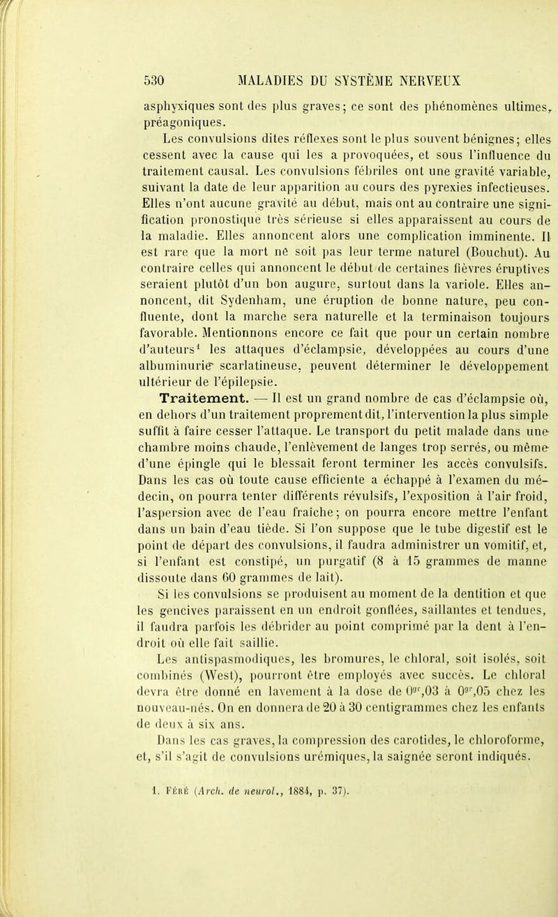 asphyxiqiies sont des plus graves; ce sont des phénomènes ultimes, préagoniques. Les convulsions dites réflexes sont le plus souvent bénignes; elle& cessent avec la cause qui les a provoquées, et sous l'influence du traitement causal. Les convulsions fébriles ont une gravité variable, suivant la date de leur apparition au cours des pyrexies infectieuses. Elles n'ont aucune gravité au début, mais ont au contraire une signi- fication pronostique très sérieuse si elles apparaissent au cours de la maladie. Elles annoncent alors une complication imminente. Il est rare que la mort ne soit pas leur terme naturel (Bouchut). Au contraire celles qui annoncent le début de certaines fièvres éruptives seraient plutôt d'un bon augure, surtout dans la variole. Elles an- noncent, dit Sydenham, une éruption de bonne nature, peu con- fluente, dont la marche sera naturelle et la terminaison toujours favorable. Mentionnons encore ce fait que pour un certain nombre d'auteurs* les attaques d'éclampsie, développées au cours d'une albuminurie scarlatineuse, peuvent déterminer le développement ultérieur de l'épilepsie. Traitement. —■ Il est un grand nombre de cas d'éclampsie où, en dehors d'un traitement proprement dit, l'intervention la plus simple suffit à faire cesser l'attaque. Le transport du petit malade dans une- chambre moins chaude, l'enlèvement de langes trop serrés, ou même- d'une épingle qui le blessait feront terminer les accès convulsifs. Dans les cas oii toute cause efficiente a échappé à l'examen du mé- decin, on pourra tenter différents révulsifs, l'exposition à l'air froid, l'aspersion avec de l'eau fraîche; on pourra encore mettre l'enfant dans un bain d'eau tiède. Si l'on suppose que le tube digestif est le point de départ des convulsions, il faudra administrer un vomitif, et, si l'enfant est constipé, un purgatif (8 à 15 grammes de manne dissoute dans GO grammes de lait). Si les convulsions se produisent au moment de la dentition et que les gencives paraissent en un endroit gonflées, saillantes et tendues, il faudra parfois les débrider au point comprimé par la dent à l'en- droit où elle fait saillie. Les antispasmodiques, les bromures, le chloral, soit isolés, soit combinés (West), pourront être employés avec succès. Le chloral devra être donné en lavement à la dose de 03'',03 à 0^'',0ï> chez les nouveau-nés. On en donnera de 20 à 30 centigrammes chez les enfants de deux à six ans. Dans les cas graves, la compression des carotides, le chloroforme, et, s'il s'agit de convulsions urémiques,la saignée seront indiqués. 1. FÉRÉ (Arch. de neurol., 188i, p. 37).