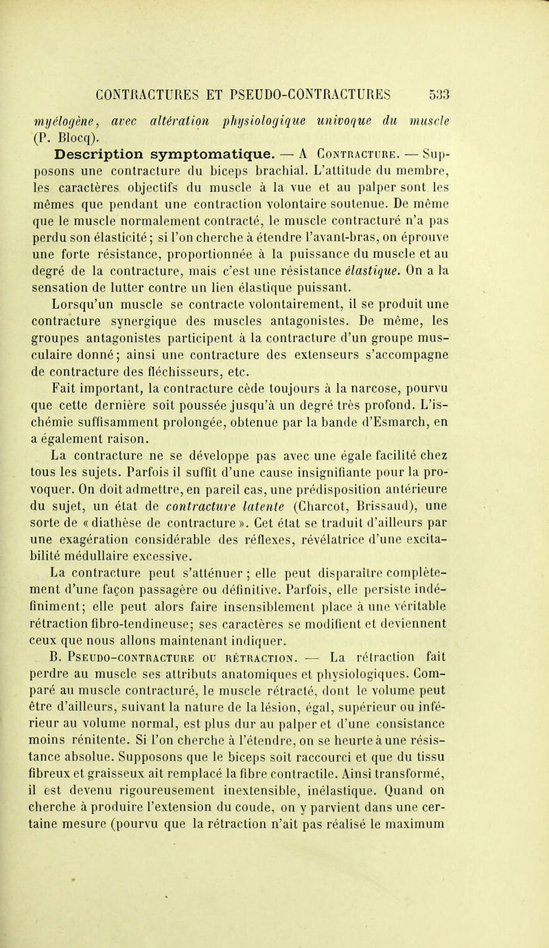 myélogène, avec altération physiologique univoque du muscle (P. Blocq). Description symptomatique. — A Contracture. — Sup- posons une contracture du biceps brachial. L'attitude du membre, les caractères objectifs du muscle à la vue et au palper sont les mêmes que pendant une contraction volontaire soutenue. De même que le muscle normalement contracté, le muscle contracturé n'a pas perdu son élasticité ; si l'on cherche à étendre l'avant-bras, on éprouve une forte résistance, proportionnée à la puissance du muscle et au degré de la contracture, mais c'est une résistance élastique. On a la sensation de lutter contre un lien élastique puissant. Lorsqu'un muscle se contracte volontairement, il se produit une contracture synergique des muscles antagonistes. De même, les groupes antagonistes participent à la contracture d'un groupe mus- culaire donné ; ainsi une contracture des extenseurs s'accompagne de contracture des fléchisseurs, etc. Fait important, la contracture cède toujours à la narcose, pourvu que cette dernière soit poussée jusqu'à un degré très profond. L'is- chémie suffisamment prolongée, obtenue par la bande d'Esmarch, en a également raison. La contracture ne se développe pas avec une égale facilité chez tous les sujets. Parfois il suffit d'une cause insignifiante pour la pro- voquer. On doit admettre, en pareil cas, une prédisposition antérieure du sujet, un état de contracture latente (Charcot, Brissaud), une sorte de «diathèse de contracture». Cet état se traduit d'ailleurs par une exagération considérable des réflexes, révélatrice d'une excita- bilité médullaire excessive. La contracture peut s'atténuer ; elle peut disparaître complète- ment d'une façon passagère ou définitive. Parfois, elle persiste indé- finiment; elle peut alors faire insensiblement place à une véritable rétraction fibro-tendineuse; ses caractères se modifient et deviennent ceux que nous allons maintenant indiquer. B. PsEUDO-coNTRACTURE OU RÉTRACTION. — La rétractiou fait perdre au muscle ses attributs anatomiques et physiologiques. Com- paré au muscle contracturé, le muscle rétracté, dont le volume peut être d'ailleurs, suivant la nature de la lésion, égal, supérieur ou infé- rieur au volume normal, est plus dur au palper et d'une consistance moins rénitente. Si l'on cherche à l'étendre, on se heurte à une résis- tance absolue. Supposons que le biceps soit raccourci et que du tissu fibreux et graisseux ait remplacé la fibre contractile. Ainsi transformé, il est devenu rigoureusement inextensible, inélastique. Quand on cherche à produire l'extension du coude, on y parvient dans une cer- taine mesure (pourvu que la rétraction n'ait pas réalisé le maximum