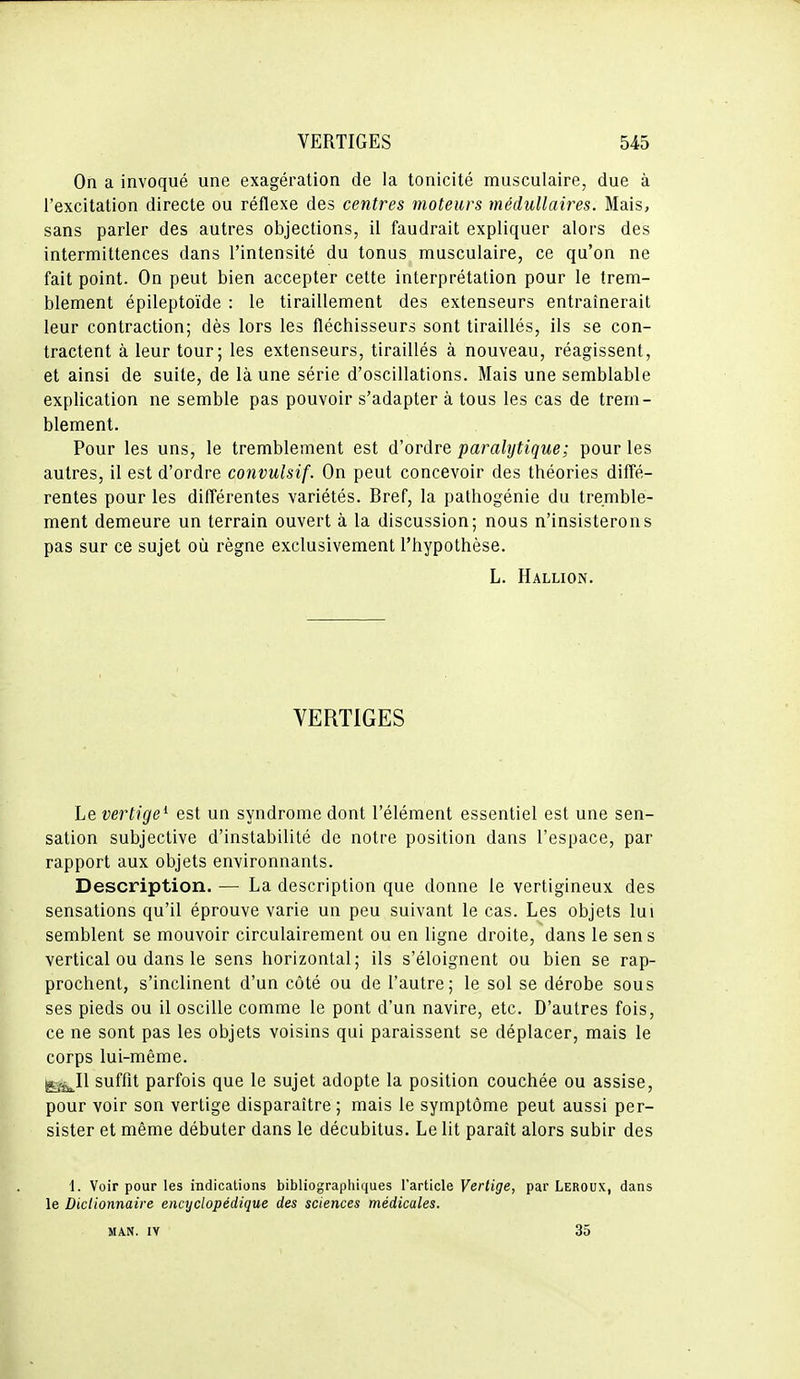 On a invoqué une exagération de la tonicité musculaire, due à l'excitation directe ou réflexe des centres moteurs médullaires. Mais, sans parler des autres objections, il faudrait expliquer alors des intermittences dans l'intensité du tonus musculaire, ce qu'on ne fait point. On peut bien accepter cette interprétation pour le trem- blement épileptoïde : le tiraillement des extenseurs entraînerait leur contraction; dès lors les fléchisseurs sont tiraillés, ils se con- tractent à leur tour; les extenseurs, tiraillés à nouveau, réagissent, et ainsi de suite, de là une série d'oscillations. Mais une semblable explication ne semble pas pouvoir s'adapter à tous les cas de trem- blement. Pour les uns, le tremblement est d'ordre paralytique; pour les autres, il est d'ordre convulsif. On peut concevoir des théories diffé- rentes pour les différentes variétés. Bref, la pathogénie du tremble- ment demeure un terrain ouvert à la discussion; nous n'insisterons pas sur ce sujet où règne exclusivement l'hypothèse. L. Hallion. VERTIGES Le vertige^ est un syndrome dont l'élément essentiel est une sen- sation subjective d'instabilité de notre position dans l'espace, par rapport aux objets environnants. Description. — La description que donne le vertigineux des sensations qu'il éprouve varie un peu suivant le cas. Les objets lui semblent se mouvoir circulairement ou en ligne droite, dans le sens vertical ou dans le sens horizontal; ils s'éloignent ou bien se rap- prochent, s'inclinent d'un côté ou de l'autre; le sol se dérobe sous ses pieds ou il oscille comme le pont d'un navire, etc. D'autres fois, ce ne sont pas les objets voisins qui paraissent se déplacer, mais le corps lui-même. ^j^Il suffit parfois que le sujet adopte la position couchée ou assise, pour voir son vertige disparaître; mais le symptôme peut aussi per- sister et même débuter dans le décubitus. Le lit paraît alors subir des 1. Voir pour les indications bibliographiques l'article Vertige, par Leroux, dans le Dictionnaire encyclopédique des sciences médicales. MAN. IV 35