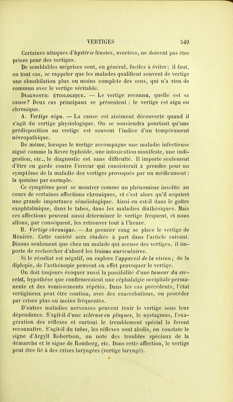 Certaines attaques d'hystérie frustes, avortées, ne doivent pas être prises pour des vertiges. De semblables méprises sont, en général, faciles à éviter; il faut, en tout cas, se rappeler que les malades qualifient souvent de vertige une obnubilation plus ou moins complète des sens, qui n'a rien de commun avec le vertige véritable. Diagnostic étiologique. •— Le vertige reconnu, quelle est sa cause? Deux cas principaux se présentent : le vertige est aigu ou chronique. A. Vertige aigu. — La cause est aisément découverte quand il s'agit du vertige physiologique. On se souviendra pourtant qu'une prédisposition au vertige est souvent l'indice d'un tempérament névropathique. De même, lorsque le vertige accompagne une maladie infectieuse aiguë comme la fièvre typhoïde, une intoxication manifeste, une indi- gestion, etc., le diagnostic est sans difficulté. 11 importe seulement d'être en garde contre l'erreur qui consisterait à prendre pour un symptôme de la maladie des vertiges provoqués par un médicament : la quinine par exemple. Ce symptôme peut se montrer comme un phénomène insolite au cours de certaines affections chroniques, et c'est alors qu'il acquiert une grande importance séméiologique. Ainsi en est-il dans le goitre exophtalmique, dans le tabès, dans les maladies diathésiques. Mais ces affections peuvent aussi déterminer le vertige fréquent, et nous allons, par conséquent, les retrouver tout à l'heure. B. Vertige chronique. — Au premier rang se place le vertige de Ménière. Cette variété sera étudiée à part dans l'article suivant. Disons seulement que chez un malade qui accuse des vertiges, il im- porte de rechercher d'abord les lésions auriculaires. Si le résultat est négatif, on explore Vappareil de la vision; de la diplopie, de l'asthénopie peuvent en effet provoquer le vertige. On doit toujours évoquer aussi la possibilité d'une tumeur du cer- velet, hypothèse que confirmeraient une céphalalgie occipitale perma- nente et des vomissements répétés. Dans les cas précédents, l'état vertigineux peut être continu, avec des exacerbations, ou procéder par crises plus ou moins fréquentes. D'autres maladies nerveuses peuvent tenir le vertige sous leur dépendance. S'agit-il d'une sclérose en plaques, le nystagmus, l'exa- gération des réflexes et surtout le tremblement spécial la feront reconnaître. S'agit-il du tabès, les réflexes sont abolis, on constate le signe d'Argyll Robertson, on note des troubles spéciaux de la démarche et le signe de Romberg, etc. Dans cette affection, le vertige peut être lié à des crises laryngées (vertige laryngé).