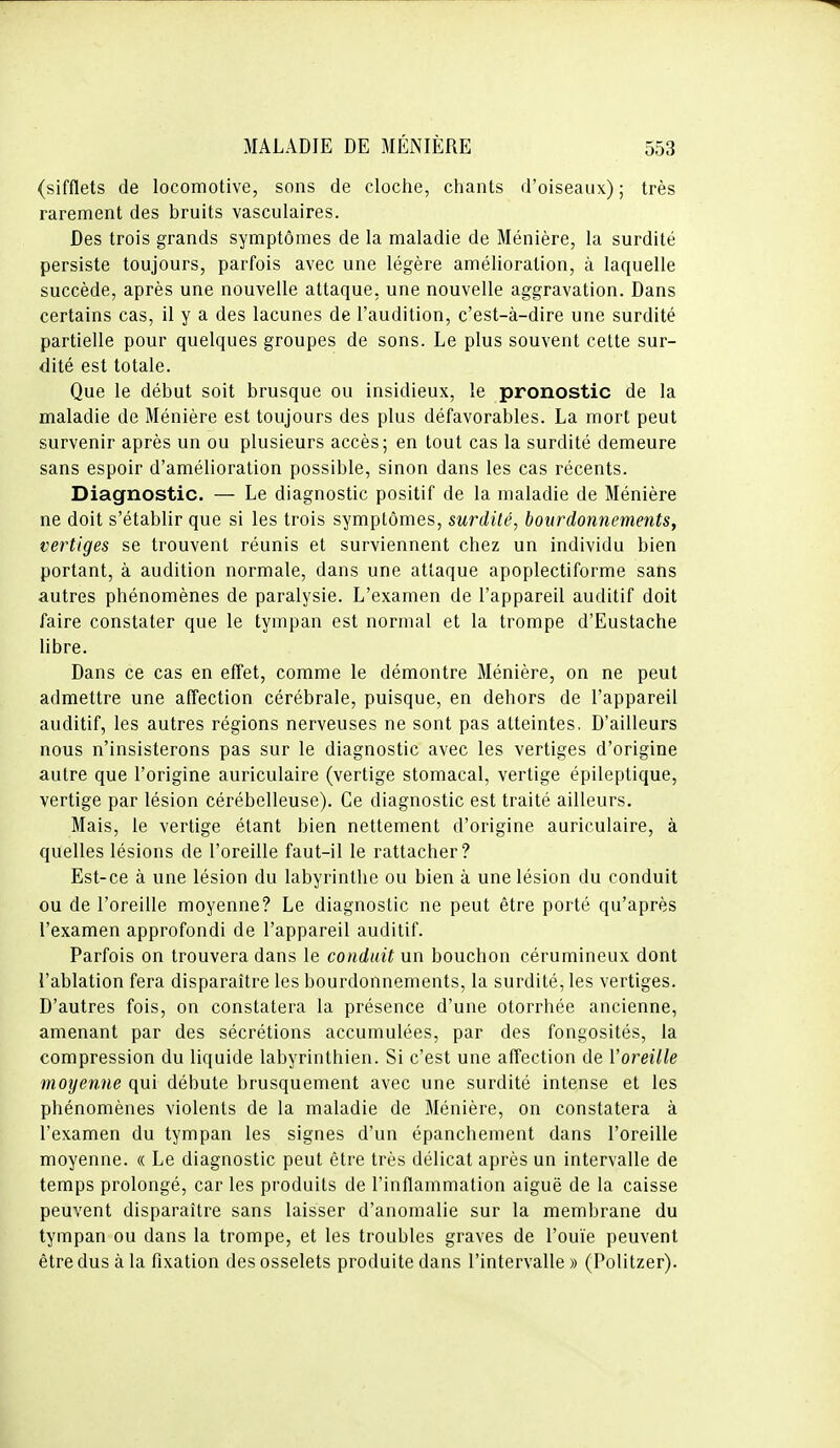 (sifflets de locomotive, sons de cloche, chants d'oiseaux) ; très rarement des bruits vasculaires. Des trois grands symptômes de la maladie de Ménière, la surdité persiste toujours, parfois avec une légère amélioration, à laquelle succède, après une nouvelle attaque, une nouvelle aggravation. Dans certains cas, il y a des lacunes de l'audition, c'est-à-dire une surdité partielle pour quelques groupes de sons. Le plus souvent cette sur- dité est totale. Que le début soit brusque ou insidieux, le pronostic de la maladie de Ménière est toujours des plus défavorables. La mort peut survenir après un ou plusieurs accès; en tout cas la surdité demeure sans espoir d'amélioration possible, sinon dans les cas récents. Diagnostic. — Le diagnostic positif de la maladie de Ménière ne doit s'établir que si les trois symptômes, surdité, bourdonnements, vertiges se trouvent réunis et surviennent chez un individu bien portant, à audition normale, dans une attaque apoplectiforme sans autres phénomènes de paralysie. L'examen de l'appareil auditif doit faire constater que le tympan est normal et la trompe d'Eustache libre. Dans ce cas en effet, comme le démontre Ménière, on ne peut admettre une affection cérébrale, puisque, en dehors de l'appareil auditif, les autres régions nerveuses ne sont pas atteintes. D'ailleurs nous n'insisterons pas sur le diagnostic avec les vertiges d'origine autre que l'origine auriculaire (vertige stomacal, vertige épileptique, vertige par lésion cérébelleuse). Ce diagnostic est traité ailleurs. Mais, le vertige étant bien nettement d'origine auriculaire, à quelles lésions de l'oreille faut-il le rattacher? Est-ce à une lésion du labyrinthe ou bien à une lésion du conduit ou de l'oreille moyenne? Le diagnostic ne peut être porté qu'après l'examen approfondi de l'appareil auditif. Parfois on trouvera dans le conduit un bouchon cérumineux dont l'ablation fera disparaître les bourdonnements, la surdité, les vertiges. D'autres fois, on constatera la présence d'une otorrhée ancienne, amenant par des sécrétions accumulées, par des fongosités, la compression du liquide labyrinthien. Si c'est une affection de Voreille moyenne qui débute brusquement avec une surdité intense et les phénomènes violents de la maladie de Ménière, on constatera à l'examen du tympan les signes d'un épanchement dans l'oreille moyenne. « Le diagnostic peut être très délicat après un intervalle de temps prolongé, car les produits de l'inflammation aiguë de la caisse peuvent disparaître sans laisser d'anomalie sur la membrane du tympan ou dans la trompe, et les troubles graves de l'ouïe peuvent être dus à la fixation des osselets produite dans l'intervalle » (Politzer).