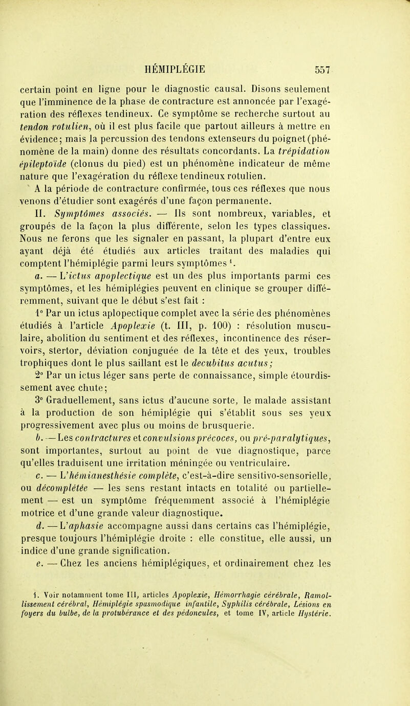 certain point en ligne pour le diagnostic causal. Disons seulement que l'imminence de la phase de contracture est annoncée par l'exagé- ration des réflexes tendineux. Ce symptôme se recherche surtout au tendon rotulien, où il est plus facile que partout ailleurs à mettre en évidence; mais la percussion des tendons extenseurs du poignet (phé- nomène de la main) donne des résultats concordants. La trépidation épileptoïde (clonus du pied) est un phénomène indicateur de même nature que l'exagération du réflexe tendineux rotulien. A la période de contracture confirmée, tous ces réflexes que nous venons d'étudier sont exagérés d'une façon permanente. II. Symptômes associés. — Ils sont nombreux, variables, et groupés de la façon la plus différente, selon les types classiques. Nous ne ferons que les signaler en passant, la plupart d'entre eux ayant déjà été étudiés aux articles traitant des maladies qui comptent l'hémiplégie parmi leurs symptômes ^. a. — L'ictus apoplectique est un des plus importants parmi ces symptômes, et les hémiplégies peuvent en clinique se grouper diffé- remment, suivant que le début s'est fait : 1° Par un ictus aplopectique complet avec la série des phénomènes étudiés à l'article Apoplexie (t. III, p. 100) : résolution muscu- laire, abolition du sentiment et des réflexes, incontinence des réser- voirs, stertor, déviation conjuguée de la tête et des yeux, troubles trophiques dont le plus saillant est le decubilus acutus; 2° Par un ictus léger sans perte de connaissance, simple étourdis- sement avec chute; 3° Graduellement, sans ictus d'aucune sorte, le malade assistant à la production de son hémiplégie qui s'établit sous ses yeux progressivement avec plus ou moins de brusquerie. b. — Les contractures et convulsions précoces, on pré-paralytiques, sont importantes, surtout au point de vue diagnostique, parce qu'elles traduisent une irritation méningée ou ventriculaire. c. — L'héinianesthésie complète, c'est-à-dire sensitivo-sensorielle, ou décomplétée — les sens restant intacts en totalité ou partielle- ment — est un symptôme fréquemment associé à l'hémiplégie motrice et d'une grande valeur diagnostique. d. —L'aphasie accompagne aussi dans certains cas l'hémiplégie, presque toujours l'hémiplégie droite : elle constitue, elle aussi, un indice d'une grande signification. e. — Chez les anciens hémiplégiques, et ordinairement chez les 1. Voir notamment tome III, articles Apoplexie, Hémorrhagie cérébrale, Ramol- lissement cérébral, Hémiplégie spasmodique infantile. Syphilis cérébrale, Lésions en foyers du bulbe, de la protubérance et des pédoncules, et tome IV, article Hystérie.
