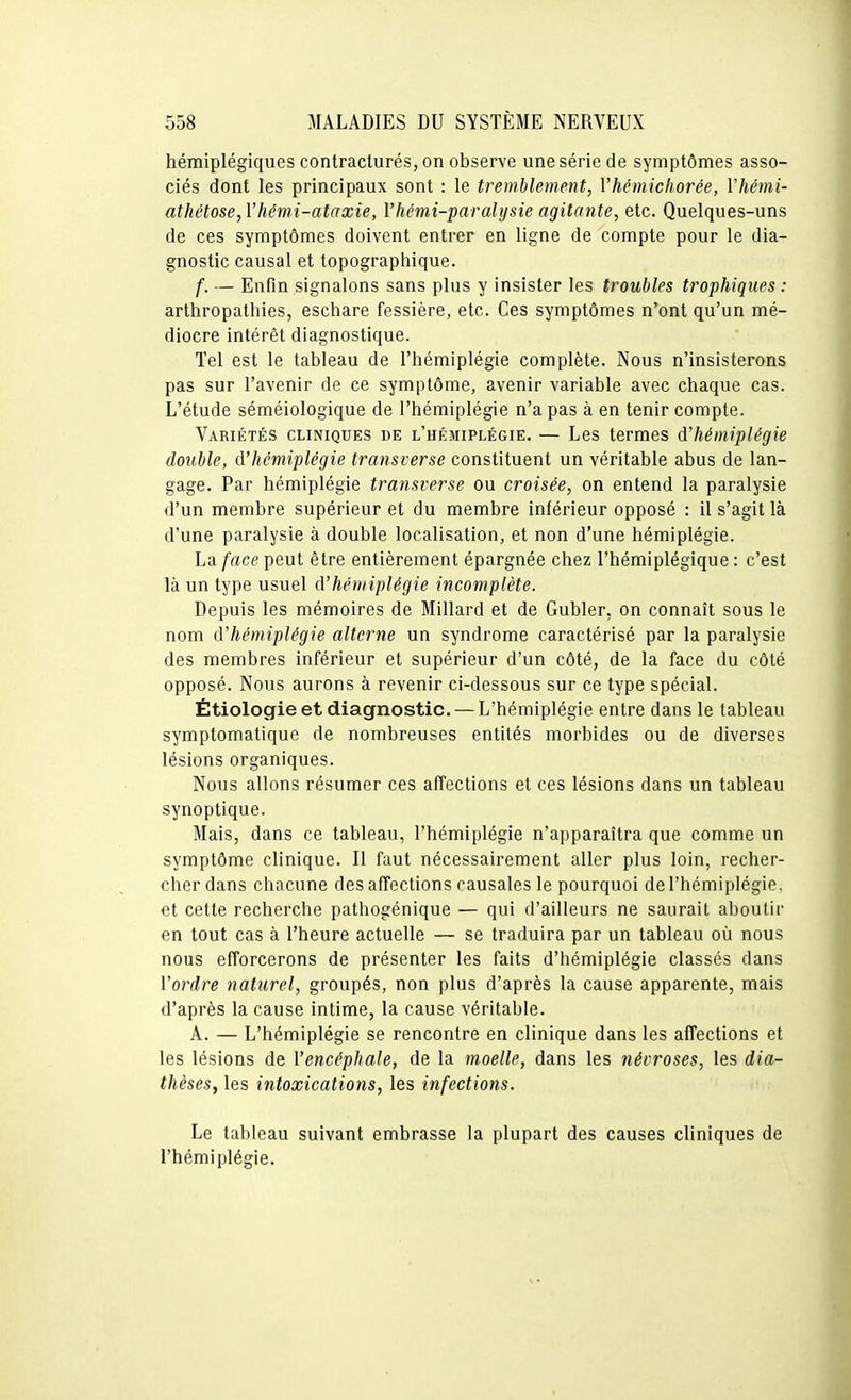 hémiplégiques contracturés, on observe une série de symptômes asso- ciés dont les principaux sont : le tremblement, Vhémicliorée, Vhémi- athétose, Vhémi-ataxie, Vhémi-paralysie agitante, etc. Quelques-uns de ces symptômes doivent entrer en ligne de compte pour le dia- gnostic causal et topographique. f. — Enfin signalons sans plus y insister les troubles trophiques : arthropathies, eschare fessière, etc. Ces symptômes n'ont qu'un mé- diocre intérêt diagnostique. Tel est le tableau de l'hémiplégie complète. Nous n'insisterons pas sur l'avenir de ce symptôme, avenir variable avec chaque cas. L'étude séméiologique de l'hémiplégie n'a pas à en tenir compte. Variétés cliniques de l'hémiplégie. — Les termes d'hémiplégie double, d'hémiplégie transverse constituent un véritable abus de lan- gage. Par hémiplégie transverse ou croisée, on entend la paralysie d'un membre supérieur et du membre inférieur opposé : il s'agit là d'une paralysie à double localisation, et non d'une hémiplégie. La face peut être entièrement épargnée chez l'hémiplégique : c'est là un type usuel d'hémiplégie incomplète. Depuis les mémoires de Millard et de Gubler, on connaît sous le nom d'hémiplégie alterne un syndrome caractérisé par la paralysie des membres inférieur et supérieur d'un côté, de la face du côté opposé. Nous aurons à revenir ci-dessous sur ce type spécial. Étiologieet diagnostic. — L'hémiplégie entre dans le tableau symptomatique de nombreuses entités morbides ou de diverses lésions organiques. Nous allons résumer ces affections et ces lésions dans un tableau synoptique. Mais, dans ce tableau, l'hémiplégie n'apparaîtra que comme un symptôme clinique. Il faut nécessairement aller plus loin, recher- cher dans chacune des affections causales le pourquoi de l'hémiplégie, et cette recherche pathogénique — qui d'ailleurs ne saurait aboutir en tout cas à l'heure actuelle — se traduira par un tableau où nous nous efforcerons de présenter les faits d'hémiplégie classés dans l'ordre naturel, groupés, non plus d'après la cause apparente, mais d'après la cause intime, la cause véritable. A. — L'hémiplégie se rencontre en clinique dans les affections et les lésions de l'encéphale, de la moelle, dans les névroses, les dia- thèses, les intoxications, les infections. Le tableau suivant embrasse la plupart des causes cliniques de l'hémiplégie.