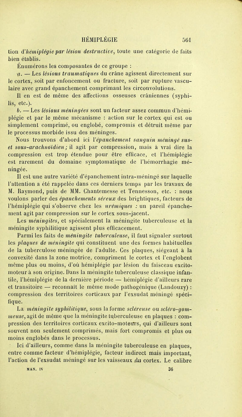 tion d'hémiplégie par lésion destructive, toute une catégorie de faits bien établis. Énumérons les composantes de ce groupe : a. — Les lésions traumatiques du crâne agissent directement sur le cortex, soit par enfoncement ou fracture, soit par rupture vascu- kire avec grand épanchement comprimant les circonvolutions. Il en est de même des affections osseuses crâniennes (syphi- lis, etc.). b. —Les lésions méningées sont un facteur assez commun d'hémi- plégie et par le même mécanisme : action sur le cortex qui est ou simplement comprimé, ou englobé, compromis et détruit même par le processus morbide issu des méninges. Nous trouvons d'abord ici Vépanchement sanguin méningé sus- et sous-arachnoidien; il agit par compression, mais à vrai dire la compression est trop étendue pour être efficace, et l'hémiplégie est rarement du domaine symptomatique de l'hémorrhagie mé- ningée. Il est une autre variété d'épanchement iutra-méningé sur laquelle l'attention a été rappelée dans ces derniers temps par les travaux de M. Raymond, puis de MM. Chantemesse et Tennesson, etc. : nous voulons parler des épanchements séreux des brightiques, facteurs de l'hémiplégie qui s'observe chez les urémiques : un pareil épanche- ment agit par compression sur le cortex sous-jacent. Les méningites, et spécialement la méningite tuberculeuse et la méningite syphilitique agissent plus efficacement. Parmi les faits de méningite tuberculeuse, il faut signaler surtout les plaques de méningite qui constituent une des formes habituelles de la tuberculose méningée de l'adulte. Ces plaques, siégeant à la convexité dans la zone motrice, compriment le cortex et l'englobent même plus ou moins, d'où hémiplégie par lésion du faisceau excito- moteur à son origine. Dans la méningite tuberculeuse classique infan- tile, l'hémiplégie de la dernière période — hémiplégie d'ailleurs rare et transitoire — reconnaît le même mode pathogénique (Landouzy) : compression des territoires corticaux par l'exsudat méningé spéci- fique. La méningite syphilitique, sous la forme scléreiise ou scléro-gom- jHewse, agit de même que la méningite tuberculeuse en plaques : com- pression des territoires corticaux excito-moteirrs, qui d'ailleurs sont souvent non seulement comprimés, mais fort compromis et plus ou moins englobés dans le processus. Ici d'ailleurs, comme dans la méningite tuberculeuse en plaques, entre comme facteur d'hémiplégie, facteur indirect mais important, l'action de l'exsudat méningé sur les vaisseaux ûu cortex. Le calibre MAN. IV 36