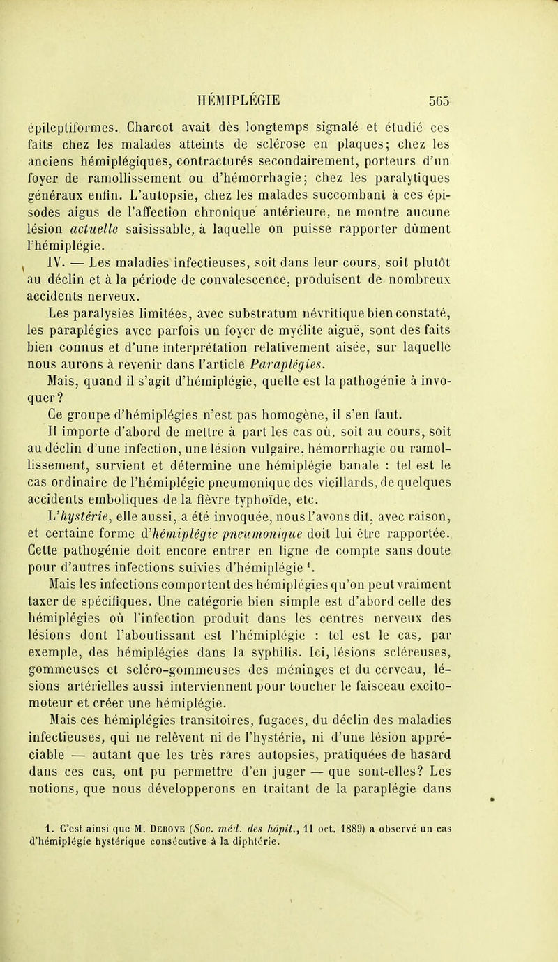 épileptiformes. Charcot avait dès longtemps signalé et étudié ces faits chez les malades atteints de sclérose en plaques; chez les anciens hémiplégiques, contracturés secondairement, porteurs d'un foyer de ramollissement ou d'hémorrhagie ; chez les paralytiques généraux enfin. L'autopsie, chez les malades succombant à ces épi- sodes aigus de l'alTection chronique antérieure, ne montre aucune lésion actuelle saisissable, à laquelle on puisse rapporter dûment l'hémiplégie. IV. — Les maladies infectieuses, soit dans leur cours, soit plutôt au déclin et à la période de convalescence, produisent de nombreux accidents nerveux. Les paralysies limitées, avec substratum névritique bien constaté, les paraplégies avec parfois un foyer de myélite aiguë, sont des faits bien connus et d'une interprétation relativement aisée, sur laquelle nous aurons à revenir dans l'article Paraplégies. Mais, quand il s'agit d'hémiplégie, quelle est la pathogénie à invo- quer? Ce groupe d'hémiplégies n'est pas homogène, il s'en faut. Il importe d'abord de mettre à part les cas où, soit au cours, soit au déclin d'une infection, une lésion vulgaire, hémorrhagie ou ramol- lissement, survient et détermine une hémiplégie banale : tel est le cas ordinaire de l'hémiplégie pneumonique des vieillards, de quelques accidents emboliques de la fièvre typhoïde, etc. L'hystérie, elle aussi, a été invoquée, nous l'avons dit, avec raison, et certaine forme d'hémiplégie pneummiique doit lui être rapportée. Cette pathogénie doit encore entrer en ligne de compte sans doute pour d'autres infections suivies d'hémi[)légie Mais les infections comportent des hémiplégies qu'on peut vraiment taxer de spécifiques. Une catégorie bien simple est d'abord celle des hémiplégies où l'infection produit dans les centres nerveux des lésions dont l'aboutissant est l'hémiplégie : tel est le cas, par exemple, des hémiplégies dans la syphilis. Ici, lésions scléreuses, gommeuses et scléro-gommeuses des méninges et du cerveau, lé- sions artérielles aussi interviennent pour toucher le faisceau excito- moteur et créer une hémiplégie. Mais ces hémiplégies transitoires, fugaces, du déclin des maladies infectieuses, qui ne relèvent ni de l'hystérie, ni d'une lésion appré- ciable — autant que les très rares autopsies, pratiquées de hasard dans ces cas, ont pu permettre d'en juger — que sont-elles? Les notions, que nous développerons en traitant de la paraplégie dans 1. C'est ainsi que M. Debove {Soc. méd. des hôpit., 11 oct. 1889) a observe un cas dhémiplégie hystérique consécutive à la diphtcrie.