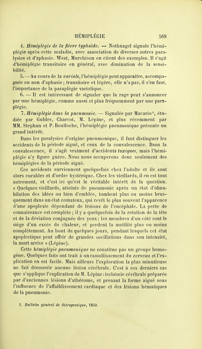 4. Hémiplégie de la fièvre typhoïde. — Nothnagel signale l'hémi- plégie après celte maladie, avec association de diverses autres para- lysies et d'aphasie. West, Murchison en citent des exemples. Il s'agit d'hémiplégie transitoire en général, avec diminution de la sensi- bilité. 5. —Au cours de la ^;ar^o/e, l'hémiplégie peut apparaître, accompa- gnée ou non d'aphasie; transitoire et légère, elle n'a pas, il s'en faut, l'importance de la paraplégie variolique. 6. — Il est intéressant de signaler que la rage peut s'annoncer par une hémiplégie, comme aussi et plus fréquemment par une para- plégie. 7. Hémiplégie dans la pneumonie. — Signalée par Macario', étu- diée par Gubler, Charcot, M. Lépine, et plus récemment par MM. Stephan et P.Boulloche, l'hémiplégie pneumonique présente un grand intérêt. Dans les paralysies d'origine pneumonique, il faut distinguer les accidents de la période aiguë, et ceux de la convalescence. Dans la convalescence, il s'agit vraiment d'accidents toxiques, mais l'hémi- plégie n'y figure guère. Nous nous occuperons donc seulement des hémiplégies de la période aiguë. Ces accidents surviennent quelquefois chez l'adulte et ils sont alors curables et d'ordre hystérique. Chez les vieillards, il en est tout autrement, et c'est ici qu'est le véritable intérêt de la question. « Quelques vieillards, atteints de pneumonie après un état d'obnu- bilation des idées ou bien d'emblée, tombent plus ou moins brus- quement dans un état comateux, qui revêt le plus souvent l'apparence d'une apoplexie dépendant de lésions de l'encéphale. La perte de connaissance est complète; il y a quelquefois de la rotation de la tête et de la déviation conjuguée des yeux; les membres d'un côté sont le siège d'un excès de chaleur, et perdent la motilité plus ou moins complètement. Au bout de quelques jours, pendant lesquels cet état apoplectique peut offrir de grandes oscillations dans son intensité, la mort arrive » (Lépine). Cette hémiplégie pneum,onique ne constitue pas un groupe homo- gène. Quelques faits ont trait à un ramollissement du cerveau et l'ex- plication en est facile. Mais ailleurs l'exploration la plus minutieuse ne fait découvrir aucune lésion cérébrale. C'est à ces derniers cas que s'applique l'explication de M. Lépine : ischémie cérébrale préparée par d'anciennes lésions d'athérome, et prenant la forme aiguë sous l'influence de l'affaiblissement cardiaque et des lésions hématiques de la pneumonie. 1. Bulletin général de thérapeutique, 1850.