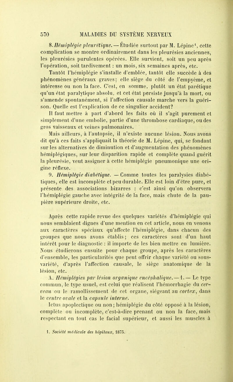 8. Hémiplégie pleurétique. — Étudiée surtout par M. LépineS cette complication se montre ordinairement dans les pleurésies anciennes, les pleurésies purulentes opérées. Elle survient, soit un peu après l'opération, soit tardivement : un mois, six semaines après, etc. Tantôt l'hémiplégie s'installe d'emblée, tantôt elle succède à des phénomènes généraux graves; elle siège du côté de l'empyème, et intéresse ou non la face. C'est, en somme, plutôt un état parétique qu'un état paralytique absolu, et cet état persiste jusqu'à la mort, ou s'amende spontanément, si l'affection causale marche vers la guéri- son. Quelle est l'explication de ce singulier accident? Il faut mettre à part d'abord les faits où il s'agit purement et simplement d'une embolie, partie d'une thrombose cardiaque, ou des gros vaisseaux et veines pulmonaires. Mais ailleurs, à l'autopsie, il n'existe aucune lésion. Nous avons dit qu'à ces faits s'appliquait la théorie de M. Lépine, qui, se fondant sur les alternatives de diminution et d'augmentation des phénomènes hémiplégiques, sur leur disparition rapide et complète quand guérit la pleurésie, veut assigner à cette hémiplégie pneumonique une ori- gine réflexe. 9. Hémiplégie diabétique. — Comme toutes les paralysies diabé- tiques, elle est incomplète et peu durable. Elle est loin d'être pure, et présente des associations bizarres : c'est ainsi qu'on observera l'hémiplégie gauche avec intégrité de la face, mais chute de la pau- pière supérieure droite, etc. Après cette rapide revue des quelques variétés d'hémiplégie qui nous semblaient dignes d'une mention en cet article, nous en venons aux caractères spéciaux qu'affecte l'hémiplégie, dans chacun des groupes que nous avons établis; ces caractères sont d'un haut intérêt pour le diagnostic : il importe de les bien mettre en lumière. Nous étudierons ensuite pour chaque groupe, après les caractères d'ensemble, les particularités que peut offrir chaque variété ou sous- variété, d'après l'affection causale, le siège anatomique de la lésion, etc. A. Hémiplégies par lésion organique encéphalique. — i. — Le type commun, le type usuel, est celui que réalisent l'hémorrhagie du cer- veau ou le ramollissement de cet organe, siégeant au cortex, dans le centre ovale et la capsule interne. Ictus apoplectique ou non; hémiplégie du côté opposé à la lésion, complète ou incomplète, c'est-à-dire prenant ou non la face, mais respectant en tout cas le facial supérieur, et aussi les muscles à 1. Société médicale des hôpitaux, 1875.