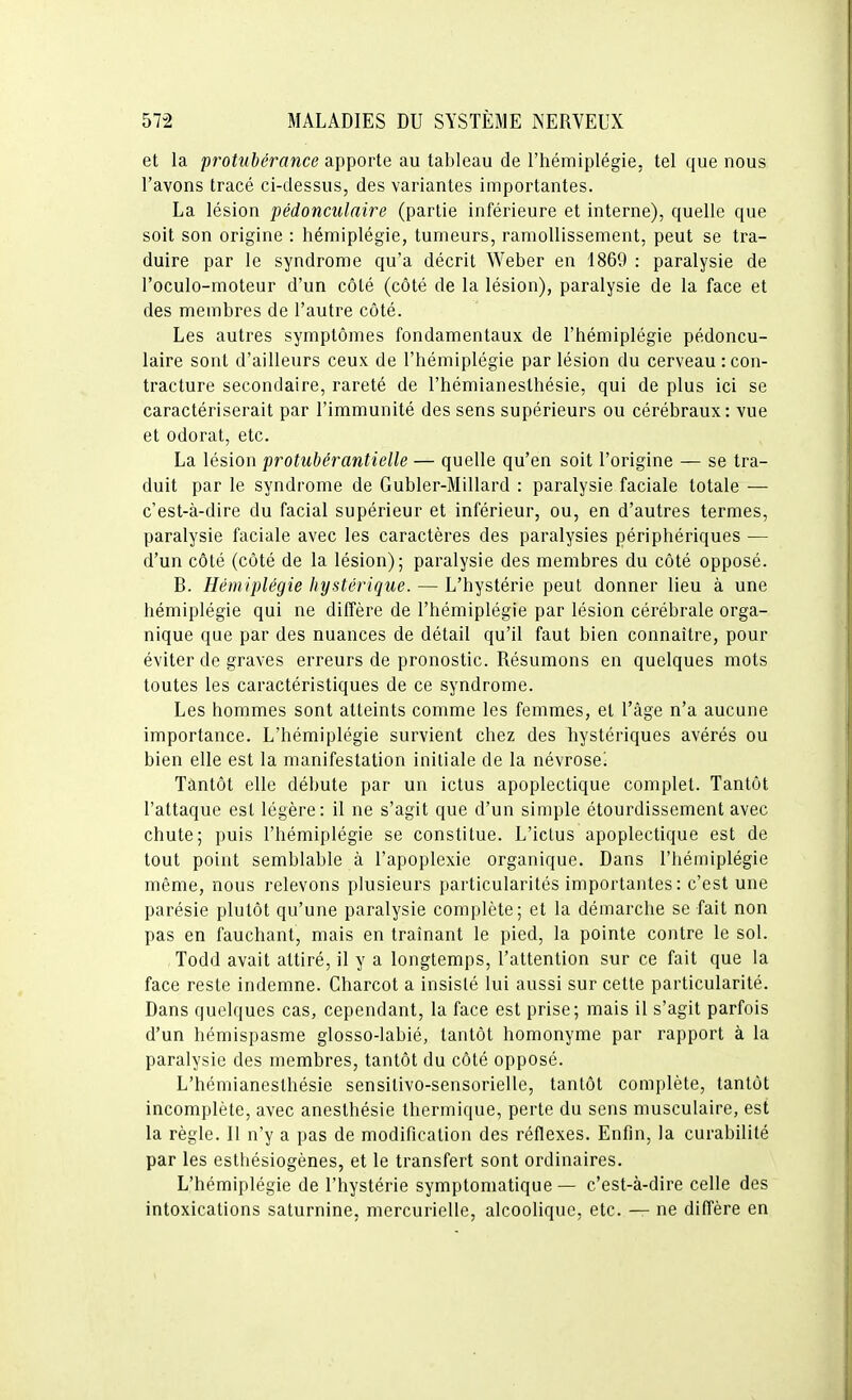 et la prohihérance apporte au tableau de l'hémiplégie, tel que nous l'avons tracé ci-dessus, des variantes importantes. La lésion pédonculaire (partie inférieure et interne), quelle que soit son origine : hémiplégie, tumeurs, ramollissement, peut se tra- duire par le syndrome qu'a décrit Weber en 1869 : paralysie de l'oculo-moteur d'un côté (côté de la lésion), paralysie de la face et des membres de l'autre côté. Les autres symptômes fondamentaux de l'hémiplégie pédoncu- laire sont d'ailleurs ceux de l'hémiplégie par lésion du cerveau : con- tracture secondaire, rareté de l'hémianeslhésie, qui de plus ici se caractériserait par l'immunité des sens supérieurs ou cérébraux: vue et odorat, etc. La lésion protubérantielle — quelle qu'en soit l'origine — se tra- duit par le syndrome de Gubler-Millard : paralysie faciale totale — c'est-à-dire du facial supérieur et inférieur, ou, en d'autres termes, paralysie faciale avec les caractères des paralysies périphériques — d'un côté (côté de la lésion); paralysie des membres du côté opposé. B. Hémiplégie hystérique. — L'hystérie peut donner lieu à une hémiplégie qui ne diffère de l'hémiplégie par lésion cérébrale orga- nique que par des nuances de détail qu'il faut bien connaître, pour éviter de graves erreurs de pronostic. Résumons en quelques mots toutes les caractéristiques de ce syndrome. Les hommes sont atteints comme les femmes, et l'âge n'a aucune importance. L'hémiplégie survient chez des hystériques avérés ou bien elle est la manifestation initiale de la névrose! Tantôt elle débute par un ictus apoplectique complet. Tantôt l'attaque est légère: il ne s'agit que d'un simple étourdissement avec chute; puis l'hémiplégie se constitue. L'icLus apoplectique est de tout point semblable à l'apoplexie organique. Dans l'hémiplégie même, nous relevons plusieurs particularités importantes: c'est une parésie plutôt qu'une paralysie complète; et la démarche se fait non pas en fauchant, mais en traînant le pied, la pointe contre le sol. Todd avait attiré, il y a longtemps, l'attention sur ce fait que la face reste indemne. Charcot a insisté lui aussi sur cette particularité. Dans quelques cas, cependant, la face est prise; mais il s'agit parfois d'un hémispasme glosso-Iabié, tantôt homonyme par rapport à la paralysie des membres, tantôt du côté opposé. L'hémianesthésie sensitivo-sensorielle, tantôt complète, tantôt incomplète, avec anesthésie thermique, perte du sens musculaire, est la règle. II n'y a pas de modification des réflexes. Enfin, la curabilité par les esthésiogènes, et le transfert sont ordinaires. L'hémiplégie de l'hystérie symptoniatique — c'est-à-dire celle des intoxications saturnine, mercurielle, alcoolique, etc. — ne diffère en