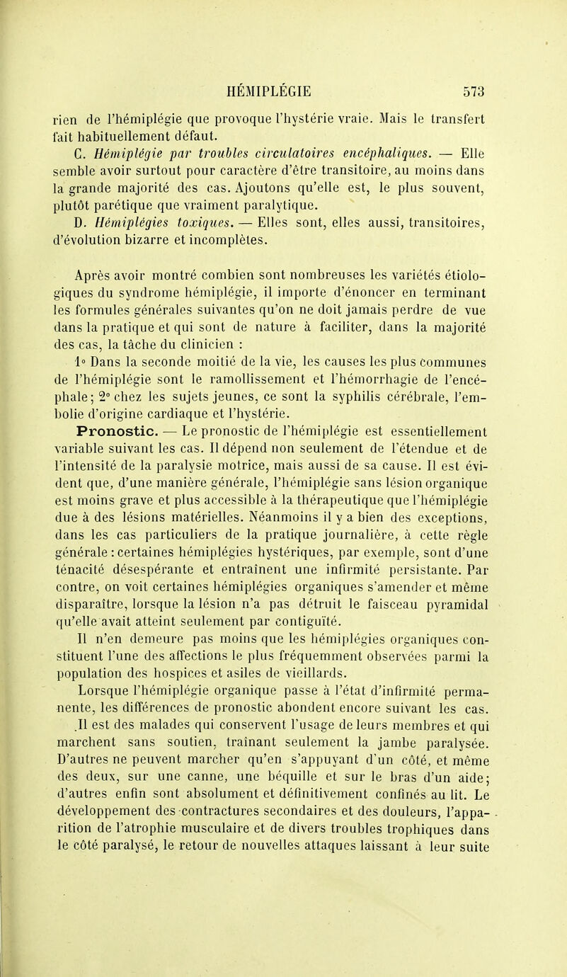 rien de l'hémiplégie que provoque l'hystérie vraie. Mais le transfert fait habituellement défaut. G. Hémiplégie par troubles circulatoires encéphaliques. — Elle semble avoir surtout pour caractère d'être transitoire, au moins dans la grande majorité des cas. Ajoutons qu'elle est, le plus souvent, plutôt parétique que vraiment paralytique. D. Hémiplégies toxiques. — Elles sont, elles aussi, transitoires, d'évolution bizarre et incomplètes. Après avoir montré combien sont nombreuses les variétés étiolo- giques du syndrome hémiplégie, il importe d'énoncer en terminant les formules générales suivantes qu'on ne doit jamais perdre de vue dans la pratique et qui sont de nature à facihter, dans la majorité des cas, la tâche du clinicien : 1° Dans la seconde moitié de la vie, les causes les plus communes de l'hémiplégie sont le ramollissement et l'hémorrhagie de l'encé- phale; 2° chez les sujets jeunes, ce sont la syphilis cérébrale, l'em- bolie d'origine cardiaque et l'hystérie. Pronostic. — Le pronostic de l'hémiplégie est essentiellement variable suivant les cas. Il dépend non seulement de l'étendue et de l'intensité de la paralysie motrice, mais aussi de sa cause. Il est évi- dent que, d'une manière générale, l'hémiplégie sans lésion organique est moins grave et plus accessible à la thérapeutique que l'hémiplégie due à des lésions matérielles. Néanmoins il y a bien des exceptions, dans les cas particuliers de la pratique journalière, à cette règle générale : certaines hémiplégies hystériques, par exemple, sont d'une ténacité désespérante et entraînent une infirmité persistante. Par contre, on voit certaines hémiplégies organiques s'amender et même disparaître, lorsque la lésion n'a pas détruit le faisceau pyramidal qu'elle avait atteint seulement par contiguïté. Il n'en demeure pas moins que les hémiplégies organiques con- stituent l'une des affections le plus fréquemment observées parmi la population des hospices et asiles de vieillards. Lorsque l'hémiplégie organique passe à l'état d'infirmité perma- nente, les différences de pronostic abondent encore suivant les cas. .11 est des malades qui conservent Fusage de leurs membres et qui marchent sans soutien, traînant seulement la jambe paralysée. D'autres ne peuvent marcher qu'en s'appuyant d'un côté, et même des deux, sur une canne, une béquille et sur le bras d'un aide; d'autres enfin sont absolument et définitivement confinés au lit. Le développement des contractures secondaires et des douleurs, l'appa- rition de l'atrophie musculaire et de divers troubles trophiques dans le côté paralysé, le retour de nouvelles attaques laissant à leur suite