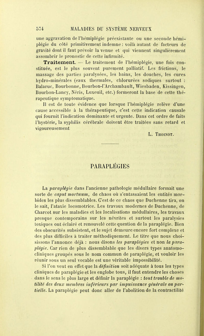 une aggravation de l'hémiplégie préexistante ou une seconde hémi- plégie du côté primitivement indemne : voilà autant de facteurs de gravité dont il faut prévoir la venue et qui viennent singulièrement assombrir le pronostic de cette infirmité. Traitement. — Le traitement de l'hémiplégie, une fois con- stituée, est le plus souvent purement palliatif. Les frictions, le massage des parties paralysées, les bains, les douches, les cures hydro-minérales (eaux thermales, chlorurées sodiques surtout : Balaruc, Bourbonne, Bourbon-l'Archambault, Wiesbaden, Kissingen, Bourbon-Lancy, Néris, Luxeuil, etc.) formeront la base de cette thé- rapeutique symptomatique. Il est de toute évidence que lorsque l'hémiplégie relève d'une cause accessible à la thérapeutique, c'est cette indication causale qui fournit l'indication dominante et urgente. Dans cet ordre de faits l'hystérie, la syphilis cérébrale doivent être traitées sans retard et vigoureusement L. Thoinot. PARAPLÉGIES La paraplégie dans l'ancienne pathologie médullaire formait une sorte de capiU mortuum, de chaos où s'entassaient les entités mor- bides les plus dissemblables. C'est de ce chaos que Duchenne tira, on le sait, l'ataxie locomotrice. Les travaux modernes de Duchenne, de Charcot sur les maladies et les localisations médullaires, les travaux presque contemporains sur les névrites et surtout les paralysies toxiques ont éclairé et renouvelé cette question de la paraplégie. Bien des obscurités subsistent, et le sujet demeure encore fort complexe et des plus difficiles à traiter méthodiquement. Le titre que nous choi- sissons l'annonce déjà : nous disons les paraplégies et non la para- plégie. Car rien de plus dissemblable que les divers types anatomo- cliniques groupés sous le nom commun de paraplégie, et vouloir les réunir sous un seul vocable est une véritable impossibilité. Si l'on veut en effet que la définition soit adéquate à tous les types cliniques de paraplégie et les englobe tous, il faut entendre les choses dans le sens le plus large et définir la paraplégie : tout trouble de mo- tilité des deux membres inférieurs par impuissance générale ou par- tielle. La paraplégie peut donc aller de l'abolition de la contractilité