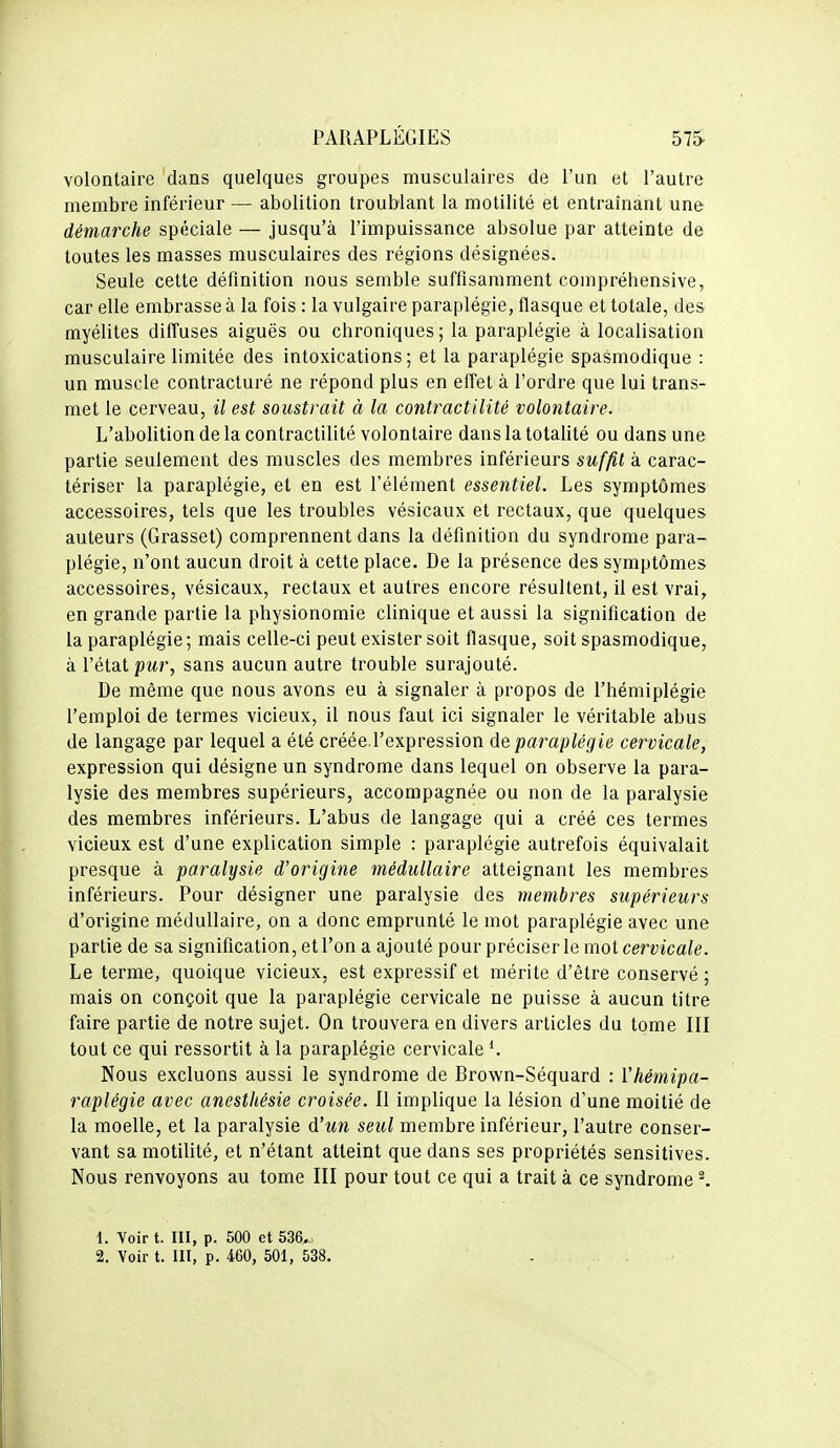 volontaire dans quelques groupes musculaires de l'un et l'autre membre inférieur — abolition troublant la motilité et entraînant une démarche spéciale — jusqu'à l'impuissance absolue par atteinte de toutes les masses musculaires des régions désignées. Seule cette définition nous semble suffisamment compréhensive, car elle embrasse à la fois : la vulgaire paraplégie, flasque et totale, des myélites diffuses aiguës ou chroniques; la paraplégie à localisation musculaire limitée des intoxications; et la paraplégie spasmodique : un muscle contracturé ne répond plus en effet à l'ordre que lui trans- met le cerveau, il est soustrait à la contractilité volontaire. L'abolition de la contractilité volontaire dans la totalité ou dans une partie seulement des muscles des membres inférieurs suffit à carac- tériser la paraplégie, et en est l'élément essentiel. Les symptômes accessoires, tels que les troubles vésicaux et rectaux, que quelques auteurs (Grasset) comprennent dans la définition du syndrome para- plégie, n'ont aucun droit à cette place. De la présence des symptômes accessoires, vésicaux, rectaux et autres encore résultent, il est vrai, en grande partie la physionomie clinique et aussi la signification de la paraplégie; mais celle-ci peut exister soit flasque, soit spasmodique, à l'état pur, sans aucun autre trouble surajouté. De même que nous avons eu à signaler à propos de l'hémiplégie l'emploi de termes vicieux, il nous faut ici signaler le véritable abus de langage par lequel a été créée l'expression de paraplégie cervicale, expression qui désigne un syndrome dans lequel on observe la para- lysie des membres supérieurs, accompagnée ou non de la paralysie des membres inférieurs. L'abus de langage qui a créé ces termes vicieux est d'une explication simple : paraplégie autrefois équivalait presque à paralysie d'origine médullaire atteignant les membres inférieurs. Pour désigner une paralysie des membres supérieurs d'origine médullaire, on a donc emprunté le mot paraplégie avec une partie de sa signification, et l'on a ajouté pour préciser le mot cervicale. Le terme, quoique vicieux, est expressif et mérite d'être conservé ; mais on conçoit que la paraplégie cervicale ne puisse à aucun titre faire partie de notre sujet. On trouvera en divers articles du tome III tout ce qui ressortit à la paraplégie cervicale Nous excluons aussi le syndrome de Brown-Séquard : Vhémipa- raplégie avec anesthésie croisée. Il implique la lésion d'une moitié de la moelle, et la paralysie d'un seul membre inférieur, l'autre conser- vant sa motilité, et n'étant atteint que dans ses propriétés sensitives. Nous renvoyons au tome III pour tout ce qui a trait à ce syndrome ^ 1. Voir t. III, p. 500 et 536^.