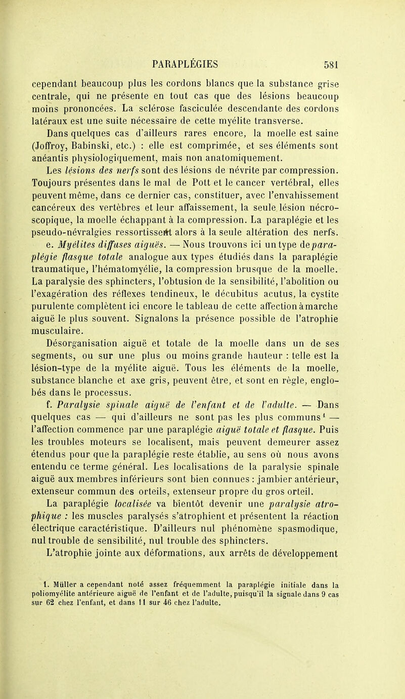 cependant beaucoup plus les cordons blancs que la substance grise centrale, qui ne présente en tout cas que des lésions beaucoup moins prononcées. La sclérose fasciculée descendante des cordons latéraux est une suite nécessaire de cette myélite transverse. Dans quelques cas d'ailleurs rares encore, la moelle est saine (Joffroy, Babinski, etc.) : elle est comprimée, et ses éléments sont anéantis physiologiquement, mais non anatomiquement. Les lésions des nerfs sont des lésions de névrite par compression. Toujours présentes dans le mal de Pott et le cancer vertébral, elles peuvent même, dans ce dernier cas, constituer, avec l'envahissement cancéreux des vertèbres et leur affaissement, la seule lésion nécro- scopique, la moelle échappant à la compression. La paraplégie et les pseudo-névralgies ressortisseitt alors à la seule altération des nerfs. e. Myélites diffuses aiguës. — Nous trouvons ici un type depara- plégie flasque totale analogue aux types étudiés dans la paraplégie traumatique, l'hématomyélie, la compression brusque de la moelle. La paralysie des sphincters, l'obtusion de la sensibilité, l'abolition ou l'exagération des réflexes tendineux, le décubitus acutus, la cystite purulente complètent ici encore le tableau de cette affection àmarche aiguë le plus souvent. Signalons la présence possible de l'atrophie musculaire. Désorganisation aiguë et totale de la moelle dans un de ses segments, ou sur une plus ou moins grande hauteur : telle est la lésion-type de la myélite aiguë. Tous les éléments de la moelle, substance blanche et axe gris, peuvent être, et sont en règle, englo- bés dans le processus. f. Paralysie spinale aiguë de l'enfant et de l'adulte. — Dans quelques cas — qui d'ailleurs ne sont pas les plus communs* — l'affection commence par une paraplégie aiguë totale et flasque. Puis les troubles moteurs se localisent, mais peuvent demeurer assez étendus pour que la paraplégie reste établie, au sens où nous avons entendu ce terme général. Les localisations de la paralysie spinale aiguë aux membres inférieurs sont bien connues : jambier antérieur, extenseur commun des orteils, extenseur propre du gros orteil. La paraplégie localisée va bientôt devenir une paralysie atro- phique : les muscles paralysés s'atrophient et présentent la réaction électrique caractéristique. D'ailleurs nul phénomène spasmodique, nul trouble de sensibilité, nul trouble des sphincters. L'atrophie jointe aux déformations, aux arrêts de développement 1. Millier a cependant noté assez fréquemment la paraplégie initiale dans la poliomyélite antérieure aiguë de l'enfant et de l'adulte, puisqu'il la signale dans 9 cas sur 62 chez l'enfant, et dans 11 sur 46 chez l'adulte.