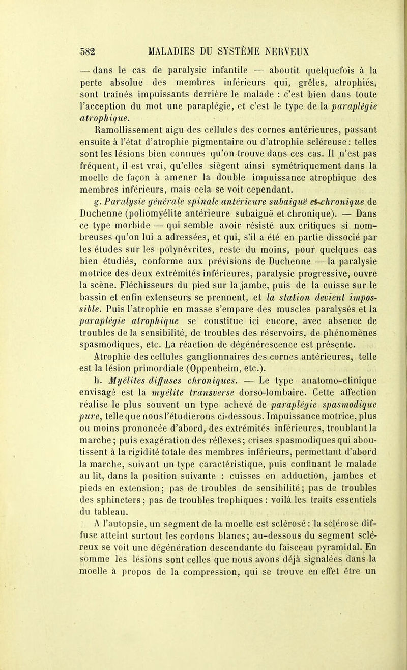 — dans le cas de paralysie infantile — aboutit quelquefois à la perte absolue des membres inférieurs qui, grêles, atrophiés, sont traînés impuissants derrière le malade : c'est bien dans toute l'acception du mot une paraplégie, et c'est le type de la paraplégie atrophique. Ramollissement aigu des cellules des cornes antérieures, passant ensuite à l'état d'atrophie pigmentaire ou d'atrophie scléreuse : telles sont les lésions bien connues qu'on trouve dans ces cas. Il n'est pas fréquent, il est vrai, qu'elles siègent ainsi symétriquement dans la moelle de façon à amener la double impuissance atrophique des membres inférieurs, mais cela se voit cependant. g. Paralysie générale spinale antérieure subaiguë ei^hronique de Duchenne (poliomyélite antérieure subaiguë et chronique). — Dans ce type morbide — qui semble avoir résisté aux critiques si nom- breuses qu'on lui a adressées, et qui, s'il a été en partie dissocié par les études sur les polynévrites, reste du moins, pour quelques cas bien étudiés, conforme aux prévisions de Duchenne — la paralysie motrice des deux extrémités inférieures, paralysie progressive, ouvre la scène. Fléchisseurs du pied sur la jambe, puis de la cuisse sur le bassin et enfin extenseurs se prennent, et la station devient impos- sible. Puis l'atrophie en masse s'empare des muscles paralysés et la paraplégie atrophique se constitue ici encore, avec absence de troubles de la sensibilité, de troubles des réservoirs, de phénomènes spasmodiques, etc. La réaction de dégénérescence est présente. Atrophie des cellules ganglionnaires des cornes antérieures, telle est la lésion primordiale (Oppenheim, etc.). h. Myélites diffuses chroniques. — Le type anatomo-clinique envisagé est la myélite transverse dorso-lombaire. Cette affection réalise le plus souvent un type achevé de paraplégie spasmodique pure, telle que nousl'étudierons ci-dessous. Impuissancemotrice, plus ou moins prononcée d'abord^des extrémités inférieures, troublant la marche; puis exagération des réflexes; crises spasmodiques qui abou- tissent à la rigidité totale des membres inférieurs, permettant d'abord la marche, suivant un type caractéristique, puis confinant le malade au lit, dans la position suivante : cuisses en adduction, jambes et pieds en extension; pas de troubles de sensibilité; pas de troubles des sphincters; pas de troubles trophiques : voilà les traits essentiels du tableau. A l'autopsie, un segment de la moelle est sclérosé : la sclérose dif- fuse atteint surtout les cordons blancs; au-dessous du segment sclé- reux se voit une dégénération descendante du faisceau pyramidal. En somme les lésions sont celles que nous avons déjà signalées dans la moelle à propos de la compression, qui se trouve en effet (Hre un