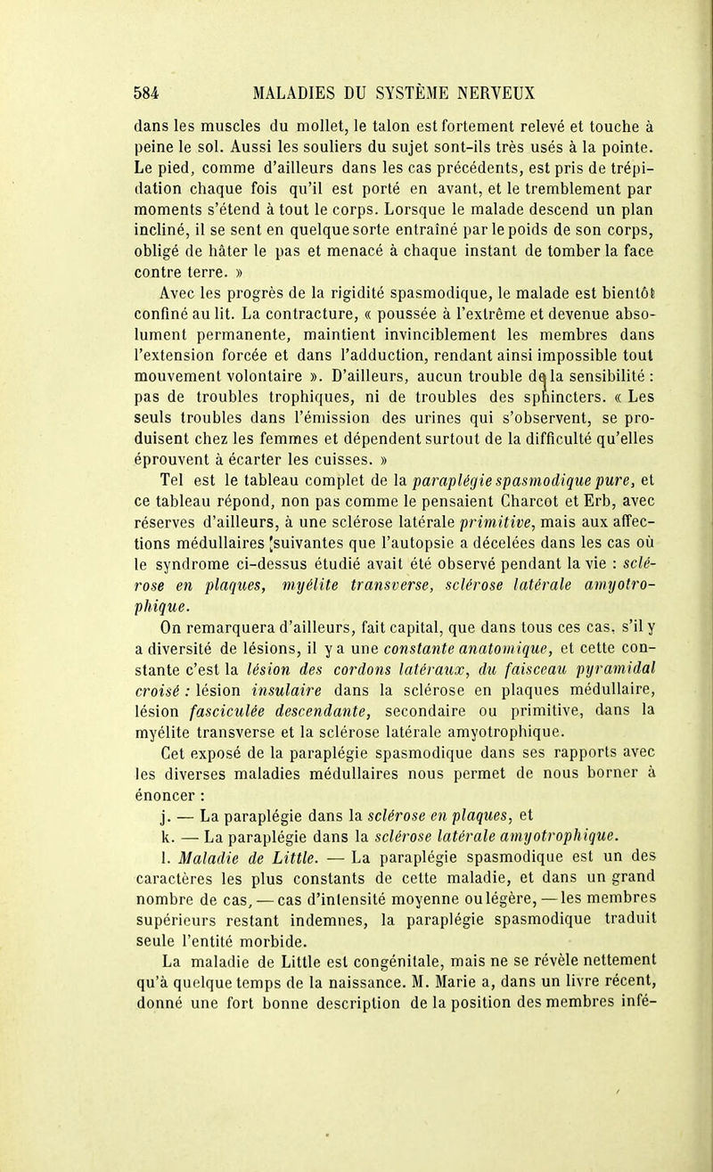 dans les muscles du mollet, le talon est fortement relevé et touche à peine le sol. Aussi les souliers du sujet sont-ils très usés à la pointe. Le pied, comme d'ailleurs dans les cas précédents, est pris de trépi- dation chaque fois qu'il est porté en avant, et le tremblement par moments s'étend à tout le corps. Lorsque le malade descend un plan incliné, il se sent en quelque sorte entraîné par le poids de son corps, obligé de hâter le pas et menacé à chaque instant de tomber la face contre terre. » Avec les progrès de la rigidité spasmodique, le malade est bientôt confiné au lit. La contracture, « poussée à l'extrême et devenue abso- lument permanente, maintient invinciblement les membres dans l'extension forcée et dans l'adduction, rendant ainsi impossible tout mouvement volontaire ». D'ailleurs, aucun trouble dala sensibilité : pas de troubles trophiques, ni de troubles des sphincters. « Les seuls troubles dans l'émission des urines qui s'observent, se pro- duisent chez les femmes et dépendent surtout de la difficulté qu'elles éprouvent à écarter les cuisses. » Tel est le tableau complet de la. paraplégie spasmodique pure, et ce tableau répond, non pas comme le pensaient Charcot et Erb, avec réserves d'ailleurs, à une sclérose latérale primitive, mais aux affec- tions médullaires [suivantes que l'autopsie a décelées dans les cas où le syndrome ci-dessus étudié avait été observé pendant la vie : sclé- rose en plaques, myélite transverse, sclérose latérale amyotro- phique. On remarquera d'ailleurs, fait capital, que dans tous ces cas, s'il y a diversité de lésions, il y a une constante anatomique, et cette con- stante c'est la lésion des cordons latéraux, du faisceau pyramidal croisé : lésion insulaire dans la sclérose en plaques médullaire, lésion fasciculée descendante, secondaire ou primitive, dans la myélite transverse et la sclérose latérale amyotrophique. Cet exposé de la paraplégie spasmodique dans ses rapports avec les diverses maladies médullaires nous permet de nous borner à énoncer : j. — La paraplégie dans la sclérose en plaques, et k. — La paraplégie dans la sclérose latérale amyotrophique. 1. Maladie de Little. — La paraplégie spasmodique est un des caractères les plus constants de cette maladie, et dans un grand nombre de cas, — cas d'inlensité moyenne ou légère,—les membres supérieurs restant indemnes, la paraplégie spasmodique traduit seule l'entité morbide. La maladie de Little est congénitale, mais ne se révèle nettement qu'à quelque temps de la naissance. M. Marie a, dans un livre récent, donné une fort bonne description de la position des membres infé-